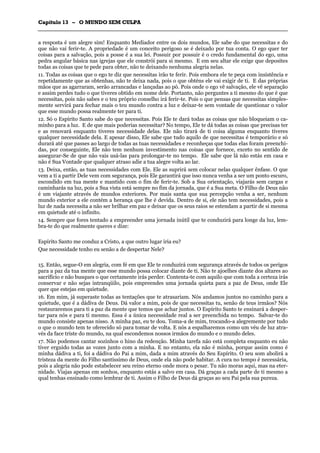 CCaappííttuulloo 1133 –– OO MMUUNNDDOO SSEEMM CCUULLPPAA
_______________________________________________________________________________________________________________________________________________________________________________________________________________________________________________________________________________________
a resposta é um alegre sim! Enquanto Mediador entre os dois mundos, Ele sabe do que necessitas e do
que não vai ferir-te. A propriedade é um conceito perigoso se é deixado por tua conta. O ego quer ter
coisas para a salvação, pois a posse é a sua lei. Possuir por possuir é o credo fundamental do ego, uma
pedra angular básica nas igrejas que ele constrói para si mesmo. E em seu altar ele exige que deposites
todas as coisas que te pede para obter, não te deixando nenhuma alegria nelas.
11. Todas as coisas que o ego te diz que necessitas irão te ferir. Pois embora ele te peça com insistência e
repetidamente que as obtenhas, não te deixa nada, pois o que obténs ele vai exigir de ti. E das próprias
mãos que as agarraram, serão arrancadas e lançadas ao pó. Pois onde o ego vê salvação, ele vê separação
e assim perdes tudo o que tiveres obtido em nome dele. Portanto, não perguntes a ti mesmo do que é que
necessitas, pois não sabes e o teu próprio conselho irá ferir-te. Pois o que pensas que necessitas simples-
mente servirá para fechar mais o teu mundo contra a luz e deixar-te sem vontade de questionar o valor
que esse mundo possa realmente ter para ti.
12. Só o Espírito Santo sabe do que necessitas. Pois Ele te dará todas as coisas que não bloqueiam o ca-
minho para a luz. E de que mais poderias necessitar? No tempo, Ele te dá todas as coisas que precisas ter
e as renovará enquanto tiveres necessidade delas. Ele não tirará de ti coisa alguma enquanto tiveres
qualquer necessidade dela. E apesar disso, Ele sabe que tudo aquilo de que necessitas é temporário e só
durará até que passes ao largo de todas as tuas necessidades e reconheças que todas elas foram preenchi-
das, por conseguinte, Ele não tem nenhum investimento nas coisas que fornece, exceto no sentido de
assegurar-Se de que não vais usá-las para prolongar-te no tempo. Ele sabe que lá não estás em casa e
não é Sua Vontade que qualquer atraso adie a tua alegre volta ao lar.
13. Deixa, então, as tuas necessidades com Ele. Ele as suprirá sem colocar nelas qualquer ênfase. O que
vem a ti a partir Dele vem com segurança, pois Ele garantirá que isso nunca venha a ser um ponto escuro,
escondido em tua mente e mantido com o fim de ferir-te. Sob a Sua orientação, viajarás sem cargas e
caminharás na luz, pois a Sua vista está sempre no fim da jornada, que é a Sua meta. O Filho de Deus não
é um viajante através de mundos exteriores. Por mais santa que sua percepção venha a ser, nenhum
mundo exterior a ele contém a herança que lhe é devida. Dentro de si, ele não tem necessidades, pois a
luz de nada necessita a não ser brilhar em paz e deixar que os seus raios se estendam a partir de si mesma
em quietude até o infinito.
14. Sempre que fores tentado a empreender uma jornada inútil que te conduzirá para longe da luz, lem-
bra-te do que realmente queres e dize:
Espírito Santo me conduz a Cristo, a que outro lugar iria eu?
Que necessidade tenho eu senão a de despertar Nele?
15. Então, segue-O em alegria, com fé em que Ele te conduzirá com segurança através de todos os perigos
para a paz da tua mente que esse mundo possa colocar diante de ti. Não te ajoelhes diante dos altares ao
sacrifício e não busques o que certamente irás perder. Contenta-te com aquilo que com toda a certeza irás
conservar e não sejas intranqüilo, pois empreendes uma jornada quieta para a paz de Deus, onde Ele
quer que estejas em quietude.
16. Em mim, já superaste todas as tentações que te atrasariam. Nós andamos juntos no caminho para a
quietude, que é a dádiva de Deus. Dá valor a mim, pois de que necessitas tu, senão de teus irmãos? Nós
restauraremos para ti a paz da mente que temos que achar juntos. O Espírito Santo te ensinará a desper-
tar para nós e para ti mesmo. Essa é a única necessidade real a ser preenchida no tempo. Salvar-te do
mundo consiste apenas nisso. A minha paz, eu te dou. Toma-a de mim, trocando-a alegremente por tudo
o que o mundo tem te oferecido só para tomar de volta. E nós a espalharemos como um véu de luz atra-
vés da face triste do mundo, na qual escondemos nossos irmãos do mundo e o mundo deles.
17. Não podemos cantar sozinhos o hino da redenção. Minha tarefa não está completa enquanto eu não
tiver erguido todas as vozes junto com a minha. E no entanto, ela não é minha, porque assim como é
minha dádiva a ti, foi a dádiva do Pai a mim, dada a mim através do Seu Espírito. O seu som abolirá a
tristeza da mente do Filho santíssimo de Deus, onde ela não pode habitar. A cura no tempo é necessária,
pois a alegria não pode estabelecer seu reino eterno onde mora o pesar. Tu não moras aqui, mas na eter-
nidade. Viajas apenas em sonhos, enquanto estás a salvo em casa. Dá graças a cada parte de ti mesmo a
qual tenhas ensinado como lembrar de ti. Assim o Filho de Deus dá graças ao seu Pai pela sua pureza.
 