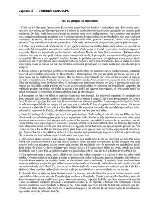 CCaappííttuulloo 1133 –– OO MMUUNNDDOO SSEEMM CCUULLPPAA
_______________________________________________________________________________________________________________________________________________________________________________________________________________________________________________________________________________________
VVIIIIII.. DDaa ppeerrcceeppççããoo aaoo ccoonnhheecciimmeennttoo
1. Toda cura é liberação do passado. É por isso que o Espírito Santo é o único Que cura. Ele ensina que o
passado não existe, um fato que pertence à esfera do conhecimento e, portanto, ninguém no mundo pode
conhecer. De fato, seria impossível estar no mundo com esse conhecimento. Pois a mente que conhece
isso, inequivocadamente também tem o conhecimento de que habita na eternidade e não usa qualquer
percepção. Portanto, ela não leva em consideração onde está, porque o conceito "onde" nada significa
para ela. Tem o conhecimento de que está em toda parte, assim como de que tudo possui e para sempre.
2. A diferença muito real existente entre percepção e conhecimento fica bastante evidente se consideras
isso: nada há de parcial a respeito do conhecimento. Cada aspecto é total e, portanto, nenhum aspecto é
separado. Tu és um aspecto do conhecimento, estando na Mente de Deus Que te conhece. Todo o conhe-
cimento tem que ser teu, pois todo o conhecimento está em ti. A percepção, no seu mais alto grau, nunca
é completa. Mesmo a percepção do Espírito Santo, tão perfeita quanto a percepção pode ser, é sem signi-
ficado no Céu. A percepção pode alcançar todos os lugares sob a Sua orientação, pois a visão de Cristo
contempla todas as coisas na luz. No entanto, nenhuma percepção por mais santa que seja durará para
sempre.
3. Assim sendo, a percepção perfeita tem muitos elementos em comum com o conhecimento, tornando
possível sua transferência para ele. No entanto, o último passo tem que ser dado por Deus, porque o úl-
timo passo na tua redenção, que parece estar no futuro, foi realizado por Deus na tua criação. A separa-
ção não o interrompeu. A criação não pode ser interrompida. A separação é meramente uma formulação
falha da realidade, sem nenhum efeito. O milagre, sem nenhuma função no Céu, é necessário aqui. As-
pectos da realidade ainda podem ser vistos e eles substituirão os aspectos da irrealidade. Aspectos da
realidade podem ser vistos em todas as coisas e em todos os lugares. Entretanto, só Deus pode reuni-los
todos, coroando-os como um só com a dádiva final da eternidade.
4. À margem do Pai e do Filho, o Espírito Santo não tem função. Ele não está separado de nenhum dos
dois, estando na Mente de Ambos e conhecendo que a Mente é uma só. Ele é um Pensamento de Deus e
Deus O deu a ti porque Ele não tem Pensamentos que não compartilhe. A mensagem do Espírito Santo
fala da intemporalidade no tempo e é por isso que a visão de Cristo olha para tudo com amor. No entan-
to, mesmo a visão de Cristo não é a Sua Realidade. Os aspectos dourados da realidade que saltam à luz,
sob o olhar amoroso de Cristo, são vislumbres parciais do Céu que está além.
5. Esse é o milagre da criação: que ela é una para sempre. Todo milagre que ofereces ao Filho de Deus
não é senão a verdadeira percepção de um aspecto do todo. Embora cada aspecto seja o todo, não podes
conhecer isso enquanto não vês que cada aspecto é o mesmo, percebido à mesma luz e, portanto, um só.
Dessa forma, todo aquele que é visto sem o passado te traz para mais perto do fim dos tempos, trazendo à
escuridão uma forma de ver que está curada e é capaz de curar fazendo com que o mundo possa ver. Pois
é preciso que a luz venha ao mundo escuro para fazer com que a visão de Cristo seja possível mesmo a-
qui. Ajuda-O a dar a Sua dádiva de luz a todos aqueles que pensam que vagam nas trevas e permite que
Ele os reuna em Sua visão serena fazendo com que sejam um.
6. Eles todos são o mesmo; todos belos e iguais em sua santidade. E Ele os oferecerá ao Seu Pai assim
como eles foram oferecidos a Ele. Há um só milagre, como há uma só realidade. E cada milagre que fazes
contém todos os milagres, assim como cada aspecto da realidade que vês se funde em quietude à Reali-
dade única de Deus. O único milagre que jamais existiu é o santíssimo Filho de Deus, criado na única
Realidade que é o seu Pai. A visão de Cristo é a Sua dádiva a ti. O que Ele é, é a dádiva de Seu Pai a Ele.
7. Fica contente com a cura, pois a dádiva de Cristo tu podes conceder e a dádiva do teu Pai não podes
perder. Oferece a dádiva de Cristo a todas as pessoas em todos os lugares, pois os milagres, oferecidos ao
Filho de Deus através do Espírito Santo, te sintonizam com a realidade. O Espírito Santo conhece a tua
parte na redenção e aqueles que estão buscando-te e onde achá-los. O conhecimento está muito além da
tua concemência individual. Tu, que és parte dele és todo ele, e só precisas reconhecer que ele é do Pai e
não teu. O teu papel na redenção te conduz a ele por restabelecer a sua unicidade em tua mente.
8. Quando tiveres visto os teus irmãos como tu mesmo, estarás liberado para o conhecimento, tendo
aprendido a libertar-te através Daquele Que conhece a liberdade. Une-te a mim sob a bandeira santa do
Seu ensinamento e na medida em que crescemos em força, o poder do Filho de Deus mover-se-á em nós
e não deixaremos ninguém intocado e ninguém sozinho. E, de repente, o tempo terá terminado e todos
nós nos uniremos na eternidade de Deus, o Pai. A luz santa que viste fora de ti, em todo milagre que ofe-
receste aos teus irmãos, retornará a ti. E conhecendo que a luz está em ti, as tuas criações lá estarão con-
tigo assim como tu estás no teu Pai.
 