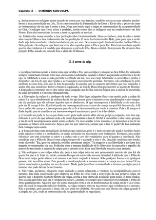 CCaappííttuulloo 1133 –– OO MMUUNNDDOO SSEEMM CCUULLPPAA
_______________________________________________________________________________________________________________________________________________________________________________________________________________________________________________________________________________________
9. Assim como os milagres nesse mundo te unem aos teus irmãos, também assim as tuas criações estabe-
lecem a tua paternidade no Céu. Tu és a testemunha da Paternidade de Deus e Ele te deu o poder de criar
as testemunhas da tua que é como a Sua. Nega um irmão aqui e negas as testemunhas da tua paternidade
no Céu. O milagre que Deus criou é perfeito, assim como são os milagres que tu estabeleceste em Seu
Nome. Eles não necessitam de cura e nem tu, quando os aceitas.
10. Entretanto, nesse mundo, a tua perfeição não é testemunhada. Deus a conhece, mas tu não e assim
não compartilhas o Seu testemunho da tua perfeição. E nem dás testemunho Dele, pois para que a reali-
dade seja testemunhada, o testemunho tem que ser uno. Deus espera pelo teu testemunho do Seu Filho e
Dele próprio. Os milagres que fazes na terra são erguidos para o Céu e para Ele. Eles testemunham aquilo
que tu não conheces e à medida que alcançam a porta do Céu, Deus a abrirá. Pois jamais Ele deixaria Seu
próprio Filho amado do lado de fora e além de Si Mesmo.
IIXX.. AA nnuuvveemm ddaa ccuullppaa
1. A culpa continua sendo a única coisa que oculta o Pai, pois a culpa é o ataque ao Seu Filho. Os culpados
sempre condenam e tendo feito isso, eles ainda condenarão ligando o futuro ao passado conforme a lei do
ego. A fidelidade a essa lei não permite a entrada da luz, pois ela exige fidelidade à escuridão e proíbe o
despertar. As leis do ego são rígidas e as violações severamente punidas. Portanto, não obedeças de jeito
nenhum às suas leis, pois são as leis da punição. E aqueles que as seguem acreditam que são culpados e
assim têm que condenar. Entre o futuro e o passado, as leis de Deus têm que intervir se queres te libertar.
A Expiação se interpõe entre eles como uma lâmpada que brilha com tal fulgor que a cadeia de escuridão
na qual prendeste a ti mesmo desaparecerá.
2. A liberação da culpa é o desfazer de todo o ego. Não faças ninguém ficar com medo, pois a culpa do
outro é a tua e obedecendo às ordens duras do ego trazes para ti mesmo a sua condenação e não escapa-
rás da punição que ele oferece àqueles que o obedecem. O ego recompensa a fidelidade a ele com dor,
pois ter fé no ego é dor. E a fé só pode ser recompensada em termos da crença na qual foi depositada. A fé
faz o poder da crença e a recompensa que ela te dá é determinada por onde a investes. Pois a fé sempre é
dada àquilo que se considera um tesouro e o que é um tesouro para ti te é devolvido.
3. O mundo só pode te dar o que deste a ele, pois nada sendo além da tua própria projeção, não tem sig-
nificado à parte do que achaste nele e de onde depositaste a tua fé. Sê fiel à escuridão e não verás, porque
a tua fé será recompensada assim como a deste. Tu vais aceitar o teu tesouro e se depositas a tua fé no
passado, o futuro será como ele. Seja o que for que valorizes, pensas que é teu. O poder da tua avaliação
fará com que seja assim.
4. A Expiação traz uma reavaliação de tudo o que aprecias, pois é o meio através do qual o Espírito Santo
pode separar o falso e o verdadeiro, os quais aceitaste em tua mente sem distinções. Portanto, não podes
valorizar um sem valorizar o outro e a culpa veio a ser tão verdadeira para ti quanto a inocência. Não
acreditas que o Filho de Deus é sem culpa porque vês o passado e não o vês. Quando condenas um irmão,
estás dizendo: "Eu, que era culpado, escolho continuar sendo." Tu negaste a sua liberdade e ao fazer isso
negaste o testemunho da tua. Poderias com a mesma facilidade tê-lo libertado do passado e erguido da
mente do teu irmão a nuvem de culpa que o prende a ele. E na sua liberdade estaria a tua própria.
5. Não coloques a sua culpa sobre ele, pois a sua culpa está em seu pensamento secreto de que foi ele
quem fez isso a ti. Irias tu, então, ensinar-lhe que ele está certo em sua delusão? A idéia de que o Filho de
Deus sem culpa pode atacar a si mesmo e se fazer culpado é insana. Sob qualquer forma, em qualquer
pessoa, não acredites nisso. Pois pecado e condenação são a mesma coisa e a crença em um deles é fé no
outro invocando a punição em vez do amor. Nada pode justificar a insanidade e invocar punição para ti
mesmo não pode deixar de ser insano.
6. Não vejas, portanto, ninguém como culpado e assim afirmarás a verdade da inculpabilidade para ti
mesmo. Em toda condenação que ofereces ao Filho de Deus está a convicção da tua própria culpa. Se
queres que o Espírito Santo te liberte da culpa, aceita a Sua oferta da Expiação para todos os teus irmãos.
Pois assim aprendes que ela é verdadeira para ti. Lembra-te sempre que é impossível condenar o Filho de
Deus parcialmente. Aqueles que vês como culpados vêm a ser as testemunhas da culpa em ti e lá a verás,
pois ela está lá enquanto não for desfeita. A culpa sempre está na tua mente, que condenou a si mesma.
Não a projetes, pois quando o fazes, ela não pode ser desfeita. Por cada um que liberas da culpa, grande é
a alegria no Céu, onde as testemunhas da tua paternidade se regozijam.
 