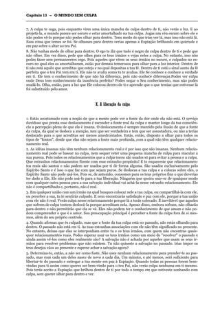 CCaappííttuulloo 1133 –– OO MMUUNNDDOO SSEEMM CCUULLPPAA
_______________________________________________________________________________________________________________________________________________________________________________________________________________________________________________________________________________________
7. A culpa te cega, pois enquanto vires uma única mancha de culpa dentro de ti, não verás a luz. E ao
projetá-la, o mundo parece ser escuro e estar amortalhado na tua culpa. Jogas um véu escuro sobre ele e
não podes vê-lo porque não podes olhar para dentro. Tens medo do que irias ver lá, mas isso não está lá.
Essa coisa que temes se foi. Se olhasses para dentro verias apenas a Expiação brilhando em quietude e
em paz sobre o altar ao teu Pai.
8. Não tenhas medo de olhar para dentro. O ego te diz que tudo é negro de culpa dentro de ti e pede que
não olhes. Em vez disso, pede que olhes para os teus irmãos e vejas neles a culpa. No entanto, isso não
podes fazer sem permaneceres cego. Pois aqueles que vêem os seus irmãos no escuro, e culpados no es-
curo no qual eles os amortalharam, estão por demais temerosos para olhar para a luz interior. Dentro de
ti não está aquilo que acreditas que esteja e no qual depositas a tua fé. Dentro de ti está o sinal santo da fé
perfeita que o teu Pai tem em ti. Ele não te avalia como tu te avalias. Ele Se conhece e conhece a verdade
em ti. Ele tem o conhecimento de que não há diferença, pois não conhece diferenças.Podes ver culpa
onde Deus tem conhecimento da inocência perfeita? Podes negar o Seu conhecimento, mas não podes
mudá-lo. Olha, então, para a luz que Ele colocou dentro de ti e aprende que o que temias que estivesse lá
foi substituído pelo amor.
XX.. AA lliibbeerraaççããoo ddaa ccuullppaa
1. Estás acostumado com a noção de que a mente pode ver a fonte da dor onde ela não está. O serviço
duvidoso que presta esse deslocamento é esconder a fonte real da culpa e manter longe da tua consciên-
cia a percepção plena de que ela é insana. O deslocamento é sempre mantido pela ilusão de que a fonte
da culpa, da qual se desloca a atenção, tem que ser verdadeira e tem que ser assustadora, ou não a terias
deslocado para o que acreditas ser menos amedrontados. Estás, então, disposto a olhar para todos os
tipos de "fontes", desde que elas não sejam a fonte mais profunda, com a qual não têm qualquer relacio-
namento real.
2. As idéias insanas não têm nenhum relacionamento real e é por isso que são insanas. Nenhum relacio-
namento real pode se basear na culpa, nem sequer reter uma pequena mancha de culpa para macular a
sua pureza. Pois todos os relacionamentos que a culpa tocou são usados só para evitar a pessoa e a culpa.
Que estranhos relacionamentos fizeste com esse estranho propósito! E te esqueceste que relacionamen-
tos reais são santos e não podem ser usados por ti de forma alguma. São usados exclusivamente pelo
Espírito Santo e é isso o que faz com que sejam puros. Se deslocas a tua culpa e a colocas sobre eles, o
Espírito Santo não pode usá-los. Pois se, de antemão, consomes para os teus próprios fins o que deverias
ter dado a Ele, Ele não pode usá-lo para a tua liberação. Ninguém que queira unir-se de qualquer modo
com qualquer outra pessoa para a sua salvação individual vai achá-la nesse estranho relacionamento. Ele
não é compartilhado e, portanto, não é real.
3. Em qualquer união com um irmão na qual busques colocar nele a tua culpa, ou compartilhá-la com ele,
ou perceber a sua, tu te sentirás culpado. E nem encontrarás satisfação e paz com ele, porque a tua união
com ele não é real. Verás culpa nesse relacionamento porque lá a terás colocado. É inevitável que aqueles
que sofrem de culpa tentem deslocá-la porque acreditam nela. Apesar disso, embora sofram, não olharão
para dentro e não permitirão que ela se vá. Eles não podem ter o conhecimento de que amam e não po-
dem compreender o que é o amor. Sua preocupação principal é perceber a fonte da culpa fora de si mes-
mos, além do seu próprio controle.
4. Quando afirmas que és culpado, mas que a fonte da tua culpa está no passado, não estás olhando para
dentro. O passado não está em ti. As tuas estranhas associações com ele não têm significado no presente.
No entanto, deixas que elas se interponham entre tu e os teus irmãos, com quem não encontras quais-
quer relacionamentos reais. Podes esperar usar os teus irmãos como um meio de "resolver" o passado e
ainda assim vê-los como eles realmente são? A salvação não é achada por aqueles que usam os seus ir-
mãos para resolver problemas que não existem. Tu não quiseste a salvação no passado. lrias impor os
teus desejos vãos ao presente e esperar achar a salvação agora?
5. Determina-te, então, a não ser como foste. Não uses nenhum relacionamento para prender-te ao pas-
sado, mas com cada um deles nasce de novo a cada dia. Um minuto, e até menos, será suficiente para
libertar-te do passado e entregar a tua mente em paz à Expiação. Quando todas as pessoas forem bem-
vindas para ti assim como queres ser bem-vindo para o teu Pai, não verás culpa nenhuma em ti mesmo.
Pois terás aceito a Expiação que brilhou dentro de ti por todo o tempo em que estiveste sonhando com
culpa, sem querer olhar para dentro e ver.
 