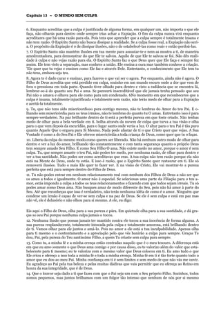 CCaappííttuulloo 1133 –– OO MMUUNNDDOO SSEEMM CCUULLPPAA
_______________________________________________________________________________________________________________________________________________________________________________________________________________________________________________________________________________________
6. Enquanto acreditas que a culpa é justificada de alguma forma, em qualquer um, não importa o que ele
faça, não olharás para dentro onde sempre irias achar a Expiação. O fim da culpa nunca virá enquanto
acreditares que há uma razão para ela. Pois tens que aprender que a culpa sempre é totalmente insana e
não tem razão. O Espírito Santo não busca dissipar a realidade. Se a culpa fosse real, a Expiação não seri-
a. O propósito da Expiação é o de dissipar ilusões, não o de estabelecê-las como reais e então perdoá-las.
7. O Espírito Santo não mantém ilusões em tua mente para assustar-te e nem as mostra a ti, de maneira
amedrontadora, para demonstrar do que Ele te salvou. Aquilo de que Ele te salvou se foi. Não dês reali-
dade à culpa e não vejas razão para ela. O Espírito Santo faz o que Deus quer que Ele faça e sempre fez
assim. Ele tem visto a separação, mas conhece a união. Ele ensina a cura mas também conhece a criação.
'Ele quer que tu vejas e ensines como Ele faz e através Dele. Entretanto, o conhecimento que Ele tem tu
não tens, embora seja teu.
8. Agora te é dado curar e ensinar, para fazeres o que vai ser o agora. Por enquanto, ainda não é agora. O
Filho de Deus acredita que está perdido em culpa, sozinho em um mundo escuro onde a dor que vem de
fora o pressiona em toda parte. Quando tiver olhado para dentro e visto a radiância que se encontra lá,
lembrar-se-á do quanto seu Pai o ama. Se parecerá inacreditável que ele jamais tenha pensado que seu
Pai não o amava e olhava para ele como para um condenado. 6No momento em que reconheceres que a
culpa é insana, totalmente injustificada e totalmente sem razão, não terás medo de olhar para a Expiação
e aceitá-la totalmente.
9. Tu, que não tens sido misericordioso para contigo mesmo, não te lembras do Amor do teu Pai. E o-
lhando sem misericórdia para os teus irmãos, não te lembras do quanto tu O amas. Entretanto isso é para
sempre verdadeiro. Na paz brilhante dentro de ti está a perfeita pureza em que foste criado. Não tenhas
medo de olhar para a bela verdade em ti. bolha através da nuvem de culpa que turva a tua visão e olha
para o que vem depois da escuridão, para o lugar santo onde verás a luz. O altar para o teu Pai é tão puro
quanto Aquele Que o ergueu para Si Mesmo. Nada pode afastar de ti o que Cristo quer que vejas. A Sua
Vontade é como a do Seu Pai e Ele oferece misericórdia a toda criança de Deus, como quer que tu o faças.
10. Libera da culpa do mesmo modo como queres ser liberado. Não há nenhum outro modo de olhar para
dentro e ver a luz do amor, brilhando tão constantemente e com tanta segurança quanto o próprio Deus
tem sempre amado Seu Filho. E como Seu Filho O ama. Não existe medo no amor, porque o amor é sem
culpa. Tu, que sempre amaste o teu Pai, não podes ter medo, por nenhuma razão, de olhar para dentro e
ver a tua santidade. Não podes ser como acreditavas que eras. A tua culpa não tem razão porque ela não
está na Mente de Deus, onde tu estás. E isso é razão, que o Espírito Santo quer restaurar em ti. Ele só
removerá ilusões. Tudo o mais Ele quer te fazer ver. E na visão de Cristo, Ele vai mostrar-te a pureza
perfeita que está para sempre dentro do Filho de Deus.
11. Tu não podes entrar em nenhum relacionamento real com nenhum dos Filhos de Deus a não ser que
os ames a todos e igualmente. O amor não é especial. Se selecionas uma parte da Filiação para o teu a-
mor, estás impondo a culpa a todos os teus relacionamentos e fazendo com que todos sejam irreais. Tu só
podes amar como Deus ama. Não busques amar de modo diferente do Seu, pois não há amor à parte do
Seu. Até que reconheças que isso é verdadeiro, não terás nenhuma idéia de como é o amor. Ninguém que
condene um irmão é capaz de ver-se sem culpa e na paz de Deus. Se ele é sem culpa e está em paz mas
não vê, ele é delusório e não olhou para si mesmo. A ele, eu digo:
Eis aqui o Filho de Deus, olha para a sua pureza e pára. Em quietude olha para a sua santidade, e dá gra-
ças ao seu Pai porque nenhuma culpa jamais o tocou.
12. Nenhuma ilusão que possas jamais ter mantido contra ele tocou a sua inocência de forma alguma. A
sua pureza resplandecente, totalmente intocada pela culpa e totalmente amorosa, está brilhando dentro
de ti. Vamos olhar para ele juntos e amá-lo. Pois no amor a ele está a tua inculpabilidade. Apenas olha
para ti mesmo e o contentamento e a apreciação pelo que vês banirão a culpa para sempre. Graças Te
dou, Pai, pela pureza do Teu santíssimo Filho, a quem Tu criaste sem culpa para sempre.
13. Como tu, a minha fé e a minha crença estão centradas naquilo que é o meu tesouro. A diferença está
em que eu amo somente o que Deus ama comigo e por causa disso, eu te valorizo além do valor que esta-
beleceste para ti mesmo; eu te valorizo com o mesmo valor que Deus colocou em ti. Eu amo tudo o que
Ele criou e ofereço a isso toda a minha fé e toda a minha crença. Minha fé em ti é tão forte quanto todo o
amor que eu dou ao meu Pai. Minha confiança em ti é sem limites e sem medo de que não vás me ouvir.
Eu agradeço ao Pai pela tua beleza e pelas muitas dádivas que vais permitir que eu ofereça ao Reino em
honra da sua integridade, que é de Deus.
14. Que o louvor seja dado a ti que fazes com que o Pai seja um com o Seu próprio Filho. Sozinhos, todos
somos pequenos, mas juntos brilhamos com um fulgor tão intenso que nenhum de nós por si mesmo
 