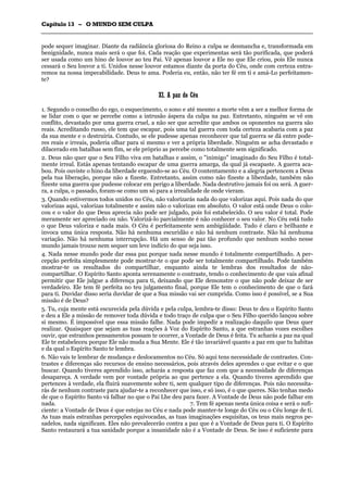 CCaappííttuulloo 1133 –– OO MMUUNNDDOO SSEEMM CCUULLPPAA
_______________________________________________________________________________________________________________________________________________________________________________________________________________________________________________________________________________________
pode sequer imaginar. Diante da radiância gloriosa do Reino a culpa se desmancha e, transformada em
benignidade, nunca mais será o que foi. Cada reação que experimentas será tão purificada, que poderá
ser usada como um hino de louvor ao teu Pai. Vê apenas louvor a Ele no que Ele criou, pois Ele nunca
cessará o Seu louvor a ti. Unidos nesse louvor estamos diante da porta do Céu, onde com certeza entra-
remos na nossa impecabilidade. Deus te ama. Poderia eu, então, não ter fé em ti e amá-Lo perfeitamen-
te?
XXII.. AA ppaazz ddoo CCééuu
1. Segundo o conselho do ego, o esquecimento, o sono e até mesmo a morte vêm a ser a melhor forma de
se lidar com o que se percebe como a intrusão áspera da culpa na paz. Entretanto, ninguém se vê em
conflito, devastado por uma guerra cruel, a não ser que acredite que ambos os oponentes na guerra são
reais. Acreditando russo, ele tem que escapar, pois uma tal guerra com toda certeza acabaria com a paz
da sua mente e o destruiria. Contudo, se ele pudesse apenas reconhecer que tal guerra se dá entre pode-
res reais e irreais, poderia olhar para si mesmo e ver a própria liberdade. Ninguém se acha devastado e
dilacerado em batalhas sem fim, se ele próprio as percebe como totalmente sem significado.
2. Deus não quer que o Seu Filho viva em batalhas e assim, o "inimigo" imaginado do Seu Filho é total-
mente irreal. Estás apenas tentando escapar de uma guerra amarga, da qual já escapaste. A guerra aca-
bou. Pois ouviste o hino da liberdade erguendo-se ao Céu. O contentamento e a alegria pertencem a Deus
pela tua liberação, porque não a fizeste. Entretanto, assim como não fizeste a liberdade, também não
fizeste uma guerra que pudesse colocar em perigo a liberdade. Nada destrutivo jamais foi ou será. A guer-
ra, a culpa, o passado, foram-se como um só para a irrealidade de onde vieram.
3. Quando estivermos todos unidos no Céu, não valorizarás nada do que valorizas aqui. Pois nada do que
valorizas aqui, valorizas totalmente e assim não o valorizas em absoluto. O valor está onde Deus o colo-
cou e o valor do que Deus aprecia não pode ser julgado, pois foi estabelecido. O seu valor é total. Pode
meramente ser apreciado ou não. Valorizá-lo parcialmente é não conhecer o seu valor. No Céu está tudo
o que Deus valoriza e nada mais. O Céu é perfeitamente sem ambigüidade. Tudo é claro e brilhante e
invoca uma única resposta. Não há nenhuma escuridão e não há nenhum contraste. Não há nenhuma
variação. Não há nenhuma interrupção. Há um senso de paz tão profundo que nenhum sonho nesse
mundo jamais trouxe nem sequer um leve indício do que seja isso.
4. Nada nesse mundo pode dar essa paz porque nada nesse mundo é totalmente compartilhado. A per-
cepção perfeita simplesmente pode mostrar-te o que pode ser totalmente compartilhado. Pode também
mostrar-te os resultados do compartilhar, enquanto ainda te lembras dos resultados de não-
compartilhar. O Espírito Santo aponta serenamente o contraste, tendo o conhecimento de que vais afinal
permitir que Ele julgue a diferença para ti, deixando que Ele demonstre o que não pode deixar de ser
verdadeiro. Ele tem fé perfeita no teu julgamento final, porque Ele tem o conhecimento de que o fará
para ti. Duvidar disso seria duvidar de que a Sua missão vai ser cumprida. Como isso é possível, se a Sua
missão é de Deus?
5. Tu, cuja mente está escurecida pela dúvida e pela culpa, lembra-te disso: Deus te deu o Espírito Santo
e deu a Ele a missão de remover toda dúvida e todo traço de culpa que o Seu Filho querido lançou sobre
si mesmo. É impossível que essa missão falhe. Nada pode impedir a realização daquilo que Deus quer
realizar. Quaisquer que sejam as tuas reações à Voz do Espírito Santo, a que estranhas vozes escolhes
ouvir, que estranhos pensamentos possam te ocorrer, a Vontade de Deus é feita. Tu acharás a paz na qual
Ele te estabeleceu porque Ele não muda a Sua Mente. Ele é tão invariável quanto a paz em que tu habitas
e da qual o Espírito Santo te lembra.
6. Não vais te lembrar de mudança e deslocamentos no Céu. Só aqui tens necessidade de contrastes. Con-
trastes e diferenças são recursos de ensino necessários, pois através deles aprendes o que evitar e o que
buscar. Quando tiveres aprendido isso, acharás a resposta que faz com que a necessidade de diferenças
desapareça. A verdade vem por vontade própria ao que pertence a ela. Quando tiveres aprendido que
pertences à verdade, ela fluirá suavemente sobre ti, sem qualquer tipo de diferenças. Pois não necessita-
rás de nenhum contraste para ajudar-te a reconhecer que isso, e só isso, é o que queres. Não tenhas medo
de que o Espírito Santo vá falhar no que o Pai Lhe deu para fazer. A Vontade de Deus não pode falhar em
nada. 7. Tem fé apenas nesta única coisa e será o sufi-
ciente: a Vontade de Deus é que estejas no Céu e nada pode manter-te longe do Céu ou o Céu longe de ti.
As tuas mais estranhas percepções equivocadas, as tuas imaginações esquisitas, os teus mais negros pe-
sadelos, nada significam. Eles não prevalecerão contra a paz que é a Vontade de Deus para ti. O Espírito
Santo restaurará a tua sanidade porque a insanidade não é a Vontade de Deus. Se isso é suficiente para
 