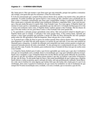 CCaappííttuulloo 1133 –– OO MMUUNNDDOO SSEEMM CCUULLPPAA
_______________________________________________________________________________________________________________________________________________________________________________________________________________________________________________________________________________________
Ele, basta para ti. Não vais manter o que Deus quer que seja removido, porque isso quebra a comunica-
ção contigo, com quem Ele quer Se comunicar. A Sua Voz será ouvida.
8. O elo de comunicação que o próprio Deus colocou dentro de ti, unindo a tua mente à Sua, não pode ser
quebrado. Tu podes acreditar que queres fazê-lo e essa crença, de fato, interfere com a profunda paz na
qual a doce e constante comunicação que Deus quer compartilhar contigo é conhecida. Entretanto, os
Seus canais para a extensão não podem estar totalmente fechados e separados Dele. A paz será tua por-
que a Sua paz ainda flui para ti a partir Dele, Cuja Vontade é paz. Tu a tens agora. O Espírito Santo vai
ensinar-te como usá-la e, estendendo-a, aprenderás que ela está em ti. A Vontade de Deus para ti é o Céu
e nunca será nenhuma outra coisa. O Espírito Santo conhece apenas a Sua Vontade. Não há chance de
que o Céu não venha a ser teu, pois Deus é certo e a Sua Vontade é tão certa quanto Ele.
9. Tu aprenderás a salvação porque aprenderás como salvar. Não será possível eximir-te daquilo que o
Espírito Santo quer te ensinar. A salvação é tão certa quanto Deus. A Sua certeza basta. Aprende que
mesmo o mais negro pesadelo que perturba a mente do Filho de Deus adormecido não tem qualquer
poder sobre ele. Ele aprenderá a lição do despertar. Deus vela por ele e a luz o rodeia.
10. É possível que o Filho de Deus se perca em sonhos quando Deus colocou dentro dele o feliz chamado
para despertar e ser feliz? Ele não pode separar a si mesmo do que está nele. O seu sono não resistirá ao
chamado para o despertar. A missão da redenção será cumprida com tanta certeza quanto a criação per-
manecerá intocada através de toda a eternidade. Tu não precisas ter o conhecimento de que o Céu é teu
para que ele o seja. É assim. No entanto, para conheceres isso a Vontade de Deus tem que ser aceita como
a tua vontade.
11. O Espírito Santo desfará para ti tudo o que tiveres aprendido que ensine que o que não é verdadeiro
tem que ser reconciliado com a verdade. Essa é a reconciliação que o ego quer substituir pela tua reconci-
liação com a sanidade e a paz. O Espírito Santo tem em Sua Mente um tipo muito diferente de reconcilia-
ção para ti, que Ele vai realizar com tanta certeza quanto o ego não vai realizar o que tenta. O fracasso é
do ego, não de Deus. Tu não podes fugir de Deus e não existe possibilidade de que o plano que o Espírito
Santo oferece a todas as pessoas, para a salvação de todos, não seja perfeitamente realizado. Serás libera-
do e não vais te lembrar de coisa alguma que tenhas feito que não tenha sido criada para ti e por ti em
retribuição. Pois como é possível te lembrares do que nunca foi verdadeiro ou não te lembrares do que
sempre foi? É nesta reconciliação com a verdade, e só com a verdade, que se encontra a paz do Céu.
 
