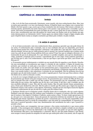 CCaappííttuulloo 1144 –– EENNSSIINNAANNDDOO AA FFAAVVOORR DDAA VVEERRDDAADDEE
_______________________________________________________________________________________________________________________________________________________________________________________________________________________________________________________________________________________
CCAAPPÍÍTTUULLOO 1144 -- EENNSSIINNAANNDDOO AA FFAAVVOORR DDAA VVEERRDDAADDEE
IInnttrroodduuççããoo
1. Sim, tu és de fato bem-aventurado. Entretanto, nesse mundo, não tens conhecimento disso. Mas, tens
os meios para aprender e ver isso com bastante clareza. O Espírito Santo usa a lógica com a mesma faci-
lidade e tão bem quanto o ego, exceto que as Suas conclusões não são insanas. Elas tomam a direção exa-
tamente oposta, apontando com tanta clareza para o Céu quanto o ego aponta para a escuridão e para a
morte. Nós temos acompanhado boa parte da lógica do ego e vimos quais são as suas conclusões. E ten-
do-as visto, reconhecemos que elas não podem ser vistas senão em ilusões, pois só em ilusões sua apa-
rente clareza parece ser claramente visível. Vamos agora nos afastar delas e seguir a lógica simples pela
qual o Espírito Santo ensina as simples conclusões que falam pela verdade e só pela verdade.
II.. AAss ccoonnddiiççõõeess ddoo aapprreennddiizzaaddoo
1. Se tu és bem-aventurado e não tens conhecimento disso, premissas aprender que não pode deixar de
ser assim. O conhecimento não é ensinado, mas as suas condições têm que ser adquiridas, pois foram
elas que foram postas fora. Podes aprender a abençoar e não podes dar o que não tens. Assim sendo, se
ofereces bênção, ela tem que ter vindo primeiro para ti mesmo. Se é preciso também que a tenhas aceito
como tua, pois de que outra forma poderias dá-la aos outros? É por isso que os milagres oferecem a ti o
testemunho de que tu és abençoado. Se o que ofereces é o perdão completo, tens que ter abandonado a
culpa, aceitando a Expiação para ti mesmo e aprendendo que és sem culpa. Como poderias aprender o
que foi feito por ti, sem o teu conhecimento, a não ser que faças o que terias que fazer, caso tivesse sido
feito por ti?
2. É necessário provar indiretamente a verdade em um mundo feito de negações e sem direção. Percebe-
rás essa necessidade se reconheceres que negar é a decisão de não conhecer. A lógica do mundo tem,
portanto, que conduzir ao nada pois a sua meta é o nada. Se tu te decides a não ter, não dar e não ser
nada exceto um sonho, tens que dirigir os teus pensamentos para o esquecimento. E se tens, dás e és
tudo e tudo isso foi negado, o teu sistema de pensamento está fechado e totalmente separado da verdade.
Esse é um mundo insano e não subestimes a extensão da sua insanidade. Não há nenhuma área da tua
percepção que ela não tenha tomado e o teu sonho é sagrado para ti. É por isso que Deus colocou o Espí-
rito Santo em ti, onde tu colocaste o sonho.
3. O ato de ver é sempre dirigido para fora. Se os teus pensamentos viessem inteiramente de ti, o sistema
de pensamento que fizeste seria para sempre escuro. Os pensamentos que a mente do Filho de Deus pro-
jeta ou estende têm todo o poder que ele lhes confere. Os pensamentos que ele compartilha com Deus
estão além da sua crença, mas aqueles que ele fez são a sua crença. E são eles e não a verdade, que ele
tem escolhido defender e amar. Eles não lhe serão tirados. Mas ele pode desistir desses pensamentos,
pois a Fonte para desfazê-los está nele. Não há nada no mundo que lhe ensine que a lógica do mundo é
totalmente insana e não conduz a coisa alguma. Entretanto, naquele que fez essa lógica insana há Alguém
Que tem o conhecimento de que ela não leva a nada, pois Ele conhece tudo.
4. Qualquer direção que te conduzisse aonde o Espírito Santo não te conduziria, não vai a parte alguma.
Qualquer coisa que negues que Ele conheça como verdadeira, tu negaste a ti mesmo e Ele terá, portanto,
que te ensinar a não negá-la. O desfazer é indireto, assim momo o fazer. Tu foste criado apenas para cri-
ar, não para ver e nem para fazer. Essas não passam de expressões indiretas da vontade de viver, que foi
bloqueada pelo desejo caprichoso e profano de morte e assassinato que o teu Pai não compartilha conti-
go. Tu estabeleceste para ti a tarefa de compartilhar o que não pode ser compartilhado. E enquanto pen-
sares que é possível aprender a fazer isso, absolutamente não acreditarás em tudo o que é possível a-
prender a fazer.
5. O Espírito Santo, por conseguinte, tem que começar o Seu ensino mostrando-te o que nunca podes
aprender. A Sua mensagem não é indireta, mas Ele tem que introduzir a simples verdade em um sistema
de pensamento que se tornou tão deformado e tão complexo, que não podes ver que ele nada significa.
Ele meramente olha para o seu fundamento e o descarta. Mas tu, que não podes desfazer o que fizeste,
nem escapar à marca pesada da estupidez de tudo isso que ainda pesa sobre a tua mente, não és capaz de
 