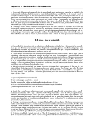 CCaappííttuulloo 1144 –– EENNSSIINNAANNDDOO AA FFAAVVOORR DDAA VVEERRDDAADDEE
_______________________________________________________________________________________________________________________________________________________________________________________________________________________________________________________________________________________
7. O aprendiz feliz preenche as condições do aprendizado aqui, assim como preenche as condições do
conhecimento no Reino. Tudo isso está no plano do Espírito Santo para libertar-te do passado e abrir o
caminho da liberdade para ti. Pois a verdade é verdadeira. Que outra coisa poderia jamais ter sido ou vir
a ser? Essa lição simples contém a chave da porta escura que acreditas que está trancada para sempre. Tu
fizeste essa porta a partir do nada e por trás dela está o nada. A chave é apenas a luz que brilha afastando
as silhuetas, formas e temores do nada. Aceita essa chave para a liberdade das mãos de Cristo Que quer
dá-la a ti, para que possas reunir-te a Ele na tarefa santa de trazer a luz. Pois, como os teus irmãos, não
reconheces que a luz já veio e libertou-te do sono da escuridão.
8. Contempla os teus irmãos em liberdade e aprende com eles como ser livre da escuridão. A luz em ti irá
despertá-los e eles não te deixarão adormecido. A visão de Cristo é dada no mesmo instante em que é
percebida. Onde tudo está claro, tudo é santo. A quietude da sua simplicidade é tão convincente que re-
conhecerás que é impossível negar a simples verdade. Pois não há nada mais. Deus está em toda parte e o
Filho está Nele com todas as coisas. Se possível que ele cante a balada do pesar quando isso é verdadeiro?
IIIIII.. AA ddeecciissããoo aa ffaavvoorr ddaa iinnccuullppaabbiilliiddaaddee
1. O aprendiz feliz não pode sentir-se culpado em relação ao aprendizado. Isso é tão essencial ao aprendi-
zado que não deveria ser esquecido nunca. O aprendiz sem culpa aprende com facilidade porque seus
pensamentos são livres. No entanto, isso implica o reconhecimento de que a culpa é interferência, não
salvação e não serve a absolutamente nenhuma função útil.
2. Talvez estejas acostumado a usar a inculpabilidade apenas como paliativo para a dor da culpa e não a
consideras como algo de valor em si mesmo. Acreditas que tanto a culpa quanto a inculpabilidade têm
valor, cada uma delas representando uma fuga daquilo que a outra não te oferece. Não queres nenhuma
das duas sozinha, pois sem ambas não vês a ti mesmo como alguém íntegro e, portanto, feliz. Entretanto,
tu só és íntegro na tua inculpabilidade e só na tua inculpabilidade podes ser feliz. Não há conflito aqui.
Desejar a culpa em qualquer forma, de qualquer modo, fará com que a apreciação do valor da tua incul-
pabilidade seja perdida e a afastará da tua vista.
3. Não há nenhuma transigência que possas fazer com a culpa e ainda assim escapar da dor que só a in-
culpabilidade alivia. Aprender é viver aqui, assim como criar é estar no Céu. Sempre que a dor da culpa
parecer atrair-te, lembra-te que se cederes a ela, estás te decidindo contra a tua felicidade e não aprende-
rás como ser feliz. Dize, portanto, a ti mesmo, gentilmente, mas com a convicção que nasce do Amor de
Deus e de Seu Filho:
O que eu experimento eu manifestarei.
Se não tenho culpa, nada tenho a temer.
Escolho testemunhar minha aceitação da Expiação, não sua rejeição.
Aceitarei minha inculpabilidade tornando-a manifesta e compartilhando-a.
Que eu traga ao Filho de Deus a paz de seu Pai.
4. A cada dia, a cada hora, a cada minuto, e até mesmo a cada segundo estás te decidindo entre a crucifi-
cação e a ressurreição, entre o ego e o Espírito Santo. O ego é a escolha a favor da culpa, o Espírito Santo,
a escolha pela inculpabilidade. Tudo o que é teu é o poder de decisão. Aquilo entre o que decides é fixo,
porque não existem alternativas exceto verdade e ilusão. E não há nada que coincida entre elas, pois são
opostos que não podem ser conciliados e não podem ser ambos verdadeiros. Tu és culpado ou sem culpa,
preso ou livre, feliz ou infeliz.
5. O milagre te ensina que escolheste a inculpabilidade, a liberdade e a alegria. Não é uma causa, mas um
efeito. É o resultado natural da escolha certa, atestando a tua felicidade que vem da escolha de estar livre
da culpa. Todos aqueles a quem ofereces a cura a devolvem. Todos aqueles a quem atacas, guardam e
valorizam esse ataque mantendo-o contra ti. Se fazem isso ou não, não fará nenhuma diferença, tu vais
pensar que fazem. É impossível oferecer o que não queres sem essa penalidade. O custo de dar é receber.
Ou uma penalidade que te fará sofrer, ou a aquisição feliz de um tesouro a ser valorizado.
6. Nenhuma penalidade é jamais imposta ao Filho de Deus, exceto por ele mesmo e a partir dele mesmo.
Toda chance de curar que lhe é dada é uma nova oportunidade de substituir as trevas pela luz e o medo
 