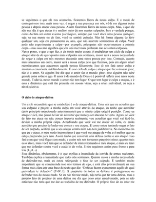 se seguirmos o que ele nos aconselha, ficaremos livres da nossa culpa. E o modo de
conseguirmos isso, mais uma vez, é negar a sua presença em nós, vê-la em alguma outra
pessoa e depois atacar essa pessoa. Assim ficaremos livres da nossa culpa. Mas, o que ele
não nos diz é que atacar é o melhor meio de nos manter culpados. Isso e verdade porque,
como declara um outro axioma psicológico, sempre que você ataca uma pessoa qualquer,
seja na sua mente ou de fato, você se sentirá culpado. Não há forma alguma de ferir
qualquer um, seja em pensamento ou atos, que não acarrete sentimentos de culpa. Você
pode não experimentar a culpa—por exemplo, psicopatas não experimentam a própria
culpa—mas isso não significa que em um nível mais profundo não se sintam culpados.
Nesse ponto, o que o ego faz, e de modo muito astuto, é estabelecer um ciclo de culpa e
ataque através do qual quanto mais culpados nos sentimos, maior será a nossa necessidade
de negar a culpa em nós mesmos atacando uma outra pessoa por isso. Contudo, quanto
mais atacamos um outro, maior será a nossa culpa pelo que fizemos, pois em algum nível
reconhecemos que atacarmos aquela pessoa falsamente. Isso só nos fará sentir culpa e
manterá a coisa toda indefinidamente. É esse ciclo de culpa e ataque que faz o mundo girar,
não é o amor. Se alguém lhe diz que o amor faz o mundo girar, esse alguém não sabe
grande coisa sobre o ego. O amor é do mundo de Deus e é possível refletir esse amor neste
mundo. Todavia, neste mundo o amor não tem lugar. O que tem lugar é culpa e ataque, e é
essa a dinâmica que está tão presente em nossas vidas, seja a nível individual, ou seja a
nível coletivo.
O ciclo de ataque-defesa
Um ciclo secundário que se estabelece é o de ataque-defesa. Uma vez que eu acredito que
sou culpado e projeto a minha culpa em você através do ataque, eu tenho que acreditar
(pelo princípio mencionado anteriormente) que a minha culpa exigirá punição. Como eu
ataquei você, não posso deixar de acreditar que mereço ser atacado de volta. Agora, se você
de fato me ataca ou não, pouco importa realmente; vou acreditar que você vai fazê-lo,
devido a minha própria culpa. Acreditando que você vai me atacar de volta, eu então
acredito que preciso defender-me contra o seu ataque. E como estou tentando negar o fato
de ser culpado, sentirei que o seu ataque contra mim não tem justificativa. No momento em
que eu o ataco, o meu medo inconsciente é que você me ataque de volta e é melhor que eu
esteja preparado para isso. Assim tenho que construir uma defesa contra o seu ataque. Isso
fará com que você fique com medo, e assim nós nos tornamos parceiros nisso; quanto mais
eu o ataco, mais você tem que se defender de mim retornando o meu ataque, e mais eu terei
que me defender contra você e atacá-lo de volta. E nós seguimos assim para frente e para
trás (L pI. -).
Essa dinâmica, obviamente, é o que explica a insanidade da corrida de armas nucleares.
Também explica a insanidade que todos nós sentirmos. Quanto maior a minha necessidade
de defender-me, mais eu estou reforçando o fato de ser culpado. É também muito
importante que se compreenda isso nos termos do ego, e está dito provavelmente na sua
forma mais clara em uma frase do texto que diz: “Defesas fazem exatamente aquilo do qual
pretendem te defender” (T-IV.:l). O propósito de todas as defesas é proteger-nos ou
defender-nos do nosso medo. Se eu não tivesse medo, não teria que ter uma defesa, mas o
próprio fato de precisar de uma defesa me diz que devo estar amedrontado, pois se não
estivesse não teria que me dar ao trabalho de me defender. O próprio fato de eu estar me
 