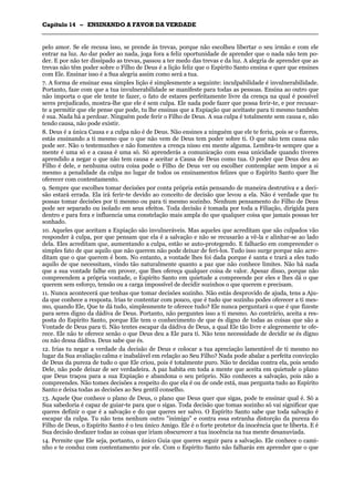 CCaappííttuulloo 1144 –– EENNSSIINNAANNDDOO AA FFAAVVOORR DDAA VVEERRDDAADDEE
_______________________________________________________________________________________________________________________________________________________________________________________________________________________________________________________________________________________
pelo amor. Se ele recusa isso, se prende às trevas, porque não escolheu libertar o seu irmão e com ele
entrar na luz. Ao dar poder ao nada, joga fora a feliz oportunidade de aprender que o nada não tem po-
der. E por não ter dissipado as trevas, passou a ter medo das trevas e da luz. A alegria de aprender que as
trevas não têm poder sobre o Filho de Deus é a lição feliz que o Espírito Santo ensina e quer que ensines
com Ele. Ensinar isso é a Sua alegria assim como será a tua.
7. A forma de ensinar essa simples lição é simplesmente a seguinte: inculpabilidade é invulnerabilidade.
Portanto, faze com que a tua invulnerabilidade se manifeste para todas as pessoas. Ensina ao outro que
não importa o que ele tente te fazer, o fato de estares perfeitamente livre da crença na qual é possível
seres prejudicado, mostra-lhe que ele é sem culpa. Ele nada pode fazer que possa ferir-te, e por recusar-
te a permitir que ele pense que pode, tu lhe ensinas que a Expiação que aceitaste para ti mesmo também
é sua. Nada há a perdoar. Ninguém pode ferir o Filho de Deus. A sua culpa é totalmente sem causa e, não
tendo causa, não pode existir.
8. Deus é a única Causa e a culpa não é de Deus. Não ensines a ninguém que ele te feriu, pois se o fizeres,
estás ensinando a ti mesmo que o que não vem de Deus tem poder sobre ti. O que não tem causa não
pode ser. Não o testemunhes e não fomentes a crença nisso em mente alguma. Lembra-te sempre que a
mente é uma só e a causa é uma só. Só aprenderás a comunicação com essa unicidade quando tiveres
aprendido a negar o que não tem causa e aceitar a Causa de Deus como tua. O poder que Deus deu ao
Filho é dele, e nenhuma outra coisa pode o Filho de Deus ver ou escolher contemplar sem impor a si
mesmo a penalidade da culpa no lugar de todos os ensinamentos felizes que o Espírito Santo quer lhe
oferecer com contentamento.
9. Sempre que escolhes tomar decisões por conta própria estás pensando de maneira destrutiva e a deci-
são estará errada. Ela irá ferir-te devido ao conceito de decisão que levou a ela. Não é verdade que tu
possas tomar decisões por ti mesmo ou para ti mesmo sozinho. Nenhum pensamento do Filho de Deus
pode ser separado ou isolado em seus efeitos. Toda decisão é tomada por toda a Filiação, dirigida para
dentro e para fora e influencia uma constelação mais ampla do que qualquer coisa que jamais possas ter
sonhado.
10. Aqueles que aceitam a Expiação são invulneráveis. Mas aqueles que acreditam que são culpados vão
responder à culpa, por que pensam que ela é a salvação e não se recusarão a vê-la e alinhar-se ao lado
dela. Eles acreditam que, aumentando a culpa, estão se auto-protegendo. E falharão em compreender o
simples fato de que aquilo que não querem não pode deixar de feri-los. Tudo isso surge porque não acre-
ditam que o que querem é bom. No entanto, a vontade lhes foi dada porque é santa e trará a eles tudo
aquilo de que necessitam, vindo tão naturalmente quanto a paz que não conhece limites. Não há nada
que a sua vontade falhe em prover, que lhes ofereça qualquer coisa de valor. Apesar disso, porque não
compreendem a própria vontade, o Espírito Santo em quietude a compreende por eles e lhes dá o que
querem sem esforço, tensão ou a carga impossível de decidir sozinhos o que querem e precisam.
11. Nunca acontecerá que tenhas que tomar decisões sozinho. Não estás desprovido de ajuda, tens a Aju-
da que conhece a resposta. lrias te contentar com pouco, que é tudo que sozinho podes oferecer a ti mes-
mo, quando Ele, Que te dá tudo, simplesmente te oferece tudo? Ele nunca perguntará o que é que fizeste
para seres digno da dádiva de Deus. Portanto, não perguntes isso a ti mesmo. Ao contrário, aceita a res-
posta do Espírito Santo, porque Ele tem o conhecimento de que és digno de todas as coisas que são a
Vontade de Deus para ti. Não tentes escapar da dádiva de Deus, a qual Ele tão livre e alegremente te ofe-
rece. Ele não te oferece senão o que Deus deu a Ele para ti. Não tens necessidade de decidir se és digno
ou não dessa dádiva. Deus sabe que és.
12. Irias tu negar a verdade da decisão de Deus e colocar a tua apreciação lamentável de ti mesmo no
lugar da Sua avaliação calma e inabalável em relação ao Seu Filho? Nada pode abalar a perfeita convicção
de Deus da pureza de tudo o que Ele criou, pois é totalmente puro. Não te decidas contra ela, pois sendo
Dele, não pode deixar de ser verdadeira. A paz habita em toda a mente que aceita em quietude o plano
que Deus traçou para a sua Expiação e abandona o seu próprio. Não conheces a salvação, pois não a
compreendes. Não tomes decisões a respeito do que ela é ou de onde está, mas pergunta tudo ao Espírito
Santo e deixa todas as decisões ao Seu gentil conselho.
13. Aquele Que conhece o plano de Deus, o plano que Deus quer que sigas, pode te ensinar qual é. Só a
Sua sabedoria é capaz de guiar-te para que o sigas. Toda decisão que tomas sozinho só vai significar que
queres definir o que é a salvação e do que queres ser salvo. O Espírito Santo sabe que toda salvação é
escapar da culpa. Tu não tens nenhum outro "inimigo" e contra essa estranha distorção da pureza do
Filho de Deus, o Espírito Santo é o teu único Amigo. Ele é o forte protetor da inocência que te liberta. E é
Sua decisão desfazer todas as coisas que iriam obscurecer a tua inocência na tua mente desanuviada.
14. Permite que Ele seja, portanto, o único Guia que queres seguir para a salvação. Ele conhece o cami-
nho e te conduz com contentamento por ele. Com o Espírito Santo não falharás em aprender que o que
 