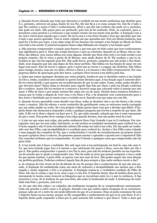 CCaappííttuulloo 1144 –– EENNSSIINNAANNDDOO AA FFAAVVOORR DDAA VVEERRDDAADDEE
_______________________________________________________________________________________________________________________________________________________________________________________________________________________________________________________________________________________
3. Quando tiveres deixado que tudo que obscurece a verdade em tua mente santíssima seja desfeito para
ti e, portanto, estiveres em graça diante do teu Pai, Ele dar-Se-á a ti como sempre fez. Dar-Se é tudo o
que Ele conhece e assim é todo o conhecimento. 3Pois o que Ele não conhece não pode ser e, portanto,
não pode ser dado. Não peças para ser perdoado, pois isso já foi realizado. Pede, ao contrário, para a-
prenderes como perdoar e a restaurar o que sempre existiu em tua mente sem perdão. A Expiação vem a
ser real e visível para aqueles que a usam. Na terra essa é a tua única função e tens que aprender que isso
é tudo o que queres aprender. Vais te sentir culpado até que aprendas isso. Pois em última instância, seja
qual for a forma que tome, a tua culpa surge do teu fracasso em cumprir a tua função na Mente de Deus
com toda a tua mente. É possível escapares dessa culpa falhando em cumprir a tua função aqui?
4. Não precisas compreender a criação para fazeres o que tem que ser feito antes que esse conhecimento
seja significativo para ti. Deus não rompe barreiras e nem as construiu. Quando tu as libera, elas se vão.
Deus não falhará, nem nunca falhou em coisa alguma. Decide que Deus está certo e tu estás errado a teu
próprio respeito. Ele te criou a partir de Si Mesmo, mas ainda dentro de Si. Ele conhece o que tu és.
Lembra-te que não há segundo para Ele. Não pode haver, portanto, ninguém que não tenha a Sua Santi-
dade, nem ninguém que não seja digno do Seu Amor perfeito. Não falhes em tua função de amar em um
lugar sem amor, feito de trevas e engano, pois é assim que as trevas e o engano são desfeitos. Não falhes
para contigo mesmo, mas em vez disso, oferece a Deus e a ti mesmo o Seu Filho irrepreensível. Por essa
pequena dádiva de apreciação pelo Seu Amor, o próprio Deus trocará a tua dádiva pela Sua.
5. Antes que tomes quaisquer decisões por conta própria, lembra-te que te decidiste contra a tua função
no Céu e, então, considera com cuidado se queres tomar decisões aqui. A tua função aqui é somente deci-
dir-te contra decidir o que queres em reconhecimento de que tu não sabes. Como, então, podes decidir o
que deverias fazer? Deixa todas as decisões para Aquele Que fala por Deus e pela tua função conforme
Ele a conhece. Assim Ele irá ensinar-te a remover a horrível carga que colocaste sobre ti mesmo por não
amar o Filho de Deus e por tentar ensinar-lhe culpa em vez de amor. Desiste dessa tentativa frenética e
insana que te rouba a alegria de viver com o teu Deus e Pai, e de despertar com contentamento para o
Seu Amor e Santidade que se unem como a verdade em ti, fazendo com que sejas um com Ele.
6. Quando tiveres aprendido como decidir com Deus, todas as decisões vêm a ser tão fáceis e tão certas
como o respirar. Não há esforço e serás conduzido tão gentilmente como se estivesses sendo carregado
por um calmo atalho no verão. Só a tua própria volição parece fazer com que a decisão seja difícil. O Es-
pírito Santo não demorará a responder a toda e qualquer pergunta que tiveres a respeito do que fazer. Ele
sabe. E Ele vai te dizer e depois vai fazer por ti. Tu, que estás cansado, acharás que isso é mais repousante
do que o sono. Pois podes levar contigo a tua culpa quando dormes, mas não podes trazê-la a isso.
7. A não ser que sejas sem culpa, não podes conhecera Deus Cuja Vontade é que tu O conheças. Por con-
seguinte, tens que ser sem culpa. Entretanto, se não aceitas as condições necessárias para conhecê-Lo, tu
O terás negado e não O terás reconhecido embora Ele esteja em tudo à tua volta. Ele não pode ser conhe-
cido sem Seu Filho, cuja inculpabilidade é a condição para conhecê-Lo. Aceitar o Seu Filho como culpado
é uma negação tão completa do Pai, que o conhecimento é varrido do reconhecimento na própria mente
na qual o próprio Deus o colocou. Se quisesses apenas escutar e aprender o quanto isso é impossível! Não
Lhe concedas atributos que tu compreendes. Tu não O fizeste e qualquer coisa que compreendas não faz
parte Dele.
8. A tua tarefa não é fazer a realidade. Ela está aqui sem a tua participação em fazê-la, mas não sem ti.
Tu, que tens tentado jogar fora a ti mesmo e que valorizaste tão pouco a Deus, ouve-me falar por Ele e
por ti. Não podes compreender o quanto o teu Pai te ama, pois não há nenhum paralelo na tua experiên-
cia do mundo que te ajude a compreender isso. Não há nada na terra que possas comparar a isso e nada
do que jamais sentiste, à parte Dele, se parece com isso nem de leve. Não podes sequer dar uma bênção
em perfeita gentileza. Poderias conhecer Aquele Que dá para sempre e Que nada conhece exceto o dar?
9. As crianças do Céu vivem na luz da bênção de seu Pa porque têm o conhecimento de que são sem pe-
cado. A Expiação foi estabelecida como um meio de restaurar a inculpabilidade nas mentes que a têm
negado e assim negaram o Céu a si próprias. A Expiação ensina-te a verdadeira condição do Filho de
Deus. Ele não te ensina o que tu és, nem o que é o teu Pai. O Espírito Santo, Que Se lembra disso por ti,
meramente te ensina como remover os bloqueios que se encontram entre tu e o que tu conheces. A Sua
memória é a tua. Se te lembras do que tens feito, não estás te lembrando de nada. A lembrança da reali-
dade está Nele e, portanto, está em ti.
10. Os que não têm culpa e os culpados são totalmente incapazes de se compreenderem mutuamente.
Cada um percebe o outro como a si próprio, fazendo com que ambos sejam incapazes de se comunicar,
porque cada um vê o outro de um modo diferente do que vê a si mesmo. Deus só pode comunicar-Se com
o Espírito Santo na tua mente, porque só Ele compartilha o conhecimento do que tu és com Deus. E só o
Espírito Santo pode responder a Deus por ti, pois somente Ele conhece o que Deus é. Tudo o mais que
 