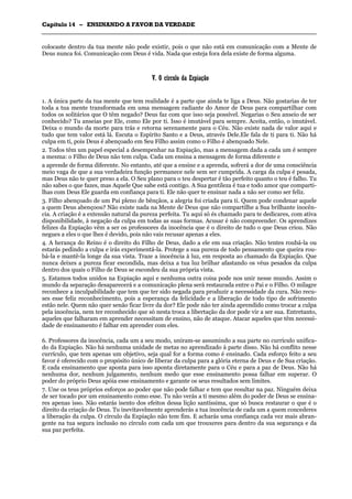 CCaappííttuulloo 1144 –– EENNSSIINNAANNDDOO AA FFAAVVOORR DDAA VVEERRDDAADDEE
_______________________________________________________________________________________________________________________________________________________________________________________________________________________________________________________________________________________
colocaste dentro da tua mente não pode existir, pois o que não está em comunicação com a Mente de
Deus nunca foi. Comunicação com Deus é vida. Nada que esteja fora dela existe de forma alguma.
VV.. OO ccíírrccuulloo ddaa EExxppiiaaççããoo
1. A única parte da tua mente que tem realidade é a parte que ainda te liga a Deus. Não gostarias de ter
toda a tua mente transformada em uma mensagem radiante do Amor de Deus para compartilhar com
todos os solitários que O têm negado? Deus faz com que isso seja possível. Negarias o Seu anseio de ser
conhecido? Tu anseias por Ele, como Ele por ti. Isso é imutável para sempre. Aceita, então, o imutável.
Deixa o mundo da morte para trás e retorna serenamente para o Céu. Não existe nada de valor aqui e
tudo que tem valor está lá. Escuta o Espírito Santo e a Deus, através Dele.Ele fala de ti para ti. Não há
culpa em ti, pois Deus é abençoado em Seu Filho assim como o Filho é abençoado Nele.
2. Todos têm um papel especial a desempenhar na Expiação, mas a mensagem dada a cada um é sempre
a mesma: o Filho de Deus não tem culpa. Cada um ensina a mensagem de forma diferente e
a aprende de forma diferente. No entanto, até que a ensine e a aprenda, sofrerá a dor de uma consciência
meio vaga de que a sua verdadeira função permanece nele sem ser cumprida. A carga da culpa é pesada,
mas Deus não te quer preso a ela. O Seu plano para o teu despertar é tão perfeito quanto o teu é falho. Tu
não sabes o que fazes, mas Aquele Que sabe está contigo. A Sua gentileza é tua e todo amor que comparti-
lhas com Deus Ele guarda em confiança para ti. Ele não quer te ensinar nada a não ser como ser feliz.
3. Filho abençoado de um Pai pleno de bênçãos, a alegria foi criada para ti. Quem pode condenar aquele
a quem Deus abençoou? Não existe nada na Mente de Deus que não compartilhe a Sua brilhante inocên-
cia. A criação é a extensão natural da pureza perfeita. Tu aqui só és chamado para te dedicares, com ativa
disponibilidade, à negação da culpa em todas as suas formas. Acusar é não compreender. Os aprendizes
felizes da Expiação vêm a ser os professores da inocência que é o direito de tudo o que Deus criou. Não
negues a eles o que lhes é devido, pois não vais recusar apenas a eles.
4. A herança do Reino é o direito do Filho de Deus, dado a ele em sua criação. Não tentes roubá-la ou
estarás pedindo a culpa e irás experimentá-la. Protege a sua pureza de todo pensamento que queira rou-
bá-la e mantê-la longe da sua vista. Traze a inocência à luz, em resposta ao chamado da Expiação. Que
nunca deixes a pureza ficar escondida, mas deixa a tua luz brilhar afastando os véus pesados da culpa
dentro dos quais o Filho de Deus se escondeu da sua própria vista.
5. Estamos todos unidos na Expiação aqui e nenhuma outra coisa pode nos unir nesse mundo. Assim o
mundo da separação desaparecerá e a comunicação plena será restaurada entre o Pai e o Filho. O milagre
reconhece a inculpabilidade que tem que ter sido negada para produzir a necessidade da cura. Não recu-
ses esse feliz reconhecimento, pois a esperança da felicidade e a liberação de todo tipo de sofrimento
estão nele. Quem não quer senão ficar livre da dor? Ele pode não ter ainda aprendido como trocar a culpa
pela inocência, nem ter reconhecido que só nesta troca a libertação da dor pode vir a ser sua. Entretanto,
aqueles que falharam em aprender necessitam de ensino, não de ataque. Atacar aqueles que têm necessi-
dade de ensinamento é falhar em aprender com eles.
6. Professores da inocência, cada um a seu modo, uniram-se assumindo a sua parte no currículo unifica-
do da Expiação. Não há nenhuma unidade de metas no aprendizado à parte disso. Não há conflito nesse
currículo, que tem apenas um objetivo, seja qual for a forma como é ensinado. Cada esforço feito a seu
favor é oferecido com o propósito único de liberar da culpa para a glória eterna de Deus e de Sua criação.
E cada ensinamento que aponta para isso aponta diretamente para o Céu e para a paz de Deus. Não há
nenhuma dor, nenhum julgamento, nenhum medo que esse ensinamento possa falhar em superar. O
poder do próprio Deus apóia esse ensinamento e garante os seus resultados sem limites.
7. Une os teus próprios esforços ao poder que não pode falhar e tem que resultar na paz. Ninguém deixa
de ser tocado por um ensinamento como esse. Tu não verás a ti mesmo além do poder de Deus se ensina-
res apenas isso. Não estarás isento dos efeitos dessa lição santíssima, que só busca restaurar o que é o
direito da criação de Deus. Tu inevitavelmente aprenderás a tua inocência de cada um a quem concederes
a liberação da culpa. O círculo da Expiação não tem fim. E acharás uma confiança cada vez mais abran-
gente na tua segura inclusão no círculo com cada um que trouxeres para dentro da sua segurança e da
sua paz perfeita.
 