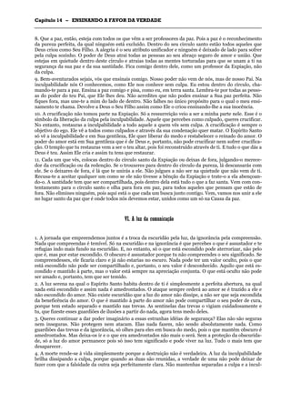 CCaappííttuulloo 1144 –– EENNSSIINNAANNDDOO AA FFAAVVOORR DDAA VVEERRDDAADDEE
_______________________________________________________________________________________________________________________________________________________________________________________________________________________________________________________________________________________
8. Que a paz, então, esteja com todos os que vêm a ser professores da paz. Pois a paz é o reconhecimento
da pureza perfeita, da qual ninguém está excluído. Dentro do seu círculo santo estão todos aqueles que
Deus criou como Seu Filho. A alegria é o seu atributo unificador e ninguém é deixado de lado para sofrer
pela culpa sozinho. O poder de Deus atrai todas as pessoas ao seu abraço seguro de amor e união. Que
estejas em quietude dentro deste círculo e atraias todas as mentes torturadas para que se unam a ti na
segurança da sua paz e da sua santidade. Fica comigo dentro dele, como um professor da Expiação, não
da culpa.
9. Bem-aventurados sejais, vós que ensinais comigo. Nosso poder não vem de nós, mas de nosso Pai. Na
inculpabilidade nós O conhecemos, como Ele nos conhece sem culpa. Eu estou dentro do círculo, cha-
mando-te para a paz. Ensina a paz comigo e pisa, como eu, em terra santa. Lembra-te por todas as pesso-
as do poder do teu Pai, que Ele lhes deu. Não acredites que não podes ensinar a Sua paz perfeita. Não
fiques fora, mas une-te a mim do lado de dentro. Não falhes no único propósito para o qual o meu ensi-
namento te chama. Devolve a Deus o Seu Filho assim como Ele o criou ensinando-lhe a sua inocência.
10. A crucificação não tomou parte na Expiação. Só a ressurreição veio a ser a minha parte nele. Esse é o
símbolo da liberação da culpa pela inculpabilidade. Aquele que percebes como culpado, queres crucificar.
No entanto, restauras a inculpabilidade a todo aquele a quem vês sem culpa. A crucificação é sempre o
objetivo do ego. Ele vê a todos como culpados e através da sua condenação quer matar. O Espírito Santo
só vê a inculpabilidade e em Sua gentileza, Ele quer liberar do medo e restabelecer o reinado do amor. O
poder do amor está em Sua gentileza que é de Deus e, portanto, não pode crucificar nem sofrer crucifica-
ção. O templo que tu restauras vem a ser o teu altar, pois foi reconstruído através de ti. E tudo o que dás a
Deus é teu. Assim Ele cria e assim tu tens que restaurar.
11. Cada um que vês, colocas dentro do círculo santo da Expiação ou deixas de fora, julgando-o merece-
dor da crucificação ou da redenção. Se o trouxeres para dentro do círculo da pureza, lá descansarás com
ele. Se o deixares de fora, é lá que te unirás a ele. Não julgues a não ser na quietude que não vem de ti.
Recusa-te a aceitar qualquer um como se ele não tivesse a bênção da Expiação e trate-o a ela abençoan-
do-o. A santidade tem que ser compartilhada, pois dentro dela está tudo o que a faz santa. Vem com con-
tentamento para o círculo santo e olha para fora em paz, para todos aqueles que pensam que estão de
fora. Não elimines ninguém, pois aqui está o que cada um busca junto contigo. Vem, vamos nos unir a ele
no lugar santo da paz que é onde todos nós devemos estar, unidos como um só na Causa da paz.
VVII.. AA lluuzz ddaa ccoommuunniiccaaççããoo
1. A jornada que empreendemos juntos é a troca da escuridão pela luz, da ignorância pela compreensão.
Nada que compreendas é temível. Só na escuridão e na ignorância é que percebes o que é assustador e te
refugias indo mais fundo na escuridão. E, no entanto, só o que está escondido pode aterrorizar, não pelo
que é, mas por estar escondido. O obscuro é assustador porque tu não compreendes o seu significado. Se
compreendesses, ele ficaria claro e já não estarias no escuro. Nada pode ter um valor oculto, pois o que
está escondido não pode ser compartilhado e, portanto, o seu valor é desconhecido. Aquilo que está es-
condido e mantido à parte, mas o valor está sempre na apreciação conjunta. O que está oculto não pode
ser amado e, portanto, tem que ser temido.
2. A luz serena na qual o Espírito Santo habita dentro de ti é simplesmente a perfeita abertura, na qual
nada está escondido e assim nada é amedrontados. O ataque sempre cederá ao amor se é trazido a ele e
não escondido do amor. Não existe escuridão que a luz do amor não dissipe, a não ser que seja escondida
da beneficência do amor. O que é mantido à parte do amor não pode compartilhar o seu poder de cura,
porque tem estado separado e mantido nas trevas. As sentinelas das trevas o vigiam cuidadosamente e
tu, que fizeste esses guardiões de ilusões a partir do nada, agora tens medo deles.
3. Queres continuar a dar poder imaginário a essas estranhas idéias de segurança? Elas não são seguras
nem inseguras. Não protegem nem atacam. Elas nada fazem, não sendo absolutamente nada. Como
guardiões das trevas e da ignorância, só olhes para eles em busca do medo, pois o que mantêm obscuro é
amedrontados. Mas deixa-os ir e o que era amedrontados não mais o será. Sem a proteção da obscurida-
de, só a luz do amor permanece pois só isso tem significado e pode viver na luz. Tudo o mais tem que
desaparecer.
4. A morte rende-se à vida simplesmente porque a destruição não é verdadeira. A luz da inculpabilidade
brilha dissipando a culpa, porque quando as duas são reunidas, a verdade de uma não pode deixar de
fazer com que a falsidade da outra seja perfeitamente clara. Não mantenhas separadas a culpa e a incul-
 