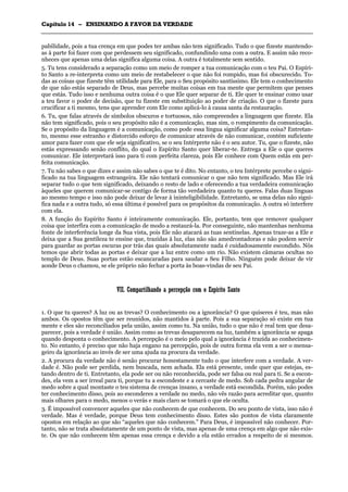 CCaappííttuulloo 1144 –– EENNSSIINNAANNDDOO AA FFAAVVOORR DDAA VVEERRDDAADDEE
_______________________________________________________________________________________________________________________________________________________________________________________________________________________________________________________________________________________
pabilidade, pois a tua crença em que podes ter ambas não tem significado. Tudo o que fizeste mantendo-
as à parte foi fazer com que perdessem seu significado, confundindo uma com a outra. E assim não reco-
nheces que apenas uma delas significa alguma coisa. A outra é totalmente sem sentido.
5. Tu tens considerado a separação como um meio de romper a tua comunicação com o teu Pai. O Espíri-
to Santo a re-interpreta como um meio de restabelecer o que não foi rompido, mas foi obscurecido. To-
das as coisas que fizeste têm utilidade para Ele, para o Seu propósito santíssimo. Ele tem o conhecimento
de que não estás separado de Deus, mas percebe muitas coisas em tua mente que permitem que penses
que estás. Tudo isso e nenhuma outra coisa é o que Ele quer separar de ti. Ele quer te ensinar como usar
a teu favor o poder de decisão, que tu fizeste em substituição ao poder de criação. O que o fizeste para
crucificar a ti mesmo, tens que aprender com Ele como aplicá-lo à causa santa da restauração.
6. Tu, que falas através de símbolos obscuros e tortuosos, não compreendes a linguagem que fizeste. Ela
não tem significado, pois o seu propósito não é a comunicação, mas sim, o rompimento da comunicação.
Se o propósito da linguagem é a comunicação, como pode essa língua significar alguma coisa? Entretan-
to, mesmo esse estranho e distorcido esforço de comunicar através de não comunicar, contém suficiente
amor para fazer com que ele seja significativo, se o seu Intérprete não é o seu autor. Tu, que o fizeste, não
estás expressando senão conflito, do qual o Espírito Santo quer liberar-te. Entrega a Ele o que queres
comunicar. Ele interpretará isso para ti com perfeita clareza, pois Ele conhece com Quem estás em per-
feita comunicação.
7. Tu não sabes o que dizes e assim não sabes o que te é dito. No entanto, o teu Intérprete percebe o signi-
ficado na tua linguagem estrangeira. Ele não tentará comunicar o que não tem significado. Mas Ele irá
separar tudo o que tem significado, deixando o resto de lado e oferecendo a tua verdadeira comunicação
àqueles que querem comunicar-se contigo de forma tão verdadeira quanto tu queres. Falas duas línguas
ao mesmo tempo e isso não pode deixar de levar à ininteligibilidade. Entretanto, se uma delas não signi-
fica nada e a outra tudo, só essa última é possível para os propósitos da comunicação. A outra só interfere
com ela.
8. A função do Espírito Santo é inteiramente comunicação. Ele, portanto, tem que remover qualquer
coisa que interfira com a comunicação de modo a restaurá-la. Por conseguinte, não mantenhas nenhuma
fonte de interferência longe da Sua vista, pois Ele não atacará as tuas sentinelas. Apenas traze-as a Ele e
deixa que a Sua gentileza te ensine que, trazidas à luz, elas não são amedrontadoras e não podem servir
para guardar as portas escuras por trás das quais absolutamente nada é cuidadosamente escondido. Nós
temos que abrir todas as portas e deixar que a luz entre como um rio. Não existem câmaras ocultas no
templo de Deus. Suas portas estão escancaradas para saudar a Seu Filho. Ninguém pode deixar de vir
aonde Deus o chamou, se ele próprio não fechar a porta às boas-vindas de seu Pai.
VVIIII.. CCoommppaarrttiillhhaannddoo aa ppeerrcceeppççããoo ccoomm oo EEssppíírriittoo SSaannttoo
1. O que tu queres? A luz ou as trevas? O conhecimento ou a ignorância? O que quiseres é teu, mas não
ambos. Os opostos têm que ser reunidos, não mantidos à parte. Pois a sua separação só existe em tua
mente e eles são reconciliados pela união, assim como tu. Na união, tudo o que não é real tem que desa-
parecer, pois a verdade é união. Assim como as trevas desaparecem na luz, também a ignorância se apaga
quando desponta o conhecimento. A percepção é o meio pelo qual a ignorância é trazida ao conhecimen-
to. No entanto, é preciso que não haja engano na percepção, pois de outra forma ela vem a ser o mensa-
geiro da ignorância ao invés de ser uma ajuda na procura da verdade.
2. A procura da verdade não é senão procurar honestamente tudo o que interfere com a verdade. A ver-
dade é. Não pode ser perdida, nem buscada, nem achada. Ela está presente, onde quer que estejas, es-
tando dentro de ti. Entretanto, ela pode ser ou não reconhecida, pode ser falsa ou real para ti. Se a escon-
des, ela vem a ser irreal para ti, porque tu a escondeste e a cercaste de medo. Sob cada pedra angular de
medo sobre a qual montaste o teu sistema de crenças insano, a verdade está escondida. Porém, não podes
ter conhecimento disso, pois ao esconderes a verdade no medo, não vês razão para acreditar que, quanto
mais olhares para o medo, menos o verás e mais claro se tomará o que ele oculta.
3. É impossível convencer aqueles que não conhecem de que conhecem. Do seu ponto de vista, isso não é
verdade. Mas é verdade, porque Deus tem conhecimento disso. Estes são pontos de vista claramente
opostos em relação ao que são “aqueles que não conhecem.” Para Deus, é impossível não conhecer. Por-
tanto, não se trata absolutamente de um ponto de vista, mas apenas de uma crença em algo que não exis-
te. Os que não conhecem têm apenas essa crença e devido a ela estão errados a respeito de si mesmos.
 