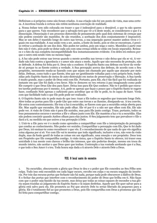 CCaappííttuulloo 1144 –– EENNSSIINNAANNDDOO AA FFAAVVOORR DDAA VVEERRDDAADDEE
_______________________________________________________________________________________________________________________________________________________________________________________________________________________________________________________________________________________
Definiram a si próprios como não foram criados. A sua criação não foi um ponto de vista, mas uma certe-
za. A incerteza trazida à certeza não retém nenhuma convicção de realidade.
4. Nossa ênfase tem sido colocada em trazer o que é indesejável para o desejável, o que tu não queres
para o que queres. Vais reconhecer que a salvação terá que vir a ti deste modo, se considerares o que é a
dissociação. Dissociação é um processo distorcido de pensamento pelo qual dois sistemas de crenças que
não podem coexistir são mantidos. Se são reunidos, a aceitação dos dois conjuntamente é impossível.
Mas se um deles é mantido longe do outro nas trevas, a sua separação parece manter ambos vivos e i-
guais em sua realidade. A sua união vem a ser, assim, a fonte do medo, pois se eles se encontram, é preci-
so retirar a aceitação de um dos dois. Não podes ter ambos, pois um nega o outro. Mantidos à parte esse
fato não é visto, pois pode-se dotar cada um com uma crença sólida se estão em locais separados. Reúna-
os e o fato da sua completa incompatibilidade fica instantaneamente evidente. Um deles irá embora por-
que o outro está sendo visto no mesmo lugar.
5. A luz não pode entrar nas trevas quando a mente acredita nas trevas e não deixa que ela se vá. A ver-
dade não luta contra a ignorância e o amor não ataca o medo. Aquilo que não necessita de proteção, não
se defende. A defesa foi feita por ti. Deus não a conhece. O Espírito Santo usa defesas em favor da verda-
de só porque tu as fizeste contra a verdade. A Sua percepção acerca das defesas, de acordo com o Seu
propósito, meramente muda-as fazendo com que sejam um chamado por aquilo que atacaste por meio
delas. Defesas, como tudo o que fizeste, têm que ser gentilmente voltadas para o teu próprio bem, tradu-
zidas pelo Espírito Santo de meios de auto-destruição em meios de preservação e liberação. A Sua tarefa
é muito grande, mas o poder de Deus está com Ele. Portanto, para Ele, ela é tão fácil que foi realizada no
instante em que Lhe foi dada a teu favor. Não te demores no teu retorno à paz imaginando como pode
Ele cumprir o que Deus Lhe deu para fazer. Deixa isso para Ele Que conhece. Não te é pedido que execu-
tes tarefas poderosas por ti mesmo. A ti, pede-se apenas que faças o pouco que o Espírito Santo te sugere
fazer, confiando Nele apenas o suficiente para acreditar que se Ele te pede, tu és capaz de fazer. Verás
com que facilidade tudo o que Ele pede pode ser realizado.
6. O Espírito Santo não te pede mais do que isso: traze a Ele todos os segredos que trancaste longe Dele.
Abre todas as portas para Ele e pede-Lhe que entre nas trevas e as ilumine, dissipando-as. A teu convite,
Ele entra com contentamento. Ele traz a luz à escuridão, se fizeres com que a escuridão esteja aberta para
Ele. Mas aquilo que escondes, Ele não pode olhar. Ele vê por ti e a não ser que olhes com Ele, Ele não
pode ver. A visão de Cristo não é para Ele sozinho, mas para Ele junto contigo. Traze, portanto, todos os
teus pensamentos escuros e secretos a Ele e olhaos junto com Ele. Ele mantém a luz e tu a escuridão. Elas
não podem coexistir quando Ambos olham para elas juntos. O Seu julgamento tem que prevalecer e Ele o
dará a ti, na medida em que unires a tua percepção à Dele.
7. Unir-te a Ele para ver é o modo como aprendes a compartilhar com Ele a interpretação da percepção
que conduz ao conhecimento. Não podes ver sozinho. Compartilhar a percepção com Ele, Que te foi dado
por Deus, irá ensinar-te como reconhecer o que vês. É o reconhecimento de que nada do que vês significa
coisa alguma por si só. Ver com Ele vai te mostrar que todo significado, inclusive o teu, não vem da visão
dupla, mas da fusão gentil de todas as coisas em um significado, uma emoção e um propósito. Deus tem
um Propósito que Ele compartilha contigo. A visão única, que o Espírito Santo te oferece, irá trazer essa
unicidade à tua mente com clareza e brilho tão intensos, que não poderias desejar, mesmo em troca do
mundo inteiro, não aceitar o que Deus quer que tenhas. Contempla a tua vontade aceitando que é a Sua,
e que todo o Seu Amor é o teu. Toda honra seja dada a ti através Dele e através Dele a Deus.
VVIIIIII.. OO llooccaall ssaannttoo ddoo eennccoonnttrroo
1. Na escuridão, obscureceste a glória que Deus te deu e o poder que Ele concedeu ao Seu Filho sem
culpa. Tudo isso está escondido em cada lugar escuro, envolto em culpa e na escura negação da inocên-
cia. Por trás das escuras portas que fechaste não há nada, porque nada pode obscurecer a dádiva de Deus.
E o fechar das portas que interfere com o reconhecimento do poder de Deus que brilha em ti. Não faças
com que o poder seja banido da tua mente, mas deixa que todas as coisas capazes de esconder a tua gló-
ria sejam trazidas ao julgamento do Espírito Santo e lá sejam desfeitas. Aquele que Ele quer salvar para a
glória está salvo para ela. Ele prometeu ao Pai que através Dele tu serias liberado da pequenez para a
glória. Ele é totalmente fiel ao que prometeu a Deus, pois Ele compartilha com Deus a promessa que Lhe
foi feita para compartilhar contigo.
 