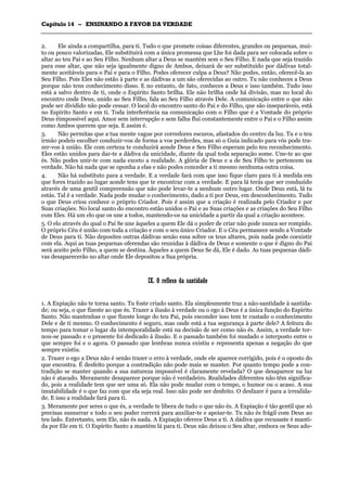 CCaappííttuulloo 1144 –– EENNSSIINNAANNDDOO AA FFAAVVOORR DDAA VVEERRDDAADDEE
_______________________________________________________________________________________________________________________________________________________________________________________________________________________________________________________________________________________
2. Ele ainda a compartilha, para ti. Tudo o que promete coisas diferentes, grandes ou pequenas, mui-
to ou pouco valorizadas, Ele substituirá com a única promessa que Lhe foi dada para ser colocada sobre o
altar ao teu Pai e ao Seu Filho. Nenhum altar a Deus se mantém sem o Seu Filho. E nada que seja trazido
para esse altar, que não seja igualmente digno de Ambos, deixará de ser substituído por dádivas total-
mente aceitáveis para o Pai e para o Filho. Podes oferecer culpa a Deus? Não podes, então, oferecê-la ao
Seu Filho. Pois Eles não estão à parte e as dádivas a um são oferecidas ao outro. Tu não conheces a Deus
porque não tens conhecimento disso. E no entanto, de fato, conheces a Deus e isso também. Tudo isso
está a salvo dentro de ti, onde o Espírito Santo brilha. Ele não brilha onde há divisão, mas no local do
encontro onde Deus, unido ao Seu Filho, fala ao Seu Filho através Dele. A comunicação entre o que não
pode ser dividido não pode cessar. O local do encontro santo do Pai e do Filho, que são inseparáveis, está
no Espírito Santo e em ti. Toda interferência na comunicação com o Filho que é a Vontade do próprio
Deus éimpossível aqui. Amor sem interrupção e sem falha flui constantemente entre o Pai e o Filho assim
como Ambos querem que seja. E assim é.
3. Não permitas que a tua mente vague por corredores escuros, afastados do centro da luz. Tu e o teu
irmão podeis escolher conduzir-vos de forma a vos perderdes, mas só o Guia indicado para vós pode tra-
zer-vos à união. Ele com certeza te conduzirá aonde Deus e Seu Filho esperam pelo teu reconhecimento.
Eles estão unidos para dar-te a dádiva da unicidade, diante da qual toda separação some. Une-te ao que
és. Não podes unir-te com nada exceto a realidade. A glória de Deus e a de Seu Filho te pertencem na
verdade. Não há nada que se oponha a elas e não podes conceder a ti mesmo nenhuma outra coisa.
4. Não há substituto para a verdade. E a verdade fará com que isso fique claro para ti à medida em
que fores trazido ao lugar aonde tens que te encontrar com a verdade. E para lá terás que ser conduzido
através de uma gentil compreensão que não pode levar-te a nenhum outro lugar. Onde Deus está, lá tu
estás. Tal é a verdade. Nada pode mudar o conhecimento, dado a ti por Deus, em desconhecimento. Tudo
o que Deus criou conhece o próprio Criador. Pois é assim que a criação é realizada pelo Criador e por
Suas criações. No local santo do encontro estão unidos o Pai e as Suas criações e as criações do Seu Filho
com Eles. Há um elo que os une a todos, mantendo-os na unicidade a partir da qual a criação acontece.
5. O elo através do qual o Pai Se une àqueles a quem Ele dá o poder de criar não pode nunca ser rompido.
O próprio Céu é união com toda a criação e com o seu único Criador. E o Céu permanece sendo a Vontade
de Deus para ti. Não deposites outras dádivas senão essa sobre os teus altares, pois nada pode coexistir
com ela. Aqui as tuas pequenas oferendas são reunidas à dádiva de Deus e somente o que é digno do Pai
será aceito pelo Filho, a quem se destina. Àqueles a quem Deus Se dá, Ele é dado. As tuas pequenas dádi-
vas desaparecerão no altar onde Ele depositou a Sua própria.
IIXX.. OO rreefflleexxoo ddaa ssaannttiiddaaddee
1. A Expiação não te torna santo. Tu foste criado santo. Ela simplesmente traz a não-santidade à santida-
de; ou seja, o que fizeste ao que és. Trazer a ilusão à verdade ou o ego à Deus é a única função do Espírito
Santo. Não mantenhas o que fizeste longe do teu Pai, pois esconder isso tem te custado o conhecimento
Dele e de ti mesmo. O conhecimento é seguro, mas onde está a tua segurança à parte dele? A feitura do
tempo para tomar o lugar da intemporalidade está na decisão de ser como não és. Assim, a verdade tor-
nou-se passado e o presente foi dedicado à ilusão. E o passado também foi mudado e interposto entre o
que sempre foi e o agora. O passado que lembras nunca existiu e representa apenas a negação do que
sempre existiu.
2. Trazer o ego a Deus não é senão trazer o erro à verdade, onde ele aparece corrigido, pois é o oposto do
que encontra. É desfeito porque a contradição não pode mais se manter. Por quanto tempo pode a con-
tradição se manter quando a sua natureza impossível é claramente revelada? O que desaparece na luz
não é atacado. Meramente desaparece porque não é verdadeiro. Realidades diferentes não têm significa-
do, pois a realidade tem que ser uma só. Ela não pode mudar com o tempo, o humor ou o acaso. A sua
imutabilidade é o que faz com que ela seja real. Isso não pode ser desfeito. O desfazer é para a irrealida-
de. E isso a realidade fará para ti.
3. Meramente por seres o que és, a verdade te libera de tudo o que não és. A Expiação é tão gentil que só
precisas sussurrar e todo o seu poder correrá para auxiliar-te e apoiar-te. Tu não és frágil com Deus ao
teu lado. Entretanto, sem Ele, não és nada. A Expiação oferece Deus a ti. A dádiva que recusaste é manti-
da por Ele em ti. O Espírito Santo a mantém lá para ti. Deus não deixou o Seu altar, embora os Seus ado-
 