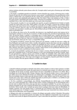 CCaappííttuulloo 1144 –– EENNSSIINNAANNDDOO AA FFAAVVOORR DDAA VVEERRDDAADDEE
_______________________________________________________________________________________________________________________________________________________________________________________________________________________________________________________________________________________
radores tenham colocado outros deuses sobre ele. O templo ainda é santo pois a Presença que nele habita
é a santidade.
4. No templo, a santidade aguarda em quietude o retorno daqueles que a amam. A Presença tem o conhe-
cimento de que eles vão retornar para a pureza e para a graça. A amabilidade de Deus gentilmente os fará
entrar e cobrirá todo o seu sentimento de dor e perda com a garantia imortal do Amor do seu Pai. Lá, o
medo da morte será substituído pela alegria da vida. Pois Deus é Vida e eles habitam na Vida. A Vida é
tão santa quanto a Santidade pela qual foi criada. A Presença da santidade vive em tudo o que vive, pois a
santidade criou a vida e não deixa aquilo que criou santo como ela própria.
5. Nesse mundo, tu podes vir a ser um espelho sem mancha, no qual a santidade do teu Criador se irradia
a partir de ti para tudo à tua volta. Podes refletir o Céu aqui. No entanto, é preciso que nenhum reflexo
das imagens de outros deuses turve o espelho que manteria em si o reflexo de Deus. A terra pode refletir
o Céu ou o inferno: Deus ou o ego. Tu só tens que deixar o espelho limpo, isento de todas as imagens de
escuridão que escondeste e atraíste para ele. Deus brilhará nele por Si Mesmo. Só o claro reflexo de Deus
pode ser percebido nele.
6. Os reflexos são vistos na luz. Na escuridão são obscuros e seu significado parece estar apenas em in-
terpretações variáveis ao invés de em si mesmos. O reflexo de Deus não necessita de interpretação. Ele é
claro. Só precisas limpar o espelho e a mensagem que se irradia daquilo que o espelho apresenta para
que todos vejam, ninguém deixará de compreender. Essa é a mensagem que o Espírito Santo mantém no
espelho que está em cada um. Cada um a reconhece porque a necessidade que tem dela lhe foi ensinada,
mas não Portanto, deixa que ele a veja e a compartilhe contigo.
7. Se pudesses reconhecer, mesmo que fosse apenas por um instante, o poder de cura que o reflexo de
Deus brilhando em ti pode trazer a todo o mundo, não poderias esperar para fazer com que o espelho da
tua mente ficasse limpo para receber a imagem da santidade que cura o mundo. A imagem da santidade
que brilha na tua mente não é obscura e não vai mudar. Seu significado para aqueles que olham para ela
não é obscuro, pois todos a percebem como a mesma. Todos trazem os seus problemas diferentes para a
sua luz curativa e todos os problemas lá acham apenas a cura.
8. A resposta da santidade a qualquer tipo de erro é sempre a mesma. Não há nenhuma contradição na-
quilo que a santidade invoca. A sua única resposta é a cura, sem consideração do que lhe é trazido. Aque-
les que aprenderam a oferecer apenas cura, devido ao reflexo da santidade neles, estão afinal prontos
para o Céu. Lá a santidade não é um reflexo, mas ao invés disso, a condição vigente daquilo que aqui era
apenas um reflexo para eles. Deus não é uma imagem e as Suas criações, enquanto parte Dele, O mantêm
em si na verdade. Elas não apenas refletem a verdade, são a verdade.
XX.. AA iigguuaallddaaddee ddooss mmiillaaggrreess
1. Quando nenhuma percepção se interpõe entre Deus e Suas criações ou entre as Suas crianças e as deles
próprios, o conhecimento da criação não pode deixar de continuar para sempre. Os reflexos que aceitas
no espelho da tua mente no tempo, apenas fazem com que a eternidade se aproxime ou se afaste. Mas a
eternidade em si está além de todo o tempo. Alcança o que está fora do tempo e toca-o, com a ajuda do
seu reflexo em ti. Se te afastarás do tempo e te voltarás para a santidade, com tanta certeza quanto o re-
flexo da santidade chama a todos para que deixem de lado a culpa. Reflete a paz do Céu aqui e traze esse
mundo para o Céu. Pois o reflexo da verdade atrai todas as pessoas para a verdade e, na medida em que
entram na verdade, deixam para trás todos os reflexos.
2. No Céu a realidade é compartilhada, não refletida. Compartilhando seu reflexo aqui, a sua verdade
vem a ser a única percepção que o Filho de Deus aceita. E assim a lembrança do seu Pai desponta nele e
ele não mais se satisfaz com outra coisa que não seja a sua própria realidade. Tu, na terra, não tens ne-
nhuma concepção do que seja a ausência de limites pois o mundo em que pareces viver é um mundo feito
de limites. Nesse mundo, não é verdade que possa ocorrer qualquer coisa sem ordem de dificuldades. O
milagre, portanto, tem uma função única e é motivado por um Professor único Que traz as leis de um
outro mundo para esse. O milagre é a única coisa que podes fazer que transcende essa ordem, sendo ba-
seado não em diferenças, mas na igualdade.
3. Milagres não estão em competição e o número de milagres que podes realizar é ilimitado. Eles podem
ser simultâneos e tão numerosos quanto uma legião. Isso não é difícil de compreender uma vez que tu os
concebes como sendo de alguma forma possíveis. O que é mais difícil de apreender é a ausência de ordem
 