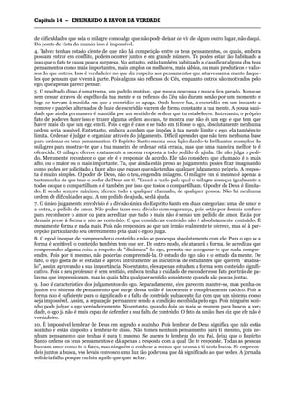 CCaappííttuulloo 1144 –– EENNSSIINNAANNDDOO AA FFAAVVOORR DDAA VVEERRDDAADDEE
_______________________________________________________________________________________________________________________________________________________________________________________________________________________________________________________________________________________
de dificuldades que sela o milagre como algo que não pode deixar de vir de algum outro lugar, não daqui.
Do ponto de vista do mundo isso é impossível.
4. Talvez tenhas estado ciente de que não há competição entre os teus pensamentos, os quais, embora
possam entrar em conflito, podem ocorrer juntos e em grande número. Tu podes estar tão habituado a
isso que o fato te causa pouca surpresa. No entanto, estás também habituado a classificar alguns dos teus
pensamentos como mais importantes, mais amplos ou melhores, mais sábios, ou mais produtivos e valio-
sos do que outros. Isso é verdadeiro no que diz respeito aos pensamentos que atravessam a mente daque-
les que pensam que vivem à parte. Pois alguns são reflexos do Céu, enquanto outros são motivados pelo
ego, que apenas parece pensar.
5. O resultado disso é uma trama, um padrão mutável, que nunca descansa e nunca fica parado. Move-se
sem cessar através do espelho da tua mente e os reflexos do Céu não duram senão por um momento e
logo se turvam à medida em que a escuridão os apaga. Onde houve luz, a escuridão em um instante a
remove e padrões alternados de luz e de escuridão varrem de forma constante a tua mente. A pouca sani-
dade que ainda permanece é mantida por um sentido de ordem que tu estabeleces. Entretanto, o próprio
fato de poderes fazer isso e trazer alguma ordem ao caos, te mostra que não és um ego e que tem que
haver mais do que um ego em ti. Pois o ego é caos e se tudo em ti fosse o ego, absolutamente nenhuma
ordem seria possível. Entretanto, embora a ordem que impões à tua mente limite o ego, ela também te
limita. Ordenar é julgar e organizar através do julgamento. Difícil aprender que não tens nenhuma base
para ordenar os teus pensamentos. O Espírito Santo ensina essa lição dando-te brilhantes exemplos de
milagres para mostrar-te que a tua maneira de ordenar está errada, mas que uma maneira melhor te é
oferecida. O milagre oferece exatamente a mesma resposta a todo pedido de ajuda. Ele não julga o pedi-
do. Meramente reconhece o que ele é e responde de acordo. Ele não considera que chamado é o mais
alto, ou o maior ou o mais importante. Tu, que ainda estás preso ao julgamento, podes ficar imaginando
como podes ser solicitado a fazer algo que requer que não tenhas qualquer julgamento próprio. A respos-
ta é muito simples. O poder de Deus, não o teu, engendra milagres. O milagre em si mesmo é apenas a
testemunha de que tens o poder de Deus em ti. "Essa é a razão pela qual o milagre abençoa igualmente a
todos os que o compartilham e é também por isso que todos o compartilham. O poder de Deus é ilimita-
do. E sendo sempre máximo, oferece tudo a qualquer chamado, de qualquer pessoa. Não há nenhuma
ordem de dificuldades aqui. A um pedido de ajuda, se dá ajuda.
7. O único julgamento envolvido é a divisão única do Espírito Santo em duas categorias: uma, de amor e
a outra, o pedido de amor. Não podes fazer essa divisão com segurança, pois estás por demais confuso
para reconhecer o amor ou para acreditar que tudo o mais não é senão um pedido de amor. Estás por
demais preso à forma e não ao conteúdo. O que consideras conteúdo não é absolutamente conteúdo. É
meramente forma e nada mais. Pois não respondes ao que um irmão realmente te oferece, mas só à per-
cepção particular do seu oferecimento pela qual o ego o julga.
8. O ego é incapaz de compreender o conteúdo e não se preocupa absolutamente com ele. Para o ego se a
forma é aceitável, o conteúdo também tem que ser. De outro modo, ele atacará a forma. Se acreditas que
compreendes alguma coisa a respeito da "dinâmica" do ego, permita-me assegurar-te que nada compre-
endes. Pois por ti mesmo, não poderias compreendê-la. O estudo do ego não é o estudo da mente. De
fato, o ego gosta de se estudar e aprova inteiramente as iniciativas de estudantes que querem "analisá-
lo", assim aprovando a sua importância. No entanto, eles apenas estudam a forma sem conteúdo signifi-
cativo. Pois o seu professor é sem sentido, embora tenha o cuidado de esconder esse fato por trás de pa-
lavras que impressionam, mas às quais falta qualquer sentido consistente quando são postas juntas.
9. Isso é característico dos julgamentos do ego. Separadamente, eles parecem manter-se, mas ponha-os
juntos e o sistema de pensamento que surge dessa união é incoerente e completamente caótico. Pois a
forma não é suficiente para o significado e a falta de conteúdo subjacente faz com que um sistema coeso
seja impossível. Assim, a separação permanece sendo a condição escolhida pelo ego. Pois ninguém sozi-
nho pode julgar o ego verdadeiramente. No entanto, quando dois ou mais se reunem para buscar a ver-
dade, o ego já não é mais capaz de defender a sua falta de conteúdo. O fato da união lhes diz que ele não é
verdadeiro.
10. É impossível lembrar de Deus em segredo e sozinho. Pois lembrar de Deus significa que não estás
sozinho e estás disposto a lembrar-te disso. Não tomes nenhum pensamento para ti mesmo, pois ne-
nhum pensamento que tenhas é para ti mesmo. Se queres te lembrar do teu Pai, deixa que o Espírito
Santo ordene os teus pensamentos e dá apenas a resposta com a qual Ele te responde. Todas as pessoas
buscam amor como tu o fazes, mas ninguém o conhece a menos que se una a ti nesta busca. Se empreen-
deis juntos a busca, vós levais convosco uma luz tão poderosa que dá significado ao que vedes. A jornada
solitária falha porque excluiu aquilo que quer achar.
 