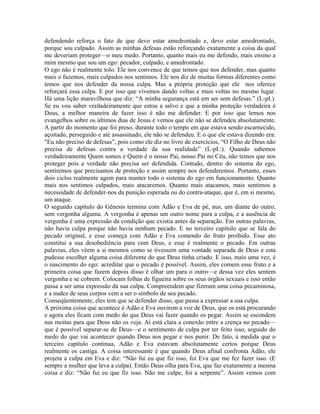 defendendo reforça o fato de que devo estar amedrontado e, devo estar amedrontado,
porque sou culpado. Assim as minhas defesas estão reforçando exatamente a coisa da qual
me deveriam proteger—o meu medo. Portanto, quanto mais eu me defendo, mais ensino a
mim mesmo que sou um ego: pecador, culpado, e amedrontado.
O ego não é realmente tolo. Ele nos convence de que temos que nos defender, mas quanto
mais o fazemos, mais culpados nos sentimos. Ele nos diz de muitas formas diferentes como
temos que nos defender da nossa culpa. Mas a própria proteção que ele nos oferece
reforçará essa culpa. E por isso que vivemos dando voltas e mais voltas no mesmo lugar.
Há uma lição maravilhosa que diz: “A minha segurança está em ser sem defesas.” (L-pI.).
Se eu vou saber verdadeiramente que estou a salvo e que a minha proteção verdadeira é
Deus, a melhor maneira de fazer isso é não me defender. E por isso que lemos nos
evangelhos sobre os últimos dias de Jesus e vemos que ele não se defendeu absolutamente.
A partir do momento que foi preso, durante todo o tempo em que estava sendo escarnecido,
açoitado, perseguido e até assassinado, ele não se defendeu. E o que ele estava dizendo era:
"Eu não preciso de defesas”, pois como ele diz no livro de exercícios, “O Filho de Deus não
precisa de defesas contra a verdade da sua realidade” (L-pI.:). Quando sabemos
verdadeiramente Quem somos e Quem é o nosso Pai, nosso Pai no Céu, não temos que nos
proteger pois a verdade não precisa ser defendida. Contudo, dentro do sistema do ego,
sentiremos que precisamos de proteção e assim sempre nos defenderemos. Portanto, esses
dois ciclos realmente agem para manter todo o sistema do ego em funcionamento. Quanto
mais nos sentimos culpados, mais atacaremos. Quanto mais atacamos, mais sentimos a
necessidade de defender-nos da punição esperada ou do contra-ataque, que é, em si mesmo,
um ataque.
O segundo capítulo do Gênesis termina com Adão e Eva de pé, nus, um diante do outro,
sem vergonha alguma. A vergonha é apenas um outro nome para a culpa, e a ausência de
vergonha é uma expressão da condição que existia antes da separação. Em outras palavras,
não havia culpa porque não havia nenhum pecado. E no terceiro capítulo que se fala do
pecado original, e esse começa com Adão e Eva comendo do fruto proibido. Esse ato
constitui a sua desobediência para com Deus, e esse é realmente o pecado. Em outras
palavras, eles vêem a si mesmos como se tivessem uma vontade separada de Deus e esta
pudesse escolher alguma coisa diferente do que Deus tinha criado. E isso, mais uma vez, é
o nascimento do ego: acreditar que o pecado é possível. Assim, eles comem esse fruto e a
primeira coisa que fazem depois disso é olhar um para o outro—e dessa vez eles sentem
vergonha e se cobrem. Colocam folhas de figueira sobre os seus órgãos sexuais e isso então
passa a ser uma expressão da sua culpa. Compreendem que fizeram uma coisa pecaminosa,
e a nudez de seus corpos vem a ser o símbolo de seu pecado.
Conseqüentemente, eles tem que se defender disso, que passa a expressar a sua culpa.
A próxima coisa que acontece é Adão e Eva ouvirem a voz de Deus, que os está procurando
e agora eles ficam com medo do que Deus vai fazer quando os pegar. Assim se escondem
nas moitas para que Deus não os veja. Aí está clara a conexão entre a crença no pecado—
que é possível separar-se de Deus—e o sentimento de culpa por ter feito isso, seguido do
medo do que vai acontecer quando Deus nos pegar e nos punir. De fato, à medida que o
terceiro capítulo continua, Adão e Eva estavam absolutamente certos porque Deus
realmente os castiga. A coisa interessante é que quando Deus afinal confronta Adão, ele
projeta a culpa em Eva e diz: “Não fui eu que fiz isso, foi Eva que me fez fazer isso. (E
sempre a mulher que leva a culpa). Então Deus olha para Eva, que faz exatamente a mesma
coisa e diz: “Não fui eu que fiz isso. Não me culpe, foi a serpente”. Assim vemos com
 