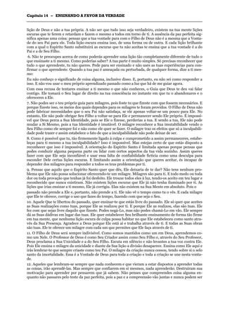 CCaappííttuulloo 1144 –– EENNSSIINNAANNDDOO AA FFAAVVOORR DDAA VVEERRDDAADDEE
_______________________________________________________________________________________________________________________________________________________________________________________________________________________________________________________________________________________
lição de Deus e não a tua própria. A não ser que tudo isso seja verdadeiro, existem na tua mente lições
escuras que te ferem e retardam e fazem o mesmo a todos em torno de ti. A ausência da paz perfeita sig-
nifica apenas uma coisa: pensas que a tua vontade para com o Filho de Deus não é a mesma que a Vonta-
de do seu Pai para ele. Toda lição escura ensina isso, de uma forma ou de outra. E cada lição brilhante
com a qual o Espírito Santo substituirá as escuras que tu não aceitas te ensina que a tua vontade é a do
Pai e a de Seu Filho.
6. Não te preocupes acerca de como poderás aprender uma lição tão completamente diferente de tudo o
que ensinaste a ti mesmo. Como poderias saber? A tua parte é muito simples. Só precisas reconhecer que
tudo o que aprendeste, tu não queres. Pede para ser ensinado e não uses as tuas experiências para con-
firmar o que aprendeste. Quando a tua paz é ameaçada ou perturbada, de qualquer forma, dize a ti mes-
mo:
Eu não conheço o significado de coisa alguma, inclusive disso. E, portanto, eu não sei como responder a
isso. E não vou usar o meu próprio aprendizado passado como a luz que há de me guiar agora.
Com essa recusa de tentares ensinar a ti mesmo o que não conheces, o Guia que Deus te deu vai falar
contigo. Ele tomará o Seu lugar de direito na tua consciência no instante em que tu o abandonares e o
ofereceres a Ele.
7. Não podes ser o teu próprio guia para milagres, pois foste tu que fizeste com que fossem necessários. E
porque fizeste isso, os meios dos quais dependes para os milagres te foram providos. O Filho de Deus não
pode fabricar necessidades que o seu Pai não satisfaça, se ele apenas voltar-se um pouco para Ele. No
entanto, Ele não pode obrigar Seu Filho a voltar-se para Ele e permanecer sendo Ele próprio. É impossí-
vel que Deus perca a Sua Identidade, pois se Ele o fizesse, perderias a tua. E sendo a tua, Ele não pode
mudar a Si Mesmo, pois a tua Identidade é imutável. O milagre reconhece a Sua imutabilidade vendo o
Seu Filho como ele sempre foi e não como ele quer se fazer. O milagre traz os efeitos que só a inculpabili-
dade pode trazer e assim estabelece o fato de que a inculpabilidade não pode deixar de ser.
8. Como é possível que tu, tão firmemente ligado à culpa e comprometido a assim permaneceres, estabe-
leças para ti mesmo a tua inculpabilidade? Isso é impossível. Mas estejas certo de que estás disposto a
reconhecer que isso é impossível. A orientação do Espírito Santo é limitada apenas porque pensas que
podes conduzir alguma pequena parte ou lidar com certos aspectos da tua vida sozinho. Assim queres
fazer com que Ele seja inconfiável e usar essa falta de confiabilidade fictícia como uma desculpa para
esconder Dele certas lições escuras. E limitando assim a orientação que queres aceitar, és incapaz de
depender dos milagres para responder a todos os teus problemas por ti.
9. Pensas que aquilo que o Espírito Santo quer que dês, Ele deixaria de te dar? Não tens nenhum pro-
blema que Ele não possa solucionar oferecendo-te um milagre. Milagres são para ti. E todo medo ou toda
dor ou toda provação que tenhas já foi desfeito. Ele trouxe todos eles à luz, tendo-os aceito em teu lugar e
reconhecido que nunca existiram. Não existem lições escuras que Ele já não tenha iluminado por ti. As
lições que irias ensinar a ti mesmo, Ele já corrigiu. Elas não existem na Sua Mente em absoluto. Pois o
passado não prende a Ele e, portanto, não prende a ti. Ele não vê o tempo como tu o vês. E cada milagre
que Ele te oferece, corrige o uso que fazes do tempo, fazendo com que seja o Seu.
10. Aquele Que te libertou do passado, quer ensinar-te que estás livre do passado. Ele só quer que aceites
as Suas realizações como tuas, porque Ele as realizou por ti. E porque Ele as realizou, elas são tuas. Ele
fez com que sejas livre daquilo que fizeste. Podes negá-Lo, mas não podes chamá-Lo em vão. Ele sempre
dá as Suas dádivas em lugar das tuas. Ele quer estabelecer Seu brilhante ensinamento de forma tão firme
em tua mente, que nenhuma lição escura de culpa possa habitar no que Ele estabeleceu como santo atra-
vés da Sua Presença. Agradece a Deus porque Ele está aí e trabalha através de ti. E todas as Suas obras
são tuas. Ele te oferece um milagre com cada um que permites que Ele faça através de ti.
11. O Filho de Deus será sempre indivisível. Como somos mantidos como um em Deus, aprendemos co-
mo um Nele. O Professor de Deus é como Seu Criador assim como Seu Filho e, através do Seu Professor,
Deus proclama a Sua Unicidade e a do Seu Filho. Escuta em silêncio e não levantes a tua voz contra Ele.
Pois Ele ensina o milagre da unicidade e diante da Sua lição a divisão desaparece. Ensina como Ele aqui e
irás lembrar-te que sempre criaste como teu Pai. O milagre da criação nunca cessou, tendo sobre si o selo
santo da imortalidade. Essa é a Vontade de Deus para toda a criação e toda a criação se une nesta vonta-
de.
12. Aqueles que lembram-se sempre que nada conhecem e que vieram a estar dispostos a aprender todas
as coisas, irão aprendê-las. Mas sempre que confiarem em si mesmos, nada aprenderão. Destruíram sua
motivação para aprender por pensarem que já sabem. Não penses que compreendes coisa alguma en-
quanto não passares pelo teste da paz perfeita, pois a paz e a compreensão vão juntas e nunca podem ser
 