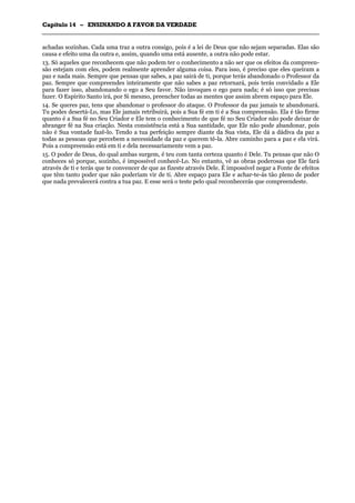 CCaappííttuulloo 1144 –– EENNSSIINNAANNDDOO AA FFAAVVOORR DDAA VVEERRDDAADDEE
_______________________________________________________________________________________________________________________________________________________________________________________________________________________________________________________________________________________
achadas sozinhas. Cada uma traz a outra consigo, pois é a lei de Deus que não sejam separadas. Elas são
causa e efeito uma da outra e, assim, quando uma está ausente, a outra não pode estar.
13. Só aqueles que reconhecem que não podem ter o conhecimento a não ser que os efeitos da compreen-
são estejam com eles, podem realmente aprender alguma coisa. Para isso, é preciso que eles queiram a
paz e nada mais. Sempre que pensas que sabes, a paz sairá de ti, porque terás abandonado o Professor da
paz. Sempre que compreendes inteiramente que não sabes a paz retornará, pois terás convidado a Ele
para fazer isso, abandonando o ego a Seu favor. Não invoques o ego para nada; é só isso que precisas
fazer. O Espírito Santo irá, por Si mesmo, preencher todas as mentes que assim abrem espaço para Ele.
14. Se queres paz, tens que abandonar o professor do ataque. O Professor da paz jamais te abandonará.
Tu podes desertá-Lo, mas Ele jamais retribuirá, pois a Sua fé em ti é a Sua compreensão. Ela é tão firme
quanto é a Sua fé no Seu Criador e Ele tem o conhecimento de que fé no Seu Criador não pode deixar de
abranger fé na Sua criação. Nesta consistência está a Sua santidade, que Ele não pode abandonar, pois
não é Sua vontade fazê-lo. Tendo a tua perfeição sempre diante da Sua vista, Ele dá a dádiva da paz a
todas as pessoas que percebem a necessidade da paz e querem tê-la. Abre caminho para a paz e ela virá.
Pois a compreensão está em ti e dela necessariamente vem a paz.
15. O poder de Deus, do qual ambas surgem, é teu com tanta certeza quanto é Dele. Tu pensas que não O
conheces só porque, sozinho, é impossível conhecê-Lo. No entanto, vê as obras poderosas que Ele fará
através de ti e terás que te convencer de que as fizeste através Dele. É impossível negar a Fonte de efeitos
que têm tanto poder que não poderiam vir de ti. Abre espaço para Ele e achar-te-ás tão pleno de poder
que nada prevalecerá contra a tua paz. E esse será o teste pelo qual reconhecerás que compreendeste.
 