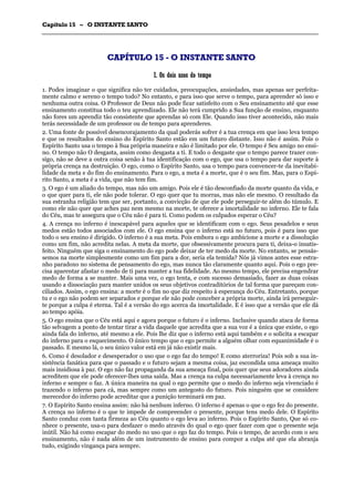 CCaappííttuulloo 1155 –– OO IINNSSTTAANNTTEE SSAANNTTOO
_______________________________________________________________________________________________________________________________________________________________________________________________________________________________________________________________________________________
CCAAPPÍÍTTUULLOO 1155 -- OO IINNSSTTAANNTTEE SSAANNTTOO
II.. OOss ddooiiss uussooss ddoo tteemmppoo
1. Podes imaginar o que significa não ter cuidados, preocupações, ansiedades, mas apenas ser perfeita-
mente calmo e sereno o tempo todo? No entanto, e para isso que serve o tempo, para aprender só isso e
nenhuma outra coisa. O Professor de Deus não pode ficar satisfeito com o Seu ensinamento até que esse
ensinamento constitua todo o teu aprendizado. Ele não terá cumprido a Sua função de ensino, enquanto
não fores um aprendiz tão consistente que aprendas só com Ele. Quando isso tiver acontecido, não mais
terás necessidade de um professor ou de tempo para aprenderes.
2. Uma fonte de possível desencorajamento da qual poderás sofrer é a tua crença em que isso leva tempo
e que os resultados do ensino do Espírito Santo estão em um futuro distante. Isso não é assim. Pois o
Espírito Santo usa o tempo à Sua própria maneira e não é limitado por ele. O tempo é Seu amigo no ensi-
no. O tempo não O desgasta, assim como desgasta a ti. E todo o desgaste que o tempo parece trazer con-
sigo, não se deve a outra coisa senão à tua identificação com o ego, que usa o tempo para dar suporte à
própria crença na destruição. O ego, como o Espírito Santo, usa o tempo para convencer-te da inevitabi-
lidade da meta e do fim do ensinamento. Para o ego, a meta é a morte, que é o seu fim. Mas, para o Espí-
rito Santo, a meta é a vida, que não tem fim.
3. O ego é um aliado do tempo, mas não um amigo. Pois ele é tão desconfiado da morte quanto da vida, e
o que quer para ti, ele não pode tolerar. O ego quer que tu morras, mas não ele mesmo. O resultado da
sua estranha religião tem que ser, portanto, a convicção de que ele pode perseguir-te além do túmulo. E
como ele não quer que aches paz nem mesmo na morte, te oferece a imortalidade no inferno. Ele te fala
do Céu, mas te assegura que o Céu não é para ti. Como podem os culpados esperar o Céu?
4. A crença no inferno é inescapável para aqueles que se identificam com o ego. Seus pesadelos e seus
medos estão todos associados com ele. O ego ensina que o inferno está no futuro, pois é para isso que
todo o seu ensino é dirigido. O inferno é a sua meta. Pois embora o ego ambicione a morte e a dissolução
como um fim, não acredita nelas. A meta da morte, que obsessivamente procura para ti, deixa-o insatis-
feito. Ninguém que siga o ensinamento do ego pode deixar de ter medo da morte. No entanto, se pensás-
semos na morte simplesmente como um fim para a dor, seria ela temida? Nós já vimos antes esse estra-
nho paradoxo no sistema de pensamento do ego, mas nunca tão claramente quanto aqui. Pois o ego pre-
cisa aparentar afastar o medo de ti para manter a tua fidelidade. Ao mesmo tempo, ele precisa engendrar
medo de forma a se manter. Mais uma vez, o ego tenta, e com sucesso demasiado, fazer as duas coisas
usando a dissociação para manter unidos os seus objetivos contraditórios de tal forma que pareçam con-
ciliados. Assim, o ego ensina: a morte é o fim no que diz respeito à esperança do Céu. Entretanto, porque
tu e o ego não podem ser separados e porque ele não pode conceber a própria morte, ainda irá perseguir-
te porque a culpa é eterna. Tal é a versão do ego acerca da imortalidade. E é isso que a versão que ele dá
ao tempo apóia.
5. O ego ensina que o Céu está aqui e agora porque o futuro é o inferno. Inclusive quando ataca de forma
tão selvagem a ponto de tentar tirar a vida daquele que acredita que a sua voz é a única que existe, o ego
ainda fala do inferno, até mesmo a ele. Pois lhe diz que o inferno está aqui também e o solicita a escapar
do inferno para o esquecimento. O único tempo que o ego permite a alguém olhar com equanimidade é o
passado. E mesmo lá, o seu único valor está em já não existir mais.
6. Como é desolador e desesperador o uso que o ego faz do tempo! E como aterroriza! Pois sob a sua in-
sistência fanática para que o passado e o futuro sejam a mesma coisa, jaz escondida uma ameaça muito
mais insidiosa à paz. O ego não faz propaganda da sua ameaça final, pois quer que seus adoradores ainda
acreditem que ele pode oferecer-lhes uma saída. Mas a crença na culpa necessariamente leva à crença no
inferno e sempre o faz. A única maneira na qual o ego permite que o medo do inferno seja vivenciado é
trazendo o inferno para cá, mas sempre como um antegosto do futuro. Pois ninguém que se considere
merecedor do inferno pode acreditar que a punição terminará em paz.
7. O Espírito Santo ensina assim: não há nenhum inferno. O inferno é apenas o que o ego fez do presente.
A crença no inferno é o que te impede de compreender o presente, porque tens medo dele. O Espírito
Santo conduz com tanta firmeza ao Céu quanto o ego leva ao inferno. Pois o Espírito Santo, Que só co-
nhece o presente, usa-o para desfazer o medo através do qual o ego quer fazer com que o presente seja
inútil. Não há como escapar do medo no uso que o ego faz do tempo. Pois o tempo, de acordo com o seu
ensinamento, não é nada além de um instrumento de ensino para compor a culpa até que ela abranja
tudo, exigindo vingança para sempre.
 