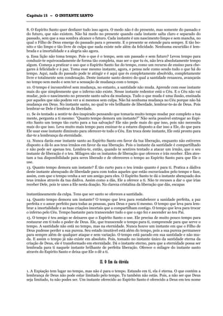 CCaappííttuulloo 1155 –– OO IINNSSTTAANNTTEE SSAANNTTOO
_______________________________________________________________________________________________________________________________________________________________________________________________________________________________________________________________________________________
8. O Espírito Santo quer desfazer tudo isso agora. O medo não é do presente, mas somente do passado e
do futuro, que não existem. Não há medo no presente quando cada instante salta claro e separado do
passado, sem que a sua sombra alcance o futuro. Cada instante é um nascimento limpo e sem mancha, no
qual o Filho de Deus emerge do passado para o presente. E o presente se estende para sempre. E tão bo-
nito e tão limpo e tão livre de culpa que nada existe nele além da felicidade. Nenhuma escuridão é lem-
brada e a imortalidade e a alegria são agora.
9. Essa lição não toma tempo. Pois o que é o tempo, sem um passado e sem futuro? Levou tempo para
conduzir-te equivocadamente de forma tão completa, mas ser o que tu és, não leva absolutamente tempo
algum. Começa a praticar o uso que o Espírito Santo faz do tempo, como um recurso de ensino para che-
gares à felicidade e à paz. Toma esse mesmo instante, agora, e pensa nele como sendo tudo o que há do
tempo. Aqui, nada do passado pode te atingir e é aqui que és completamente absolvido, completamente
livre e totalmente sem condenação. Deste instante santo dentro do qual a santidade renasceu, avançarás
no tempo sem medo e sem ter a sensação de mudança com o tempo.
10. O tempo é inconcebível sem mudança, no entanto, a santidade não muda. Aprende com esse instante
mais do que simplesmente que o inferno não existe. Nesse instante redentor está o Céu. E o Céu não vai
mudar, pois o nascimento no presente santo salva da mudança. Tudo o que muda é uma ilusão, ensinada
por aqueles que não podem ver a si mesmos sem culpa. Não há nenhuma mudança no Céu porque não há
mudança em Deus. No instante santo, no qual te vês brilhante de liberdade, lembrar-te-ás de Deus. Pois
lembrar-se Dele é lembrar da liberdade.
11. Se és tentado a sentir-te des-inspirado pensando que tomaria muito tempo mudar por completo a tua
mente, pergunta a ti mesmo: "Quanto tempo demora um instante?" Não seria possível entregar ao Espí-
rito Santo um tempo tão curto para a tua salvação? Ele não pede mais do que isso, pois não necessita
mais do que isso. Leva muito mais tempo para ensinar-te a estares disposto a dar isso a Ele, do que para
Ele usar esse instante diminuto para oferecer-te todo o Céu. Em troca deste instante, Ele está pronto para
dar-te a lembrança da eternidade.
12. Nunca darás esse instante santo ao Espírito Santo em favor da tua liberação, enquanto não estiveres
disposto a dá-lo aos teus irmãos em favor da sua liberação. Pois o instante da santidade é compartilhado
e não pode ser apenas teu. Lembra-te, então, quando te sentires tentado a atacar um irmão, que o seu
instante de liberação é o teu. Milagres são os instantes de liberação que ofereces e irás receber. Eles ates-
tam a tua disponibilidade para seres liberado e de ofereceres o tempo ao Espírito Santo para que Ele o
use.
13. Quanto tempo demora um instante? É tão curto para o teu irmão quanto é para ti. Pratica a dádiva
deste instante abençoado de liberdade para com todos aqueles que estão escravizados pelo tempo e faze,
assim, com que o tempo venha a ser um amigo para eles. O Espírito Santo te dá o instante abençoado dos
teus irmãos através da tua dádiva. Assim como a dás, Ele a oferece a ti. Não te recuses a dar o que irias
receber Dele, pois te unes a Ele nesta doação. Na clareza cristalina da liberação que dás, escapas
instantâneamente da culpa. Tens que ser santo se ofereces a santidade.
14. Quanto tempo demora um instante? O tempo que leva para restabelecer a sanidade perfeita, a paz
perfeita e o amor perfeito para todas as pessoas, para Deus e para ti mesmo. O tempo que leva para lem-
brar a imortalidade e as tuas criações imortais que a compartilham contigo. O tempo que leva para trocar
o inferno pelo Céu. Tempo bastante para transcender tudo o que o ego fez e ascender ao teu Pai.
15. O tempo é teu amigo se deixares que o Espírito Santo o use. Ele precisa de muito pouco tempo para
restaurar em ti todo o poder de Deus. Ele, que transcende o tempo para ti, compreende para que serve o
tempo. A santidade não está no tempo, mas na eternidade. Nunca houve um instante em que o Filho de
Deus pudesse perder a sua pureza. Seu estado imutável está além do tempo, pois a sua pureza permanece
para sempre além de qualquer ataque e sem variação. O tempo está parado em sua santidade e não mu-
da. E assim o tempo já não existe em absoluto. Pois, tomado no instante único da santidade eterna da
criação de Deus, ele é transformado em eternidade. Dá o instante eterno, para que a eternidade possa ser
lembrada para ti naquele instante brilhante de perfeita liberação. Oferece o milagre do instante santo
através do Espírito Santo e deixa que Ele o dê a ti.
IIII.. OO ffiimm ddaa ddúúvviiddaa
1. A Expiação tem lugar no tempo, mas não é para o tempo. Estando em ti, ela é eterna. O que contém a
lembrança de Deu