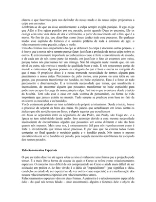 clareza o que fazermos para nos defender do nosso medo e da nossa culpa: projetamos a
culpa em um outro.
Lembrem-se do que eu disse anteriormente: a culpa sempre exigirá punição. O ego exige
que Adão e Eva sejam punidos por seu pecado, assim quando Deus os encontra, Ele os
castiga com uma vida cheia de dor e sofrimento, a partir do nascimento até o fim, que é a
morte. No fim do dia, vou dizer-lhes como Jesus desfaz todo esse processo. De qualquer
modo, esse capítulo do Gênesis é o sumário perfeito de toda a estrutura do ego: o
relacionamento entre pecado, culpa, e medo.
Uma das formas mais importantes do ego se defender da culpa é atacando outras pessoas, e
é isso o que a nossa raiva sempre parece fazer: justificar a projeção da nossa culpa sobre os
outros. É extremamente importante reconhecermos como é forte o investimento do mundo,
e de cada um de nós como parte do mundo, em justificar o fato de estarmos com raiva,
porque todos nós precisamos ter um inimigo. Não há ninguém neste mundo que, em um
nível ou outro, não revista o mundo de qualidade boas e más. E nós separarmos partes do
mundo e colocamos algumas pessoas na categoria do que é bom e outras na categoria do
que é mau. O propósito disso é a nossa tremenda necessidade de termos alguém para
projetarmos a nossa culpa. Precisamos de, pelo menos, uma pessoa ou uma idéia ou um
grupo, que possamos transformar no bandido, no bode expiatório. Essa é a fonte de todo
preconceito e discriminação. É a tremenda necessidade que temos, que usualmente é
inconsciente, de encontrar alguém que possamos transformar no bode expiatório para
podermos escapar da carga da nossa própria culpa. Foi isso o que aconteceu desde o início
da história. Tem sido esse o caso em cada sistema de pensamento, ou forma de vida
importante que jamais existiu no mundo. Tudo sempre se predicou com base no fato de
existirem os mocinhos e os bandidos.
Vocês certamente podem ver isso na história do próprio cristianismo. Desde o início, houve
o processo de separar os bons dos maus. Os judeus que acreditavam em Jesus contra os
judeus que não acreditavam em Jesus, e depois aqueles que acreditavam
em Jesus se separaram entre os seguidores de são Pedro, são Paulo, são Tiago etc., e a
Igreja se tem subdividido desde então. Isso acontece devido a essa mesma necessidade
inconsciente de encontrarmos alguém que possamos ver como diferente e não tão bom
quanto nós mesmos. Mais uma vez, é extremamente útil para nós reconhecermos como é
forte o investimento que temos nesse processo. E por isso que no cinema todos ficam
contentes no final quando o mocinho ganha e o bandido perde. Nós temos o mesmo
investimento em ver o bandido ser punido, pois naquele momento acreditamos ter escapado
dos nossos pecados.
Relacionamentos Especiais
O que eu tenho descrito até agora sobre a raiva é realmente uma forma que a projeção pode
tomar. É a mais óbvia forma de ataque às quais o Curso se refere como relacionamentos
especiais. O conceito mais difícil de ser compreendido no Curso e ainda mais difícil de ser
colocado em prática e, de fato vivido é a idéia do "especialismo" (que significa a idéia,
condição ou estado de ser especial ou de ver outros como especiais) e a transformação dos
nossos relacionamentos especiais em relacionamentos santos.
Relacionamentos especiais vêm em duas formas. A primeira é o relacionamento especial de
ódio - do qual nós temos falado - onde encontramos alguém e fazemos dele o objeto do
 