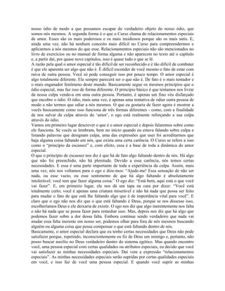 nosso ódio de modo a que possamos escapar do verdadeiro objeto do nosso ódio, que
somos nós mesmos. A segunda forma é o que o Curso chama de relacionamentos especiais
de amor. Esses são os mais poderosos e os mais insidiosos porque são os mais sutis. E,
ainda uma vez, não há nenhum conceito mais difícil no Curso para compreendermos e
aplicarmos a nós mesmos do que esse. Relacionamentos especiais não são mencionados no
livro de exercícios ou no manual de forma alguma e não aparecem no texto até o capítulo
e, a partir daí, por quase nove capítulos, isso é quase tudo o que se lê.
A razão pela qual o amor especial é tão difícil de ser reconhecido e é tão difícil de combater
é que ele aparenta ser algo que não é. É difícil esconder de você mesmo o fato de estar com
raiva de outra pessoa. Você só pode conseguir isso por pouco tempo. O amor especial é
algo totalmente diferente. Ele sempre parecerá ser o que não é. De fato é o mais tentador e
o mais enganador fenômeno deste mundo. Basicamente segue os mesmos princípios que o
ódio especial, mas faz isso de forma diferente. O princípio básico é que tentamos nos livrar
da nossa culpa vendo-a em uma outra pessoa. Portanto, é apenas um fino véu disfarçado
que encobre o ódio. O ódio, mais uma vez, é apenas uma tentativa de odiar outra pessoa de
modo a não termos que odiar a nós mesmos. O que eu gostaria de fazer agora é mostrar a
vocês basicamente como isso funciona de três formas diferentes - como, com a finalidade
de nos salvar da culpa através do ‘amor’, o ego está realmente reforçando a sua culpa
através do ódio.
Vamos em primeiro lugar descrever o que é o amor especial e depois falaremos sobre como
ele funciona. Se vocês se lembram, bem no início quando eu estava falando sobre culpa e
listando palavras que designam culpa, uma das expressões que usei foi acreditarmos que
haja alguma coisa faltando em nós, que exista uma certa carência. O Curso se refere a isso
como o “princípio da escassez” e, com efeito, essa é a base de toda a dinâmica do amor
especial.
O que o princípio de escassez nos diz é que há de fato algo faltando dentro de nós. Há algo
que não foi preenchido, não há plenitude. Devido a essa carência, nós temos certas
necessidades. E essa é uma parte importante de toda a experiência da culpa. Assim, mais
uma vez, nós nos voltamos para o ego e dize-mos: “Ajude-me! Essa sensação de não ser
nada, ou esse vazio, ou esse sentimento de que há algo faltando é absolutamente
intolerável; você tem que fazer alguma coisa.” O ego diz: “Está bem, aqui está o que você
vai fazer”. E, em primeiro lugar, ele nos dá um tapa na cara por dizer: “Você está
totalmente certo; você é apenas uma criatura miserável e não há nada que possa ser feito
para mudar o fato de que está lhe faltando algo que é de importância vital para você”. E
claro que o ego não nos diz que o que está faltando é Deus, porque se nos dissesse isso,
escolheríamos Deus e ele deixaria de existir. O ego nos diz que algo inerentemente nos falta
e não há nada que se possa fazer para remediar isso. Mas, depois nos diz que há algo que
podemos fazer sobre a dor dessa falta. Embora continue sendo verdadeiro que nada vai
mudar essa falta inerente em nosso ser, podemos olhar para fora de nós mesmos buscando
alguém ou alguma coisa que possa compensar o que está faltando dentro de nós.
Basicamente, o amor especial declara que eu tenho certas necessidades que Deus não pode
satisfazer porque, repetindo, inconscientemente eu fiz de Deus um inimigo e, portanto, não
posso buscar auxílio no Deus verdadeiro dentro do sistema egótico. Mas quando encontro
você, uma pessoa especial com certas qualidades ou atributos especiais, eu decido que você
vai satisfazer as minhas necessidades especiais. Daí vem a expressão “relacionamentos
especiais”. As minhas necessidades especiais serão supridas por certas qualidades especiais
em você, e isso faz de você uma pessoa especial. E quando você suprir as minhas
 