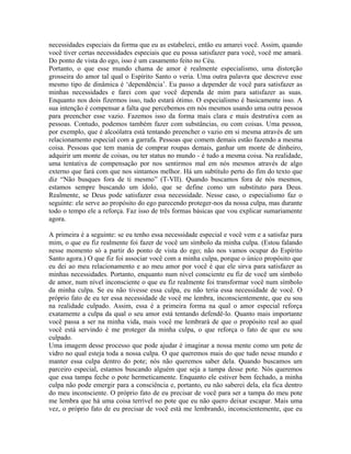 necessidades especiais da forma que eu as estabeleci, então eu amarei você. Assim, quando
você tiver certas necessidades especiais que eu possa satisfazer para você, você me amará.
Do ponto de vista do ego, isso é um casamento feito no Céu.
Portanto, o que esse mundo chama de amor é realmente especialismo, uma distorção
grosseira do amor tal qual o Espírito Santo o veria. Uma outra palavra que descreve esse
mesmo tipo de dinâmica é ‘dependência’. Eu passo a depender de você para satisfazer as
minhas necessidades e farei com que você dependa de mim para satisfazer as suas.
Enquanto nos dois fizermos isso, tudo estará ótimo. O especialismo é basicamente isso. A
sua intenção é compensar a falta que percebemos em nós mesmos usando uma outra pessoa
para preencher esse vazio. Fazemos isso da forma mais clara e mais destrutiva com as
pessoas. Contudo, podemos também fazer com substâncias, ou com coisas. Uma pessoa,
por exemplo, que é alcoólatra está tentando preencher o vazio em si mesma através de um
relacionamento especial com a garrafa. Pessoas que comem demais estão fazendo a mesma
coisa. Pessoas que tem mania de comprar roupas demais, ganhar um monte de dinheiro,
adquirir um monte de coisas, ou ter status no mundo - é tudo a mesma coisa. Na realidade,
uma tentativa de compensação por nos sentirmos mal em nós mesmos através de algo
externo que fará com que nos sintamos melhor. Há um subtítulo perto do fim do texto que
diz “Não busques fora de ti mesmo” (T-VII). Quando buscamos fora de nós mesmos,
estamos sempre buscando um ídolo, que se define como um substituto para Deus.
Realmente, se Deus pode satisfazer essa necessidade. Nesse caso, o especialismo faz o
seguinte: ele serve ao propósito do ego parecendo proteger-nos da nossa culpa, mas durante
todo o tempo ele a reforça. Faz isso de três formas básicas que vou explicar sumariamente
agora.
A primeira é a seguinte: se eu tenho essa necessidade especial e você vem e a satisfaz para
mim, o que eu fiz realmente foi fazer de você um símbolo da minha culpa. (Estou falando
nesse momento só a partir do ponto de vista do ego; não nos vamos ocupar do Espírito
Santo agora.) O que fiz foi associar você com a minha culpa, porque o único propósito que
eu dei ao meu relacionamento e ao meu amor por você é que ele sirva para satisfazer as
minhas necessidades. Portanto, enquanto num nível consciente eu fiz de você um símbolo
de amor, num nível inconsciente o que eu fiz realmente foi transformar você num símbolo
da minha culpa. Se eu não tivesse essa culpa, eu não teria essa necessidade de você. O
próprio fato de eu ter essa necessidade de você me lembra, inconscientemente, que eu sou
na realidade culpado. Assim, essa é a primeira forma na qual o amor especial reforça
exatamente a culpa da qual o seu amor está tentando defendê-lo. Quanto mais importante
você passa a ser na minha vida, mais você me lembrará de que o propósito real ao qual
você está servindo é me proteger da minha culpa, o que reforça o fato de que eu sou
culpado.
Uma imagem desse processo que pode ajudar é imaginar a nossa mente como um pote de
vidro no qual esteja toda a nossa culpa. O que queremos mais do que tudo nesse mundo e
manter essa culpa dentro do pote; nós não queremos saber dela. Quando buscamos um
parceiro especial, estamos buscando alguém que seja a tampa desse pote. Nós queremos
que essa tampa feche o pote hermeticamente. Enquanto ele estiver bem fechado, a minha
culpa não pode emergir para a consciência e, portanto, eu não saberei dela, ela fica dentro
do meu inconsciente. O próprio fato de eu precisar de você para ser a tampa do meu pote
me lembra que há uma coisa terrível no pote que eu não quero deixar escapar. Mais uma
vez, o próprio fato de eu precisar de você está me lembrando, inconscientemente, que eu
 