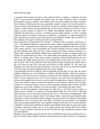 tenho toda essa culpa.
A segunda forma através da qual o amor especial reforça a culpa é a “síndrome da mãe
judia”. O que acontece quando essa pessoa que veio para satisfazer todas as minhas
necessidades começa a mudar e não satisfaz mais essas necessidades da mesma maneira?
Seres humanos infelizmente tem essas qualidades: mudar e crescer; eles não são sempre os
mesmos, assim como gostaríamos que fossem. O que isso significa, então, quando a pessoa
começa a mudar (talvez não precisando mais de mim como precisava no início) é que a
tampa do pote começa a soltar-se. As minhas necessidades especiais não mais serão
satisfeitas da forma que eu queria. À medida que essa tampa começa a se abrir, a minha
culpa de repente me ameaça vindo para a superfície e escapando. A culpa escapando do
pote significa que eu passo a estar consciente de que realmente acredito que sou terrível. E
farei qualquer coisa nesse mundo para evitar essa experiência.
Num certo ponto no Êxodo, Deus diz a Moisés: “Ninguém pode contemplar a minha face e
viver”. Nós podemos declarar a mesma coisa sobre a culpa: ninguém pode olhar a face da
culpa e viver. A experiência de confrontar o que realmente acreditamos sobre nós mesmos,
como somos terríveis, e tão avassaladora que fazemos qualquer coisa no mundo contanto
que não tenhamos que lidar com ela. Assim, quando essa tampa começa a afrouxar e a
minha culpa começa a borbulhar subindo para a superfície, eu entro em pânico porque de
repente sou confrontado por todos esses sentimentos devastadores que tenho sobre mim
mesmo. A minha meta é então muito simples: conseguir fechar hermeticamente de novo
essa tampa tão rápido quanto possível. Isso significa que eu quero que você volte a ser o
que era antes. Não existe nenhuma forma mais poderosa para conseguir que alguém faça o
que você quer do que fazer com que essa pessoa se sinta culpada. Se você quer que
qualquer coisa seja feita por uma outra pessoa, você fará com que ela se sinta bem culpada
e ela fará o que você quer. Ninguém gosta de se sentir culpado.
A manipulação através da culpa é a marca registrada da mãe judia. Os que não são judeus
também conhecem isso. Você poderia ser italiano, irlandês, polonês. Tanto faz, porque a
síndrome é universal. O que eu vou fazer é tentar tornar você culpado e direi qualquer coisa
assim: “O que aconteceu com você? Você costumava ser uma pessoa tão decente, boa,
amorosa, preocupada com os outros, sensível, gentil, compreensiva. Agora, olhe para você!
Como você mudou! Agora você não dá a mínima. Você é egoísta, só pensa em si mesmo,
insensível,” e assim por diante. O que eu estou realmente tentando fazer é tornar você tão
culpado que você acabe voltando a ser como era antes. Todo mundo sabe disso, certo?
Agora, se você está jogando o mesmo jogo de culpa que eu, você fará o que eu quero, a
tampa volta a se fechar, e eu amarei você como amava antes. Se você não faz, e não joga
mais esse jogo, eu vou ficar com muita raiva de você e o meu amor vai rapidamente virar
ódio (que é o que era o tempo todo). Você sempre odeia a pessoa da qual depende pelas
razões que eu dei no primeiro exemplo, porque a pessoa da qual você depende está sempre
lembrando a você a sua culpa, que você odeia. E portanto, por associação, você também
odeia a pessoa que pretende amar. Esse segundo exemplo mostra que isso é o que realmente
é. Quando você não mais satisfizer as minhas necessidades assim como eu quero que sejam
satisfeitas, começarei a odiar você. E eu te odiarei porque não consigo lidar com a minha
culpa. É o que se chama o fim da lua-de-mel. Nos dias de hoje, isso parece acontecer cada
vez mais depressa.
Quando as necessidades especiais não são mais satisfeitas da forma que costumavam ser, o
amor vira ódio. O que acontece quando a outra pessoa diz que não vai mais ser a tampa do
 