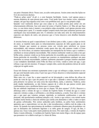 seu pote é bastante óbvio. Nesse caso, eu acho outra pessoa. Assim como uma das lições no
livro de exercícios declara:
“Pode-se achar outra” (L-pI..:), e com bastante facilidade. Assim, você apenas passa a
mesma dinâmica de uma pessoa para outra. Você pode fazer isso muitas vezes, repetindo
sempre, até que faça alguma coisa com o seu problema real, que é a sua própria culpa.
Quando você realmente deixar que essa culpa se vá, estará pronto para entrar em um
relacionamento diferente. Isso será amor tal como o Espírito Santo o vê. Mas até que faça
isso, e a sua única meta é manter a sua própria culpa escondida, você apenas procura uma
outra tampa para o pote. E o mundo sempre coopera muito bem para acharmos pessoas que
satisfaçam essa necessidade para nós. E entramos em toda uma série de relacionamentos
especiais um depois do outro, um processo que o Curso descreve com detalhes bastante
dolorosos.
A terceira forma na qual o especialismo é um disfarce para o ódio, e para a culpa ao invés
do amor, se mantém tanto para os relacionamentos especiais de ódio quanto para os de
amor. Sempre que usamos as pessoas como um veículo para satisfazer as nossas
necessidades, não estamos realmente vendo quem elas são; não estamos vendo o Cristo
nelas. Ao invés disso, só estamos interessados em manipulá-las de forma a que a venham a
satisfazer as nossas próprias necessidades. Não estamos realmente vendo-as como a luz que
brilha nelas; estamos vendo-as na forma particular de escuridão que corresponderá a nossa
forma particular de escuridão. E sempre que usarmos ou manipulamos qualquer um para
preencher as nossas necessidades, estamos realmente atacando-o porque estamos atacando
a sua verdadeira identidade como Filho de Deus ou Cristo, vendo-o como um ego, o que
reforça o ego em nós mesmos. O ataque é sempre ódio, assim não podemos deixar de sentir
culpa per ter agido assim.
Essas três formas nos mostram exatamente como o ego vai reforçar a culpa, mesmo se nos
diz que está fazendo outra coisa. É por isso que o Curso descreve o relacionamento especial
como o lar da culpa.
Mais uma vez, o que faz o amor especial ser tal devastação e uma defesa tão eficaz do
ponto de vista do ego e que ele parece ser o que não é. Quando o amor especial acontece
pela primeira vez parece ser uma coisa tão maravilhosa, santa, e amorosa. Todavia, como
pode mudar rapidamente, se não formos capazes de ir além do que parece existir para
confrontarmos com o problema básico que é a nossa culpa.
Ha um subtítulo importante no texto que se chama “Os dois retratos” (T-IV). Descreve a
diferença entre o retrato do ego e o retrato do Espírito Santo. O retrato do ego é o amor
especial e retrata a culpa, o sofrimento e, em última instância, a morte. Esse não é o retrato
que o ego quer que vejamos, porque, repetindo, se realmente soubéssemos o que ele
pretende, não prestaríamos nenhuma atenção a ele. Assim o ego coloca o seu retrato numa
moldura muito bonita e cheia de enfeites que cintila com diamantes e rubis e todos os tipos
de gemas sofisticadas. Nós somos seduzidos pela moldura, ou pelos bons sentimentos
aparentes que o especialismo vai nos dar e não reconhecemos a dádiva real da culpa e da
morte. Só quando nos aproximamos da moldura e realmente olhamos para ela podemos ver
que os diamantes são realmente lágrimas e os rubis gotas de sangue. O ego, de fato, é
apenas isso. Essa é uma parte muito poderosa do texto. Por outro lado, o retrato do Espírito
Santo é muito diferente. A moldura do Espírito Santo tem muita folga e ela dá espaço para
que possamos ver a dádiva real que é o Amor de Deus.
 
