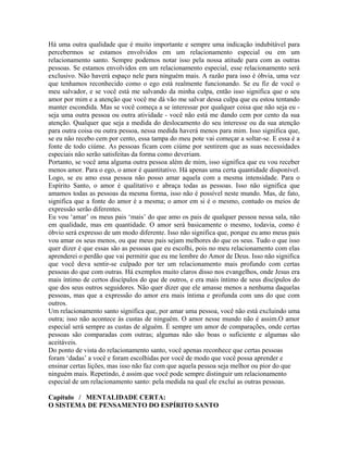 Há uma outra qualidade que é muito importante e sempre uma indicação indubitável para
percebermos se estamos envolvidos em um relacionamento especial ou em um
relacionamento santo. Sempre podemos notar isso pela nossa atitude para com as outras
pessoas. Se estamos envolvidos em um relacionamento especial, esse relacionamento será
exclusivo. Não haverá espaço nele para ninguém mais. A razão para isso é óbvia, uma vez
que tenhamos reconhecido como o ego está realmente funcionando. Se eu fiz de você o
meu salvador, e se você está me salvando da minha culpa, então isso significa que o seu
amor por mim e a atenção que você me dá vão me salvar dessa culpa que eu estou tentando
manter escondida. Mas se você começa a se interessar por qualquer coisa que não seja eu -
seja uma outra pessoa ou outra atividade - você não está me dando cem por cento da sua
atenção. Qualquer que seja a medida do deslocamento do seu interesse ou da sua atenção
para outra coisa ou outra pessoa, nessa medida haverá menos para mim. Isso significa que,
se eu não recebo cem por cento, essa tampa do meu pote vai começar a soltar-se. E essa é a
fonte de todo ciúme. As pessoas ficam com ciúme por sentirem que as suas necessidades
especiais não serão satisfeitas da forma como deveriam.
Portanto, se você ama alguma outra pessoa além de mim, isso significa que eu vou receber
menos amor. Para o ego, o amor é quantitativo. Há apenas uma certa quantidade disponível.
Logo, se eu amo essa pessoa não posso amar aquela com a mesma intensidade. Para o
Espírito Santo, o amor é qualitativo e abraça todas as pessoas. Isso não significa que
amamos todas as pessoas da mesma forma, isso não é possível neste mundo. Mas, de fato,
significa que a fonte do amor é a mesma; o amor em si é o mesmo, contudo os meios de
expressão serão diferentes.
Eu vou ‘amar’ os meus pais ‘mais’ do que amo os pais de qualquer pessoa nessa sala, não
em qualidade, mas em quantidade. O amor será basicamente o mesmo, todavia, como é
óbvio será expresso de um modo diferente. Isso não significa que, porque eu amo meus pais
vou amar os seus menos, ou que meus pais sejam melhores do que os seus. Tudo o que isso
quer dizer é que essas são as pessoas que eu escolhi, pois no meu relacionamento com elas
aprenderei o perdão que vai permitir que eu me lembre do Amor de Deus. Isso não significa
que você deva sentir-se culpado por ter um relacionamento mais profundo com certas
pessoas do que com outras. Há exemplos muito claros disso nos evangelhos, onde Jesus era
mais íntimo de certos discípulos do que de outros, e era mais íntimo de seus discípulos do
que dos seus outros seguidores. Não quer dizer que ele amasse menos a nenhuma daquelas
pessoas, mas que a expressão do amor era mais íntima e profunda com uns do que com
outros.
Um relacionamento santo significa que, por amar uma pessoa, você não está excluindo uma
outra; isso não acontece às custas de ninguém. O amor nesse mundo não é assim.O amor
especial será sempre as custas de alguém. É sempre um amor de comparações, onde certas
pessoas são comparadas com outras; algumas não são boas o suficiente e algumas são
aceitáveis.
Do ponto de vista do relacionamento santo, você apenas reconhece que certas pessoas
foram ‘dadas’ a você e foram escolhidas por você de modo que você possa aprender e
ensinar certas lições, mas isso não faz com que aquela pessoa seja melhor ou pior do que
ninguém mais. Repetindo, é assim que você pode sempre distinguir um relacionamento
especial de um relacionamento santo: pela medida na qual ele exclui as outras pessoas.
Capítulo / MENTALIDADE CERTA:
O SISTEMA DE PENSAMENTO DO ESPÍRITO SANTO
 