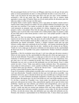 Há uma passagem bonita em Um Curso em Milagres onde Jesus nos diz que ele tem salvo
todos os nossos pensamentos de amor e os têm purificado de todos os seus erros (T-IV.: -).
Tudo o que ele precisa da nossa parte para fazer com que isso seja a nossa realidade é
aceitarmos o fato de que assim seja. Mas não podemos fazer isso se estamos ainda
agarrados à nossa culpa. O Espírito Santo nos dá um modo perfeito de deixarmos para trás
toda essa culpa e é sobre isso que vou falar agora.
O Espírito Santo é muito esperto. Sabemos como o ego pensa ser esperto, mesmo assim o
Espírito Santo ainda consegue ser melhor. Ele usa a própria dinâmica da projeção que o ego
usou para nos crucificar e nos manter na prisão da culpa e acaba invertendo o jogo. Se
vocês pensarem na projeção como um projetor de cinema, imaginem que eu vou ser o
projetor e tenho o meu próprio filme feito de culpa, que estou sempre rodando. O que isso
significa e que eu povôo todo o meu mundo com a minha própria culpa. Eu projeto a culpa
do meu filme para as telas dessas pessoas e assim vejo o meu próprio pecado e culpa em
todos os outros.
Mais uma vez, faço isso porque estou seguindo a lógica do ego segundo a qual essa é a
maneira de me livrar da culpa. Mas, não posso de jeito nenhum lidar com a minha própria
culpa sozinho. Não há nenhum modo de olhar a culpa cara a cara e continuar vivendo; é um
pensamento por demais devastador. Todavia, o próprio esquema usado pelo ego para
reforçar a minha culpa com a pretensão de me livrar dela—esse mesmo mecanismo que faz
com que eu coloque a minha culpa fora de mim—também me dá a chance de me libertar.
Vendo em você a culpa que eu não posso confrontar em mim mesmo me dá a oportunidade
de deixar que ela se vá. O perdão é isso, pura e simplesmente. Perdoar é desfazer a projeção
da culpa.
Repetindo, o fato de eu projetar nessa tela que é você essa culpa que não posso encarar e
liberar em mim mesmo, me dá a oportunidade de olhar para ela e dizer que agora posso vê-
la de um modo diferente. Os pecados e a culpa que eu deixo de ver em você, e perdôo, são
realmente os mesmos pecados e a mesma culpa pelos quais eu me acho responsável. Isso,
por sinal, tem a ver com o conteúdo do pecado, não a forma, que pode ser bem diferente.
Perdoando isso em você, eu estou de fato perdoando isso em mim mesmo. Essa é a idéia
central em todo o Curso. Todas essas palavras tratam realmente disso. Nós projetamos a
nossa culpa em outras pessoas e, assim, quando escolhemos olhar para aquela pessoa como
o Espírito Santo quer que olhemos — através da visão de Cristo — somos então capazes de
reverter o nosso modo de pensar sobre nós mesmos.
O que fiz foi projetar a minha própria escuridão sobre você de modo que a luz de Cristo em
você seja obscurecida. Tomando a decisão de dizer que você não está na escuridão—mas
realmente está na luz, que é a decisão de deixar que essa escuridão que eu coloquei em você
desapareça—eu estou realmente declarando exatamente a mesma coisa sobre mim mesmo.
Estou dizendo, não apenas que a luz de Cristo brilha em você, mas brilha também em mim.
E é, de fato, a mesma luz. O perdão é isso. Assim sendo, isso significa que devemos ser
gratos por cada pessoa nas nossas vidas, especialmente aquelas com as que nós temos mais
problemas. Aqueles que mais odiamos, que achamos mais desagradáveis, com os que nós
nos sentimos mais desconfortáveis são exatamente aqueles que o Espírito Santo nos
‘enviou’ e pode usar para nos mostrar que podemos fazer uma outra escolha em relação
àquele em quem antes estávamos tentados a projetar a nossa culpa. Se eles não estivessem
no filme e na tela das nossas vidas, não saberíamos que essa culpa está realmente em nós.
Portanto, não teríamos a oportunidade de nos libertarmos dela. A única chance que jamais
 