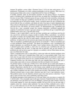 teremos de perdoar a nossa culpa e ficarmos livres é vê-la em uma outra pessoa e lá a
perdoarmos. Perdoando-a no outro, estamos perdoando-a em nós mesmos. Mais uma vez,
nessas poucas linhas está a soma e a importância de Um Curso em Milagres.
O perdão, portanto, pode ser brevemente resumido em três passos básicos. O primeiro
passo e reconhecer que o problema não está lá fora, na minha tela. O problema está dentro
de mim, no meu filme. O primeiro passo diz que a minha raiva não se justifica, mesmo que
a raiva sempre me diga que o problema está fora de mim, em você, de modo que você tem
de mudar para que eu não precise mudar. Assim, o primeiro passo diz que o problema não
está do lado de fora, ao contrário, está dentro de mim. Esse passo é muito importante pois
Deus colocou a Resposta para o problema da separação dentro de nós. O Espírito Santo não
está fora de nós, está dentro, em nossas mentes. Ao determinarmos que o problema está
fora de nós, o que a projeção sempre faz, estamos mantendo o problema separado da
resposta. E exatamente isso que o ego quer, porque se o problema do ego é respondido pelo
Espírito Santo, nesse caso, o ego não mais existe.
Portanto, o ego é muito dúbio e sutil em nos fazer acreditar que o problema está fora de
nós, seja ele em professores, amigos, marido ou mulher, filhos, o presidente—ou na bolsa
de valores, no tempo, até no próprio Deus. Somos todos muito bons nessa habilidade de ver
o problema onde ele não está, de modo aquela a solução possa ser mantida separada do
problema. As lições do livro de exercícios que tornam isso muito claro são as de número e:
“Que eu reconheça o problema para que ele possa ser resolvido” e “Que eu reconheça que
os meus problemas foram resolvidos”. Há apenas um problema e esse é acreditarmos na
própria separação, ou o problema da culpa, e esse é sempre interno, não externo. Contudo,
o primeiro passo para o perdão, é, mais uma vez, dizermos que o problema não está em
você; o problema está em mim. A culpa não está no próximo, mas em nós mesmos. O
problema não está na tela na qual eu o projetei; ao contrário, está no filme dentro de mim,
que é um filme feito de culpa.
Agora, o segundo passo, que é o mais difícil, o passo que todos nós fazemos qualquer coisa
para evitar, é lidar com o conteúdo desse filme, que é a nossa própria culpa. E por isso,
mais uma vez, que todos nós temos um investimento tão grande em justificar e manter essa
raiva e esse ataque assim como em ver o mundo dividido entre o que é bom e o que é mau.
Enquanto fizermos isso, não temos que lidar com esse segundo passo, que é olhar para a
nossa culpa e para todos os nossos sentimentos de ódio em relação a nós mesmos.
No primeiro passo, eu digo que a minha raiva é uma decisão que eu tomei para projetar a
minha culpa. Agora, no segundo passo, digo que essa mesma culpa também representa uma
decisão. Representa a decisão de ver a mim mesmo como culpado ao invés de sem culpa.
Tenho que reconhecer, ao contrário, que sou um Filho de Deus ao invés de um filho do ego,
que a minha verdadeira casa não é nesse mundo mas em Deus. Não podemos fazer isso até
olharmos primeiro para a nossa culpa e dizermos que não é isso o que realmente somos.
Não podemos dizer isso até olharmos primeiro para uma outra pessoa e dizermos: “Você
não é o que eu fiz de você; você é realmente o que Deus criou”.
Há algumas passagens muito poderosas no Curso que lidam com esse passo e o quanto ele
é aterrorizador. Uma concepção equivocada que as pessoas freqüentemente tem, sobretudo
nas primeiras vezes que lêem Um Curso em Milagres, é pensar que tudo é bonito e fácil. O
Curso pode enganar se vocês não tomarem cuidado. Em um nível, ele nos diz que tudo é
simples; como nós estamos todos realmente “em casa em Deus, sonhando com o exílio”
(T-.I.:); como tudo isso vai ser feito em um instante se apenas mudarmos a nossa mente,
etc. O que acontece é que vemos essas passagens e esquecemos todas as outras que falam
 