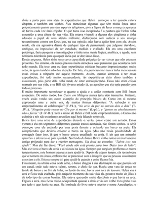 abriu a porta para uma série de experiências que Helen começou a ter quando estava
desperta e também em sonhos. Vou mencionar algumas que têm muita força tanto
psiquicamente quanto em seus aspectos religiosos, pois a figura de Jesus começa a aparecer
de forma cada vez mais regular. O que toma isso inesperado é a postura que Helen tinha
assumido a essa altura de sua vida. Ela estava vivendo a dezena dos cinqüenta e tinha
adotado o papel de uma ateísta militante, disfarçando com astúcia o seu amargo
ressentimento contra um Deus que, na sua opinião, não havia agido bem com ela. Assim
sendo, ela era agressiva diante de qualquer tipo de pensamento que julgasse duvidoso,
ambíguo, ou impossível de ser estudado, medido e avaliado. Ela era uma excelente
psicóloga, fazia pesquisa e investigações e tinha uma mente lógica, analítica, e aguda, sem
nenhuma tolerância para qualquer idéia que se desviasse disso.
Desde pequena, Helen tinha uma certa capacidade psíquica de ver coisas que não estavam
presentes. No entanto, ela nunca prestou muita atenção a isso, pensando que acontecia com
todo mundo. Ela teve uma ou duas experiências místicas bastante impressionantes muito
cedo, às quais também não deu atenção. De fato, ela praticamente nunca tinha mencionado
essas coisas a ninguém até aquele momento. Assim, quando começou a ter essas
experiências, foi tudo muito surpreendente. As experiências além disso também a
assustavam, pois parte dela tinha medo de estar enlouquecendo. Essas não eram coisas
normais em sua vida, e se Bill não tivesse estado lá, eu acredito que ela teria parado com
todo o processo.
É muito importante reconhecer o quanto a ajuda e a união constante com Bill foram
essenciais. De outro modo, Um Curso em Milagres nunca teria sido transcrito. Portanto,
vocês estão vendo um outro exemplo do princípio básico do Curso em si mesmo
expressado uma e outra vez, de muitas formas diferentes: “A salvação é um
empreendimento de colaboração” (T-VI.:), “Na arca da paz só entram dois a dois” (T-
.IV.:), “Ninguém pode entrar no Céu por si mesmo” (L-pl.:), e “juntos ou absolutamente
não o fareis” (T-IV-D.:). Sem a união de Helen e Bill neste empreendimento, o Curso não
existiria e nós não estaríamos reunidos aqui hoje falando sobre ele.
Helen teve uma série de experiências durante o verão, quase como um seriado. Essas
vieram a ela em segmentos diferentes quando estava acordada, não foram sonhos. A série
começou com ela andando por uma praia deserta e achando um barco na areia. Ela
compreendeu que deveria colocar o barco na água. Mas não havia possibilidade de
conseguir fazer isso, já que o barco estava encalhado na areia. E eis que um estranho
apareceu e ofereceu-se para ajudá-la. No fundo do barco Helen então notou um instrumento
antigo projetado para dar e receber mensagens. Ela disse ao estranho: “Talvez isso nos
ajude”. Mas ele lhe disse: “Você ainda não está pronta para isso. Deixe isso de lado”.
Mas ele tirou o barco da areia e o colocou na água. Sempre que surgiam problemas e mares
tempestuosos, este homem aparecia para ajudá-la. Depois de algum tempo, ela reconheceu
que o homem era Jesus, embora não se parecesse com a imagem que as pessoas usualmente
associam a ele. Estava sempre ali para ajudá-la quando a coisa ficava feia.
Finalmente, na ultima cena desta série, o barco chegou à sua destinação no que parecia ser
um canal, onde tudo estava calmo, sereno, e cheio de paz. Havia uma vara de pesca no
fundo do barco e no fim da linha, no fundo do mar, havia uma arca do tesouro. Helen viu a
arca e ficou toda excitada, pois naquele momento da sua vida ela gostava muito de jóias e
de todo tipo de coisas bonitas. Ela estava querendo muito descobrir o que havia na arca.
Ergueu a arca, mas ficou muito desapontada quando a abriu e viu um velho livro preto. Isto
era tudo o que havia na arca. Na lombada do livro estava escrito o nome Aesculapius, o
 