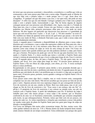 do terror que esse processo acarretará: o desconforto, a resistência e o conflito que virão ao
começarmos a dar esses passos para lidar com a nossa culpa. Ninguém pode se libertar do
ego sem lidar com a própria culpa e o medo porque isso é o ego. Jesus disse nos
evangelhos: “E qualquer um que não tomar a sua cruz, e vier apos mim, não pode ser meu
discípulo”. E sobre isso que ele está falando. Carregar a própria cruz é lidar com a própria
culpa e com o próprio medo, transcendendo o ego. Não há forma alguma de alguém
conseguir passar por esse processo sem dificuldade e dor. Agora, essa não é a Vontade de
Deus para nós; essa é a nossa vontade. Fomos nós que fizemos a culpa, assim, antes de
podermos nos libertar dela, primeiro precisamos olhar para ela e isso pode ser muito
doloroso. Há dois lugares em particular que descrevem esse processo e a quantidade de
terror que está envolvida nisso: Lições e (L-pI.; L-pI. -). “Os dois mundos” no texto (T-
IX.) também nos falam do aparente terror através do qual temos que passar, e do terror de
lidar com esse medo de Deus, o obstáculo final para a paz, que é onde a nossa culpa está
mais profundamente enterrada.
Assim, o segundo passo é realmente a disponibilidade de olharmos para a nossa culpa e
dizermos que a inventamos, e que a culpa não representa a dádiva de Deus para nós, mas a
decisão que tomamos de ver a nós mesmos como Deus não nos criou. Isso é, ver a nós
mesmos como uma criança da culpa ao invés de uma criança do amor. Um Curso em
Milagres é muito claro quando enfatiza que nós não podemos desfazer a culpa, pois fomos
nós que a fizemos. Precisamos da ajuda que vem de fora do ego para fazermos isso. Essa
ajuda é o Espírito Santo. E a única escolha que temos e convidar o Espírito Santo para
corrigir o sistema de pensamento do ego e levar a culpa para longe de nós. Esse é o terceiro
passo. O segundo passo, de fato, diz para o Espírito Santo: “Eu não quero mais me ver
culpado; por favor, leve essa culpa para longe de mim.” O terceiro passo pertence ao
Espírito Santo e Ele nos libera da culpa porque, com efeito, já o fez. A nossa aceitação
disso é o único problema.
Recapitulando os três passos: O primeiro passo desfaz a raiva projetada dizendo que o
problema não está fora de mim; o problema está dentro de mim. O segundo passo diz que o
problema que está dentro de mim é um problema que eu inventei e é algo que eu agora não
quero mais. O terceiro passo, portanto, ocorre quando o entrego ao Espírito Santo e Ele se
encarrega disso.
Esses passos soam como algo fácil e simples, mas se vocês tiverem sorte, conseguirão
completar isso em uma vida inteira. Não devem acreditar que isso possa ser feito de um dia
para o outro. Algumas pessoas tem essa esperança mágica de que conseguindo terminar o
livro de exercícios em um ano, estarão no Reino. Bem isso ainda passa, mas só até você
chegar ao fim do livro de exercícios e ler: “Esse curso é um começo, não um fim” (L-
pfl.ep.:). O propósito do livro de exercícios é nos colocar na estrada certa, nos pôr em
contacto com o Espírito Santo. A partir daí trabalhamos com Ele. O desfazer da culpa é
trabalho para uma vida inteira porque a nossa culpa é tão enorme; que se fôssemos
confrontá-la de uma vez só ficaríamos estarrecidos, acreditando que seriamos aniquilados
pela morte, ou que enlouqueceríamos. Portanto, temos que lidar com ela aos poucos, um
pedaço de cada vez. As várias experiências e situações que constituem a nossa vida podem
ser usadas como parte do plano do Espírito Santo para nos guiar para longe da culpa em
direção a inculpabilidade.
Um Curso em Milagres fala muito sobre economizar tempo. De fato, muitas vezes, fala
sobre ganhar milhares de anos (ex. T-II.:). Mesmo dentro da ilusão temporal deste mundo,
ainda estamos falando de um tempo considerável. Estou enfatizando isso porque não quero
 