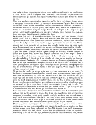 que vocês se sintam culpados por continuar tendo problemas ao longo do seu trabalho com
o Curso. A meta real no nível prático do Curso não é ficarmos livres de problemas, mas
reconhecermos o que eles são, para depois reconhecermos os meios para desfazê-los dentro
de nós.
Mais uma vez, de forma muito clara, o propósito de Um Curso em Milagres é trazer a tona
o sistema de pensamento do ego e o sistema de pensamento do Espírito Santo—a nossa
mentalidade certa e a nossa mentalidade errada—para assim nos habilitar a optar contra a
mentalidade errada e a favor do perdão e do Espírito Santo. Esse é um processo lento e
temos que ser pacientes. Ninguém escapa da culpa da noite para o dia. As pessoas que
dizem a vocês que transcenderam seus egos provavelmente não o fizeram. Se o tivessem
feito, nem sequer lhes diriam, pois estariam além disso.
Deixem-me falar agora, de forma bastante específica, sobre como isso funciona. E aqui
vemos como Jesus e o Espírito Santo nos pediriam para lidar com as situações que
aparecem nas nossas vidas. Vamos dizer que estou sentado aqui, tentando fazer o trabalho
do meu Pai e alguém entra e me insulta ou joga alguma coisa em cima de mim. Vamos
assumir que, nesse momento em que estou aqui sentado, eu não esteja na minha mente
certa. Em outras palavras, eu acredito que sou um ego. Sinto-me amedrontado e culpado, e
não acredito que Deus esteja comigo; não estou me sentindo muito bem sobre mim mesmo.
Agora você entra e começa a xingar e gritar comigo, me acusando de todos os tipos de
coisas. Em algum nível, porque sou culpado, acreditarei que o seu ataque a mim é
justificado. Isso não tem nada a ver com o que você diz ou não diz, ou se o que você diz é
ou não verdadeiro. O fato de eu já ser culpado vai exigir que eu acredite que deva ser
punido e atacado. Você entra e faz exatamente o que eu acredito que esteja vindo para mim.
Isso vai dar lugar a duas coisas. Em primeiro lugar, o seu ataque a mim vai reforçar toda a
culpa que eu já sinto. Em segundo lugar, vai reforçar a culpa que você já sente porque você
não me estaria atacando se você mesmo já não fosse culpado. O seu ataque a mim vai
reforçar a sua própria culpa.
Nessa situação, eu não vou apenas sentar aqui e receber o seu ataque sem me mexer. Eu
farei uma dessas duas coisas (ambas são a mesma): uma é ir para um canto chorar e pedir a
você para ver como você me tratou mal, como me trouxe todo esse sofrimento, para que
você veja como me sinto miserável e se sinta responsável por isso. A mensagem que eu
estou lhe dando é: por causa da coisa terrível que você me fez, eu estou agora sofrendo.
Essa é a minha maneira de lhe dizer que você deve se sentir arrasado e culpado por causa
do que você me fez. A outra forma de fazer a mesma coisa é atacar você de volta. Vou
apenas xingar você com todos os nomes feios que conheço e dizer: “O que você pensa que
é me chamando de tudo isso? Você é que é realmente uma pessoa, etc.”
Essas duas formas de defesa da minha parte são realmente maneiras de fazer você se sentir
culpado pelo que fez comigo. O próprio fato de eu estar fazendo isso com você constitui
um ataque pelo qual eu vou me sentir culpado; o próprio fato de eu estar impondo culpa a
você, que já se sente culpado, vai reforçar a sua culpa. Assim, o que acontece quando a sua
culpa se encontra com a minha é que a reforçamos em cada um de nós e desse modo
ficamos ambos ainda mais condenados a essa prisão de culpa na qual vivemos.
Dessa vez, vamos assumir que você vem aqui e me insulta, mas agora eu estou na minha
mente certa e me sinto bem em relação a mim mesmo. Sei que Deus está comigo, que Deus
me ama e, por causa disso, nada pode me ferir. Não importa o que você faça comigo,
porque eu sei que Deus está comigo, sei que estou perfeitamente a salvo e em segurança.
Sei que seja o que for que você diga, mesmo que possa ser verdade em certo nível, em um
 