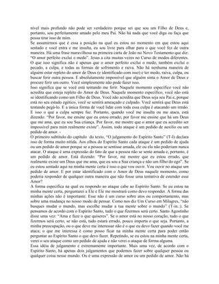 nível mais profundo não pode ser verdadeiro porque sei que sou um Filho de Deus e,
portanto, sou perfeitamente amado pelo meu Pai. Não há nada que você diga ou faça que
possa tirar isso de mim.
Se assumirmos que é essa a posição na qual eu estou no momento em que estou aqui
sentado e você entra e me insulta, eu sou livre para olhar para o que você fez de outra
maneira. Há uma frase maravilhosa na primeira carta de João no Novo Testamento que diz:
“O amor perfeito exclui o medo”. Jesus a cita muitas vezes no Curso de modos diferentes.
O que isso significa não é apenas que o amor perfeito exclui o medo, também exclui o
pecado, a culpa, e todas as formas de sofrimento e raiva. Não há nenhuma maneira de
alguém estar repleto do amor de Deus (e identificado com isso) e ter medo, raiva, culpa, ou
buscar ferir outra pessoa. E absolutamente impossível que alguém sinta o Amor de Deus e
procure ferir um outro. Você simplesmente não pode fazer isso.
Isso significa que se você está tentando me ferir. Naquele momento específico você não
acredita que esteja repleto do Amor de Deus. Naquele momento específico, você não está
se identificando como um Filho de Deus. Você não acredita que Deus seja seu Pai e, porque
está no seu estado egótico, você se sentirá ameaçado e culpado. Você sentirá que Deus está
tentando pegá-lo. E a única forma de você lidar com toda essa culpa é atacando um irmão.
E isso o que a culpa sempre faz. Portanto, quando você me insulta ou me ataca, está
dizendo: “Por favor, me ensine que eu estou errado; por favor me ensine que há um Deus
que me ama, que eu sou Sua criança. Por favor, me mostre que o amor que eu acredito ser
impossível para mim realmente existe”. Assim, todo ataque é um pedido de auxilio ou um
pedido de amor. -
O primeiro subtítulo do capítulo do texto, “O julgamento do Espírito Santo” (T-I) declara
isso de forma muito nítida. Aos olhos do Espírito Santo cada ataque é um pedido de ajuda
ou um pedido de amor porque se a pessoa se sentisse amada, ele ou ela não poderiam nunca
atacar. O ataque é uma expressão do fato de que a pessoa não se sente amada e, portanto, é
um pedido de amor. Está dizendo: “Por favor, me mostre que eu estou errado, que
realmente existe um Deus que me ama, que eu sou a Sua criança e não um filho do ego”. Se
eu estou sentado aqui na minha mente certa é isso o que vou ouvir. Vou ouvir no ataque um
pedido de amor. E por estar identificado com o Amor de Deus naquele momento, como
poderia responder de qualquer outra maneira que não fosse uma tentativa de estender esse
Amor?
A forma especifica na qual eu respondo ao ataque cabe ao Espírito Santo. Se eu estou na
minha mente certa, perguntarei a Ele e Ele me mostrará como devo responder. A forma das
minhas ações não é importante. Esse não é um curso sobre atos ou comportamento, mas
sobre uma mudança no nosso modo de pensar. Como nos diz Um Curso em Milagres, “não
busques mudar o mundo, mas escolhe mudar a tua mente sobre o mundo” (T-in.:). Se
pensamos de acordo com o Espírito Santo, tudo o que fizermos será certo. Santo Agostinho
disse uma vez: “Ama e faze o que quiseres”. Se o amor está no nosso coração, tudo o que
fizermos será certo; se não está, tudo estará errado, pouco importa o que seja. Portanto, a
minha preocupação, ou o que deve me interessar não é o que eu devo fazer quando você me
ataca; o que me interessa é como posso ficar na minha mente certa para poder então
perguntar ao Espírito Santo o que devo fazer. Repetindo, se eu estou na minha mente certa,
verei o seu ataque como um pedido de ajuda e não verei o ataque de forma alguma.
Essa idéia de julgamento e extremamente importante. Mais uma vez, de acordo com o
Espírito Santo, há apenas dois julgamentos que podemos fazer sobre qualquer pessoa ou
qualquer coisa nesse mundo. Ou é uma expressão de amor ou um pedido de amor. Não há
 