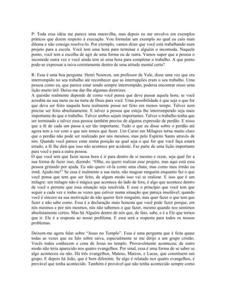 P: Toda essa idéia me parece uma maravilha, mas depois eu me envolvo em exemplos
práticos que dizem respeito à execução. Vou formular um exemplo no qual eu caio num
dilema e não consigo resolve-lo. Por exemplo, vamos dizer que você está trabalhando num
projeto para a escola. Você tem uma hora para terminar e alguém o incomoda. Naquele
ponto, você tem a escolha de agir de uma forma ou de outra. Vamos supor que a pessoa o
incomode outra vez e você ainda tem só uma hora para completar o trabalho. A que ponto
pode-se expressar a raiva corretamente dentro de uma atitude mental certa?
R: Essa é uma boa pergunta. Henri Nouwen, um professor de Yale, disse uma vez que era
interrompido no seu trabalho até reconhecer que as interrupções eram o seu trabalho. Uma
pessoa como eu, que parece estar sendo sempre interrompido, poderia encontrar nisso urna
lição muito útil. Deixe-me dar-lhe algumas diretrizes.
A questão realmente depende de como você pensa que deve passar aquela hora; se você
acredita na sua meta ou na meta de Deus para você. Uma possibilidade é que seja o que for
que deva ser feito naquela hora realmente possa ser feito em menos tempo. Talvez nem
precise ser feito absolutamente. E talvez a pessoa que esteja lhe interrompendo seja mais
importante do que o trabalho. Talvez ambos sejam importantes. Talvez o trabalho tenha que
ser terminado e talvez essa pessoa também precise de alguma expressão de perdão. E nisso
que a fé de cada um passa a ser tão importante. Tudo o que eu disse sobre o perdão até
agora tem a ver com o que nós temos que fazer. Um Curso em Milagres torna muito claro
que o perdão não pode ser realizado por nós mesmos, mas pelo Espírito Santo através de
nós. Quando você parece estar numa posição na qual seja o que for que você faça estará
errado, a fé lhe dirá que isso não acontece por acidente. Faz parte de uma lição importante
para você e para a outra pessoa.
O que você tem que fazer nessa hora é ir para dentro de si mesmo e rezar, seja qual for a
sua forma de fazer isso, dizendo: “Olhe, eu quero realizar esse projeto, mas aqui está essa
pessoa gritando por ajuda. Eu não quero vê-la como uma chata, mas como meu irmão ou
irmã. Ajude-me!” Se essa é realmente a sua meta, não magoar ninguém enquanto faz o que
você pensa que tem que ser feito, de algum modo isso vai se realizar. E isso que é um
milagre: um milagre não é mágica que acontece do lado de fora, é algo que acontece dentro
de você e permite que essa situação seja resolvida. E esse o princípio que você tem que
seguir a cada vez e todas as vezes que estiver numa situação que pareça insolúvel; quando
você é sincero na sua motivação de não querer ferir ninguém, mas quer fazer o que tem que
fazer e não sabe como. Essa é a declaração mais honesta que você pode fazer porque, em
nós mesmos e por nós mesmos, nós não sabemos o que fazer, mesmo quando nos sentimos
absolutamente certos. Mas há Alguém dentro de nós que, de fato, sabe, e é a Ele que ternos
que ir. Ele é a resposta ao nosso problema. E essa será a resposta para todos os nossos
problemas.
Deixem-me agora falar sobre “Jesus no Templo”. Essa é uma pergunta que é feita quase
todas as vezes que eu falo sobre raiva, especialmente se me dirijo a um grupo cristão.
Vocês todos conhecem a cena de Jesus no templo. Provavelmente aconteceu; de outro
modo não teria aparecido nos quatro evangelhos. Por sinal, essa é uma forma de se saber se
algo aconteceu ou não. Há três evangelhos, Mateus, Marcos, e Lucas, que constituem um
grupo. E depois há João, que é bem diferente. Se algo é relatado nos quatro evangelhos, é
provável que tenha acontecido. Também é provável que não tenha acontecido sempre como
 