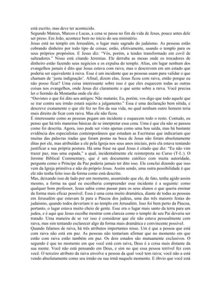 está escrito, mas deve ter acontecido.
Segundo Mateus, Marcos e Lucas, a cena se passa no fim da vida de Jesus, pouco antes dele
ser preso. Em João, acontece bem no início do seu ministério.
Jesus está no templo em Jerusalém, o lugar mais sagrado do judaísmo. As pessoas estão
cobrando dinheiro por todo tipo de coisas; estão, efetivamente, usando o templo para os
seus próprios propósitos. E Jesus diz: “Vós, porém, a tendes transformado em covil de
salteadores.” Nisso está citando Jeremias. Ele derruba as mesas onde os trocadores de
dinheiro estão fazendo seus negócios e os expulsa do templo. Alias, em lugar nenhum dos
evangelhos jamais é dito que Jesus estava com raiva, mas o descrevem em um estado que
poderia ser equivalente à raiva. Esse é um incidente que as pessoas usam para validar o que
chamam de ‘justa indignação’. Afinal, dizem elas, Jesus ficou com raiva, então porque eu
não posso ficar? Uma coisa interessante sobre isso é que eles esquecem todas as outras
coisas nos evangelhos, onde Jesus diz claramente o que sente sobre a raiva. Você precisa
ler o Sermão da Montanha onde ele diz:
“Ouvistes o que foi dito aos antigos: Não matarás; Eu, porém, vos digo que todo aquele que
se irar contra seu irmão estará sujeito a julgamento.” Essa é uma declaração bem nítida, e
descreve exatamente o que ele fez no fim da sua vida, no qual nenhum outro homem teria
mais direito de ficar com raiva. Mas ele não ficou.
É interessante como as pessoas pegam um incidente e esquecem todo o resto. Contudo, eu
penso que há três maneiras básicas de se interpretar essa cena. Uma é que ela não se passou
como foi descrita. Agora, isso pode ser visto apenas como uma boa saída, mas há bastante
evidência dos especialistas contemporâneos que estudam as Escrituras que indicariam que
muitas das palavras iradas que foram postas na boca de Jesus não foram absolutamente
ditas por ele, mas atribuídas a ele pela Igreja nos seus anos iniciais, pois ela estava tentando
justificar a sua própria postura. Há uma frase na qual Jesus é citado que diz: “Eu não vim
trazer paz, mas uma espada,” a qual, incidentalmente ele reinterpreta no Curso (T-I.:). O
Jerome Biblical Commentary, que é um documento católico com muita autoridade,
pergunta como o Príncipe da Paz poderia jamais ter dito isso. Ele conclui dizendo que isso
vem da Igreja primitiva e não do próprio Jesus. Assim sendo, uma outra possibilidade é que
ele não tenha feito isso da forma como está descrito.
Mas, deixando isso de lado por um momento, assumindo que ele, de fato, tenha agido assim
mesmo, a forma na qual eu escolheria compreender esse incidente é a seguinte: como
qualquer bom professor, Jesus sabia como passar para os seus alunos o que queria ensinar
da forma mais eficaz possível. Essa é uma cena muito dramática, diante de todas as pessoas
em Jerusalém que estavam lá para a Páscoa dos judeus, uma das três maiores festas do
judaísmo, quando todos deveriam ir ao templo em Jerusalém. Isso foi bem perto da Páscoa,
portanto, o lugar estava muito cheio de gente. Esse era o lugar mais santo da terra para um
judeu, e é aqui que Jesus escolhe mostrar com clareza como o templo de seu Pai deveria ser
tratado. Uma maneira de se ver isso é considerar que ele não estava pessoalmente com
raiva, mas sim tentando esclarecer algo da forma mais dramática e convincente possível.
Quando falamos de raiva, há três atributos importantes nisso. Um é que a pessoa que está
com raiva não está em paz. As pessoas não tentariam afirmar que no momento em que
estão com raiva estão também em paz. Os dois estados são mutuamente exclusivos. O
segundo é que no momento em que você está com raiva, Deus é a coisa mais distante da
sua mente. Você não está pensando em Deus, e sim no que essa pessoa terrível fez com
você. O terceiro atributo da raiva envolve a pessoa da qual você tem raiva; você não a está
vendo absolutamente como seu irmão ou sua irmã naquele momento. E óbvio que você está
 