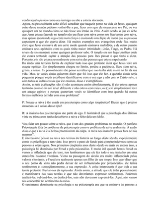 vendo aquela pessoa como seu inimigo ou não a estaria atacando.
Agora, eu pessoalmente acho difícil acreditar que naquele ponto na vida de Jesus, qualquer
coisa desse mundo pudesse roubar-lhe a paz, fazer com que ele esquecesse seu Pai, ou ver
qualquer um no mundo como se não fosse seu irmão ou irmã. Assim sendo, o que eu acho
que Jesus estava fazendo no templo não era ficar com raiva como nós ficaríamos com raiva,
mas apenas mostrando algo com muita força e ensinando uma lição de modo que as pessoas
captassem o que ele queria dizer. Há muitos exemplos nos evangelhos onde fica muito
claro que Jesus ensinava de um certo modo quando ensinava multidões, e de outro quando
ensinava seus apóstolos com os quais tinha maior intimidade—João, Tiago, ou Pedro. Há
níveis de ensinamento como qualquer professor sabe. O templo era um lugar público onde
ele estava tentando captar a atenção das pessoas para lhes passar o que tinha a dizer.
Portanto, ele não estava pessoalmente com raiva das pessoas que estava expulsando.
Há ainda uma terceira forma de explicar tudo isso que pretende dizer que Jesus teve um
ataque egótico. Ele simplesmente chegou no limite, perdeu a paciência, ficou com raiva,
gritou, e urrou. Eu pessoalmente não posso acreditar que isso tenha sido assim no fm da sua
vida. Mas, se vocês ainda quiserem dizer que foi isso que ele fez, a questão ainda seria
perguntar porque vocês escolhem identificar-se com o seu ego e não com o Cristo nele, e
com todas as outras coisas que ele ensinou, disse e exemplificou.
Assim, as três explicações são: () não aconteceu assim absolutamente, () ele estava apenas
tentando ensinar em um nível diferente e não estava com raiva, ou () ele simplesmente teve
um ataque egótico e porque quereriam vocês se identificar com isso quando há outras
formas melhores de lidar com esse problema?
P: Porque a raiva é tão usada em psicoterapia como algo terapêutico? Dizem que é preciso
atravessá-la e coisas desse tipo?
R: A maioria das psicoterapias são parte do ego. E lastimável que a psicologia dos últimos
vinte ou trinta anos tenha descoberto a raiva e feito dela um ídolo.
Vou falar um pouco sobre a raiva, que é um dos grandes problemas no mundo. O panfleto
Psicoterapia fala do problema da psicoterapia como o problema da raiva realmente. A razão
disso é que a raiva é a defesa proeminente da culpa. A raiva nos mantém presos fora de nós
mesmos”.
E interessante pensar na raiva nos termos da história ao longo deste século, especialmente
como os psicólogos a tem visto. Isso prove o pano de fundo para compreendermos como as
pessoas a vêem agora. Nos primeiros cinqüenta anos deste século ou mais ou menos isso, a
psicologia foi dominada por Freud e pela psicanálise. E muito útil quando lemos Freud ou
vemos a influência que ele teve, nos lembrarmos que ele fez todo o seu trabalho em uma
atmosfera bastante vitoriana. Viena na passagem do século era muito influenciada pelos
valores vitorianos, e Freud era realmente apenas um filho do seu tempo. Isso quer dizer que
o seu ponto de vista não podia deixar de ser influenciado por preconceitos, ele temia
sentimentos e, conseqüentemente, a sua expressão. A coisa interessante é que toda a sua
teoria pretende libertar-nos da repressão. Ainda assim, a atitude que ele tinha pessoalmente
e manifestava nas suas teorias é que não deveríamos expressar sentimentos. Podemos
analisá-los, sublimá-los, ou deslocá-los, mas não devermos expressá-los. Aqui, nós vamos
nos concentrar no sentimento da raiva.
O sentimento dominante na psicologia e na psicoterapia era que se ensinava às pessoas a
 