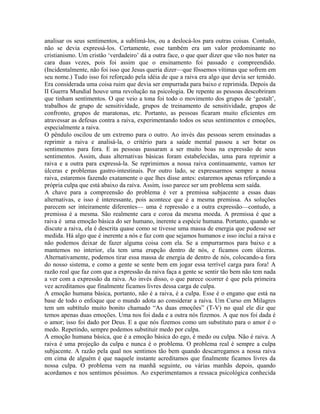 analisar os seus sentimentos, a sublimá-los, ou a deslocá-los para outras coisas. Contudo,
não se devia expressá-los. Certamente, esse também era um valor predominante no
cristianismo. Um cristão ‘verdadeiro’ dá a outra face, o que quer dizer que vão nos bater na
cara duas vezes, pois foi assim que o ensinamento foi passado e compreendido.
(Incidentalmente, não foi isso que Jesus queria dizer—que fôssemos vítimas que sofrem em
seu nome.) Tudo isso foi reforçado pela idéia de que a raiva era algo que devia ser temido.
Era considerada uma coisa ruim que devia ser empurrada para baixo e reprimida. Depois da
II Guerra Mundial houve uma revolução na psicologia. De repente as pessoas descobriram
que tinham sentimentos. O que veio a tona foi todo o movimento dos grupos de ‘gestalt’,
trabalhos de grupo de sensitividade, grupos de treinamento de sensitividade, grupos de
confronto, grupos de maratonas, etc. Portanto, as pessoas ficaram muito eficientes em
atravessar as defesas contra a raiva, experimentando todos os seus sentimentos e emoções,
especialmente a raiva.
O pêndulo oscilou de um extremo para o outro. Ao invés das pessoas serem ensinadas a
reprimir a raiva e analisá-la, o critério para a saúde mental passou a ser botar os
sentimentos para fora. E as pessoas passaram a ser muito boas na expressão de seus
sentimentos. Assim, duas alternativas básicas foram estabelecidas, uma para reprimir a
raiva e a outra para expressá-la. Se reprimimos a nossa raiva continuamente, vamos ter
úlceras e problemas gastro-intestinais. Por outro lado, se expressarmos sempre a nossa
raiva, estaremos fazendo exatamente o que lhes disse antes: estaremos apenas reforçando a
própria culpa que está abaixo da raiva. Assim, isso parece ser um problema sem saída.
A chave para a compreensão do problema é ver a premissa subjacente a essas duas
alternativas, e isso é interessante, pois acontece que é a mesma premissa. As soluções
parecem ser inteiramente diferentes— uma é repressão e a outra expressão—contudo, a
premissa é a mesma. São realmente cara e coroa da mesma moeda. A premissa é que a
raiva é uma emoção básica do ser humano, inerente a espécie humana. Portanto, quando se
discute a raiva, ela é descrita quase como se tivesse uma massa de energia que pudesse ser
medida. Há algo que é inerente a nós e faz com que sejamos humanos e isso inclui a raiva e
não podemos deixar de fazer alguma coisa com ela. Se a empurrarmos para baixo e a
mantemos no interior, ela tem urna erupção dentro de nós, e ficamos com úlceras.
Alternativamente, podemos tirar essa massa de energia de dentro de nós, colocando-a fora
do nosso sistema, e como a gente se sente bem em jogar essa terrível carga para fora! A
razão real que faz com que a expressão da raiva faça a gente se sentir tão bem não tem nada
a ver com a expressão da raiva. Ao invés disso, o que parece ocorrer é que pela primeira
vez acreditamos que finalmente ficamos livres dessa carga de culpa.
A emoção humana básica, portanto, não é a raiva, é a culpa. Esse é o engano que está na
base de todo o enfoque que o mundo adota ao considerar a raiva. Um Curso em Milagres
tem um subtítulo muito bonito chamado “As duas emoções” (T-V) no qual ele diz que
temos apenas duas emoções. Uma nos foi dada e a outra nós fizemos. A que nos foi dada é
o amor; isso foi dado por Deus. E a que nós fizemos como um substituto para o amor é o
medo. Repetindo, sempre podemos substituir medo por culpa.
A emoção humana básica, que é a emoção básica do ego, é medo ou culpa. Não é raiva. A
raiva é uma projeção da culpa e nunca é o problema. O problema real é sempre a culpa
subjacente. A razão pela qual nos sentimos tão bem quando descarregamos a nossa raiva
em cima de alguém é que naquele instante acreditamos que finalmente ficamos livres da
nossa culpa. O problema vem na manhã seguinte, ou várias manhãs depois, quando
acordamos e nos sentimos péssimos. Ao experimentamos a ressaca psicológica conhecida
 