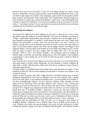 provável que ocorra de um dia para o outro. Se você apenas pensar em como o nosso
mundo é constituído, verá que a base de tudo é uma tremenda quantidade de medo, e que
ele motiva cada aspecto do mundo. Cada instituição, cada sistema de pensamento dentro
desse mundo é motivado pelo medo e pela culpa. Você simplesmente não pode mudar isso
nesse momento. Eu penso que o plano da Expiação e a parte que o Curso desempenha nele
é mudar as mentes dos indivíduos com muito mais rapidez do que seria possível de outra
forma. A ‘aceleração celestial’ é isso, mas ainda está acontecendo dentro de uma estrutura
composta por um considerável período de tempo.
O significado dos milagres
Eu deveria dizer alguma coisa sobre milagres, já que esse é o nome do livro. Essa é outra
das palavras que são usadas de um modo diferente. Um Curso em Milagres usa a palavra
‘milagre’ significando simplesmente uma correção, o desfazer de uma percepção falsa. E
uma mudança na percepção, é o perdão, é o meio através do qual vem a cura. Todas essas
palavras são basicamente a mesma coisa. Elas não têm nada a ver com o externo. Um
milagre, ou algo que era assim chamado em termos de coisas externas, tais como andar na
água, ou uma cura externa é apenas um reflexo de um milagre interno. Um milagre é uma
mudança interna. Uma das frases mais bonitas no Curso define um milagre assim: “O mais
santo de todos os lugares da terra é aquele onde um antigo ódio veio a ser um amor
presente” (T-IX.:l). Isso é um milagre. Quando a sua percepção odiosa de alguém de
repente muda e você olha com amor para aquela pessoa, isso é um milagre. E uma mudança
na percepção; é uma correção que vai do modo de olhar do ego para o modo de olhar do
Espírito Santo.
E por isso que este é um curso em milagres; ele nos diz como fazer isso. Ele nos fala do que
fazer para mudar as nossas mentes. Repetindo, nós não mudamos o mundo, mudamos de
idéia sobre o mundo. Não buscamos mudar uma outra pessoa; mudamos a nossa forma de
olhar para aquela pessoa.
O Espírito Santo vai trabalhar através de nós para fazer o que Ele pensa ser melhor. E uma
mudança de idéia que vem com uma mudança na percepção. E isso que é um milagre e essa
é a meta do Curso.
Agora vou falar um pouco mais sobre o papel de Deus e do Espírito Santo nisso. Uma das
qualidades importantes de Um Curso em Milagres é ser um livro religioso. Não é apenas
um livro de auto-ajuda, ou um sistema psicológico sério, o que obviamente ele é também. E
um livro profundamente religioso. Os seus aspectos religiosos estão centrados em dois
pontos de vista. O primeiro é que sem Deus, nada nos resta a não ser o ego. A menos que
saibamos que existe um Deus que nos criou, de quem nós somos Filhos, estamos presos a
seja qual for a imagem ou percepção que temos sobre nós mesmos, que será sempre algo
gerado pelo ego. O verdadeiro perdão é impossível, a menos que seja antes nutrido na
crença que nos assegura que somos invulneráveis. Em outras palavras, nós não podemos ser
feridos por nada nem ninguém no mundo; tal crença é impossível, a menos que se saiba que
existe um Deus que nos criou e que nos ama. Assim, esse é o fundamento de todo o sistema
de pensamento que o Espírito Santo nos está oferecendo, tal como o Curso o expressa.
A segunda parte da importância de Deus em tudo isso é um pouco mais prática. O
verdadeiro perdão é impossível sem o Espírito Santo. Isso é verdade de dois pontos de
vista. Primeiro, não somos nós que perdoamos, não somos nós que desfazemos a culpa.
Estritamente falando, quando Um Curso em Milagres fala de perdão, está realmente falando
 