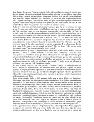 deus da cura dos gregos. Naquele momento Helen não reconheceu o nome. Só muitos anos
depois, quando o Curso já estava todo datilografado e colocado em um fichário preto, ela e
Bill se deram conta de que parecia ser exatamente igual ao livro que ela tinha achado na
arca. Ela viu a mesma arca outra vez, mas desta vez havia um colar de pérolas em volta
dela. Alguns dias depois, ela teve um sonho no qual havia uma cegonha sobrevoando
algumas cidadezinhas e no seu bico um livro preto com uma cruz dourada em cima. E uma
voz lhe disse: “Este é o seu livro”. (Isso foi antes da vinda do Curso.)
Helen teve uma outra experiência muito interessante na qual ela se viu entrando em uma
gruta. Era uma gruta muito antiga e no chão havia algo que se parecia com um pergaminho
da Tora com duas varas, em tomo das quais o pergaminho estava enrolado. (A Tora é a
primeira parte do Antigo Testamento.) Era muito antigo. De fato, o pequeno barbante que o
amarrava caiu e se desintegrou assim que Helen o apanhou. Ela olhou para o pergaminho e
o desenrolou e no painel central estavam as palavras “DEUS É”. Ela pensou que aquilo era
muito bonito. Então ela o desenrolou um pouco mais e havia um painel em branco à
esquerda e outro painel em branco à direita. E essa voz lhe disse: “Se olhar para a esquerda,
você será capaz de ler tudo o que jamais se passou no passado. E se olhar para a direita,
será capaz de ler tudo o que se passará no futuro”. Mas ela disse: “Não, eu não estou
interessada nisso. Tudo o que eu quero é o painel central”.
Ela então enrolou de novo o pergaminho de forma que a única coisa visível eram as
palavras: “DEUS É”. Neste momento a voz lhe disse: “Obrigado. Desta vez você
conseguiu”. Ela reconheceu então que havia tido sucesso em certo tipo de teste no qual
obviamente tinha falhado antes. O que isso realmente exprimia era que ela tinha expressado
o desejo de não usar equivocadamente a habilidade que possuía; em outras palavras, não
usá-la para conquistar poder ou satisfazer a curiosidade. A única coisa que ela queria
realmente era o presente, onde Deus é encontrado.
Há uma lição no livro de exercícios que diz: “Dizemos:”Deus é” e então deixamos de
falar”, porque não há nada mais a ser dito além dessas duas palavras (L-pI.l:). Eu penso
que essa passagem se refere à experiência da gruta. O Curso enfatiza muito as idéias de que
o passado não existe mais e de que não devemos nos preocupar com o futuro, que também
não existe. Só devemos nos preocupar com o presente, já que este é o único lugar em que
podemos conhecer a Deus.
Uma última estória: Helen e Bill estavam indo para a Mayo Clinic em Rochester,
Minnesota, para passar um dia estudando como os psicólogos de lá faziam suas avaliações
psicológicas. Na noite anterior, Helen viu em sua mente o retrato perfeito de uma igreja que
identificou em primeiro lugar como católica e depois percebeu que era luterana. Ela a viu
tão claramente que a desenhou. Como estava olhando para baixo em sua visão, Helen se
convenceu de que ambos, Bill e ela, a veriam quando seu avião estivesse descendo em
Rochester. Essa igreja, nesse momento, passou a ser um símbolo importante e indicativo da
sua própria sanidade, já que nesse período ela tinha dúvidas disso e realmente não entendia
todas essas experiências internas. Sentia que se pudesse ver essa igreja teria mais confiança
em não ter enlouquecido. Quando aterrissaram, no entanto, eles não viram a igreja. Helen
ficou muito assustada e Bill então alugou um táxi para levá-los a todas as igrejas em
Rochester. Acho que havia vinte e seis igrejas na cidade, mas eles não encontraram a igreja
de Helen. Helen estava muito aborrecida, mas não havia nada mais a fazer naquela noite.
O dia seguinte foi muito ocupado e naquela noite eles voltavam para New York. Enquanto
esperavam no aeroporto, Bill, que sempre tinha sido muito bom nesse tipo de coisa,
comprou acidentalmente um livro sobre Rochester que ele imaginou que o marido de
 