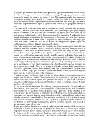 da decisão que tomamos para deixar que o perdão do Espírito Santo venha através de nós.
Em nós mesmos e por nós mesmos não podemos jamais perdoar, porque em nós e no que é
nosso, pelo menos no mundo, nós somos o ego. Não podemos mudar um sistema de
pensamento de dentro desse sistema. Precisamos de ajuda que venha de fora do sistema—
ajuda que entra no sistema de pensamento e então o transforma. Essa ajuda que vem de fora
do sistema de pensamento do ego é o Espírito Santo. Assim, é Ele que perdoa através de
nós.
A segunda coisa é até mais importante e responderá a muitas perguntas que as pessoas
fizeram. O perdão é a coisa mais difícil do mundo, e essa é a razão pela qual quase ninguém
perdoa, e também é por isso que todo o conceito do perdão dado por Jesus foi tão
amargamente mal entendido a partir do momento que ele o transmitiu. A razão disso é que
quando perdoamos verdadeiramente, assim como o Curso nos diz para fazer, estamos
realmente abandonando a nossa culpa. E ninguém que esteja identificado com o ego quer
fazer isso. Sem a ajuda de Deus não há forma de conseguirmos superar alguns dos
problemas mais profundos da culpa que nos confrontarão.
E se vocês pensarem no tempo como um contínuo, um tapete é uma imagem muito útil para
descrever todo este processo. Quando a separação ocorreu, todo esse tapete do tempo se
desenrolou, e desde então nós temos caminhado nesse tapete para longe de Deus. Quanto
mais andamos para longe de Deus, mais profundo se torna o nosso envolvimento com o
mundo e os problemas da culpa e do pecado. Quando pedimos ao Espírito Santo que nos
ajude, revertemos esse processo e começamos a caminhar em direção a Deus. Algumas das
passagens mais interessantes do Curso falam sobre o tempo. Essas são muito difíceis de
serem compreendidas porque nós ainda estamos presos nele. A um certo ponto o curso diz
que o tempo parece ir para frente, mas realmente está indo para trás, para o momento em
que o tempo começou (T-; M-;: -). Foi aí que a separação ocorreu. Todo o propósito da
Expiação é o plano do Espírito Santo para desfazer o ego. E esse plano está enrolado nesse
tapete do tempo. O ego quer que nós o desenrolemos mais e mais, enquanto o Espírito
Santo quer que o enrolemos para voltar ao começo.
À medida em que o enrolamos, o que o perdão e o milagre fazem, nós nos aproximamos da
própria base do sistema egótico. O começo do tapete é o nascimento do ego, que é o lar do
pecado e da culpa. E essa é a pane mais profunda do sistema do ego. Se você pensar na
imagem do iceberg que eu mencionei anteriormente, o fundo do iceberg é o núcleo da culpa
que todos nós sentimos.
Ao nos aproximarmos da culpa e do medo que evitamos ao longo da vida inteira (Se não
forem muitas vidas), realmente cairemos em pânico. Essa culpa é a coisa mais devastadora
e amedrontadora que existe no mundo. E por isso que o processo é lento e também é por
isso que temos que ser pacientes ao empreendê-lo. Se formos rápido demais, não estaremos
preparados para o ataque da culpa que se abaterá sobre nós. Nos dois últimos parágrafos do
primeiro capítulo do texto (T-VII. -), lemos sobre a necessidade de irmos bem devagar e
com cuidado ao longo do material do Curso, incluindo os primeiros quatro capítulos. Se
não formos, não estaremos preparados para o que virá a seguir e ficaremos com medo. E aí
que as pessoas jogam o livro fora.
Temos que trabalhar lentamente através de tudo isso em nós mesmos, ainda sem sequer
mencionar o estudo do Curso em si, porque de outro modo o nosso medo atingira
proporções maiores do que seremos capazes de administrar. Assim, ao nos aproximarmos
do fundamento do sistema egótico, ficaremos mais amedrontados da culpa que está lá
enterrada. A menos que saibamos que existe Alguém caminhando conosco e nos dando a
 