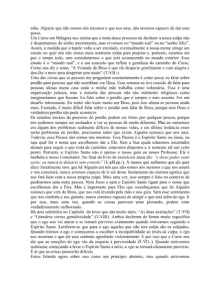 mão, Alguém que não somos nós mesmos e que nos ama, não seremos capazes de dar esse
passo.
Um Curso em Milagres nos ensina que a meta desse processo de desfazer a nossa culpa não
é despertarmos do sonho inteiramente, mas vivermos no “mundo real” ou no “sonho feliz”.
Assim, à medida que o tapete volta a ser enrolado, eventualmente a nossa mente atinge um
estado no qual nós não temos mais nenhuma culpa para projetar e, portanto, estamos em
paz o tempo todo, sem considerarmos o que está acontecendo no mundo exterior. Esse
estado é o “mundo real”, e é um conceito que reflete a gentileza do caminho do Curso.
Corno nos diz o texto, “A Vontade de Deus é que ele desperte gentilmente e com alegria e
deu-lhe o meio para despertar sem medo” (T-VII.:).
Uma das coisas que as pessoas me perguntam constantemente é como posso eu falar sobre
perdão para pessoas que não acreditam em Deus. Essa semana eu tive ocasião de falar para
pessoas idosas numa casa onde a minha mãe trabalha como voluntária. Essa é uma
organização judaica, mas a maioria das pessoas não são realmente religiosas como
imaginaríamos que fossem. Eu falei sobre o perdão que é sempre o meu assunto. Foi um
desafio interessante. Eu tentei não tocar muito em Deus, pois isso aliena as pessoas ainda
mais. Contudo, é muito difícil falar sobre o perdão sem falar de Deus, porque sem Deus o
verdadeiro perdão não pode acontecer.
Os estádios iniciais do processo do perdão podem ser feitos por qualquer pessoa, porque
nós podemos sempre ser ensinados a ver as pessoas de modo diferente. Mas ao entrarmos
em alguns dos problemas realmente difíceis de nossas vidas, e em última instância esses
serão problemas de perdão, precisamos saber que existe Alguém conosco que nos ama.
Todavia, essa Pessoa não somos nós mesmos. Essa Pessoa é o Espírito Santo ou Jesus, ou
seja qual for o nome que escolhemos dar a Ele. Sem a Sua ajuda estaremos assustados
demais para seguir o que resta do caminho; estaremos dispostos a ir somente até um certo
ponto. Portanto, o Espírito Santo não é apenas o nosso guia ou nosso Professor, Ele é
também o nosso Consolador. No final do livro de exercícios Jesus diz: “e disso podes estar
certo: eu nunca te deixarei sem consolo” (L-pH.ep.:). A menos que saibamos que ele quer
dizer literalmente isso, que há Alguém em nós que não somos nós mesmos e que nos amará
e nos consolará, nunca seremos capazes de ir até desse fundamento do sistema egótico que
nos fará lidar com a nossa própria culpa. Mais uma vez, isso sempre é feito no contexto de
perdoarmos uma outra pessoa. Nem Jesus e nem o Espírito Santo ligam para o nome que
escolhemos dar a Eles. Mas é importante para Eles que reconheçamos que há Alguém
conosco que vem de Deus, que nos está levando pela mão e nos guia. Sem esse sentimento
que nos conforta e nos garante, nunca seremos capazes de atingir o que está além do ego. E
por isso, mais uma vez, quando as coisas parecem estar piorando, podem estar
verdadeiramente melhorando.
Há dois subtítulos no Capítulo do texto que são muito úteis: “As duas avaliações” (T-VII)
e “Grandeza versus grandiosidade” (T-VIII). Ambos declaram de forma muito específica
que o ego nos vai atacar e se tornará perverso exatamente quando estivermos seguindo o
Espírito Santo. Lembrem-se que para o ego aqueles que não tem culpa são os culpados.
Quando traímos o ego e começamos a escolher a inculpabilidade ao invés da culpa, o ego
nos mostrara o que ele esta sentindo agredindo violentamente. E por isso que o Curso nos
diz que as emoções do ego vão da suspeita à perversidade iT-VII.:). Quando estivermos
realmente começando a levar o Espírito Santo a sério, o ego se tornará claramente perverso.
É aí que as coisas parecerão difíceis.
Estou falando agora sobre isso como um princípio abstrato, mas quando estivermos
 