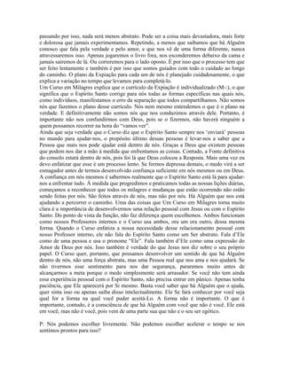 passando por isso, nada será menos abstrato. Pode ser a coisa mais devastadora, mais forte
e dolorosa que jamais experimentamos. Repetindo, a menos que saibamos que há Alguém
conosco que fala pela verdade e pelo amor, e que nos vê de uma forma diferente, nunca
atravessaremos isso. Apenas jogaremos o livro fora, nos esconderemos debaixo da cama e
jamais sairemos de lá. Ou correremos para o lado oposto. É por isso que o processo tem que
ser feito lentamente e também é por isso que somos guiados com todo o cuidado ao longo
do caminho. O plano da Expiação para cada um de nós é planejado cuidadosamente, o que
explica a variação no tempo que levamos para completá-lo.
Um Curso em Milagres explica que o currículo da Expiação é individualizado (M-:), o que
significa que o Espírito Santo corrige para nós todas as formas específicas nas quais nós,
como indivíduos, manifestamos o erro da separação que todos compartilhamos. Não somos
nós que fazemos o plano desse currículo. Nós nem mesmo entendemos o que é o plano na
verdade. E definitivamente não somos nós que nos conduzimos através dele. Portanto, é
importante não nos confundirmos com Deus, pois se o fizermos, não haverá ninguém a
quem possamos recorrer na hora do “vamos ver”.
Ainda que seja verdade que o Curso diz que o Espírito Santo sempre nos ‘enviará’ pessoas
no mundo para ajudar-nos, o propósito último dessas pessoas é levar-nos a saber que a
Pessoa que mais nos pode ajudar está dentro de nós. Graças a Deus que existem pessoas
que podem nos dar a mão à medida que enfrentamos as coisas. Contudo, a Fonte definitiva
do consolo estará dentro de nós, pois foi lá que Deus colocou a Resposta. Mais uma vez eu
devo enfatizar que esse é um processo lento. Se formos depressa demais, o medo virá a ser
esmagador antes de termos desenvolvido confiança suficiente em nós mesmos ou em Deus.
A confiança em nós mesmos é sabermos realmente que o Espírito Santo está lá para ajudar-
nos a enfrentar tudo. À medida que progredimos e praticamos todas as nossas lições diárias,
começamos a reconhecer que todos os milagres e mudanças que estão ocorrendo não estão
sendo feitas por nós. São feitos através de nós, mas não por nós. Há Alguém que nos está
ajudando a percorrer o caminho. Uma das coisas que Um Curso em Milagres torna muito
clara é a importância de desenvolvermos uma relação pessoal com Jesus ou com o Espírito
Santo. Do ponto de vista da função, não faz diferença quem escolhemos. Ambos funcionam
como nossos Professores internos e o Curso usa ambos, ora um ora outro, dessa mesma
forma. Quando o Curso enfatiza a nossa necessidade desse relacionamento pessoal com
nosso Professor interno, ele não fala do Espírito Santo como um Ser abstrato. Fala d’Ele
como de uma pessoa e usa o pronome “Ele”. Fala também d’Ele como uma expressão do
Amor de Deus por nós. Isso também é verdade do que Jesus nos diz sobre o seu próprio
papel. O Curso quer, portanto, que possamos desenvolver um sentido de que há Alguém
dentro de nós, não uma força abstrata, mas uma Pessoa real que nos ama e nos ajudará. Se
não tivermos esse sentimento para nos dar segurança, pararemos muito antes de
alcançarmos a meta porque o medo simplesmente será arrasador. Se você não tem ainda
essa experiência pessoal com o Espírito Santo, não precisa entrar em pânico. Apenas tenha
paciência, que Ele aparecerá por Si mesmo. Basta você saber que há Alguém que o ajuda,
quer sinta isso ou apenas saiba disso intelectualmente. Ele Se fará conhecer por você seja
qual for a forma na qual você puder aceitá-Lo. A forma não é importante. O que é
importante, contudo, é a consciência de que há Alguém com você que não é você. Ele está
em você, mas não é você, pois vem de uma parte sua que não e o seu ser egótico.
P: Nós podemos escolher livremente. Não podemos escolher acelerar o tempo se nos
sentimos prontos para isso?
 
