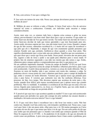 R: Sim, com certeza. E isso que o milagre faz.
P: Isso seria em termos de urna vida. Nesse caso porque deveríamos pensar em termos de
milhões de anos?
R: Milhões de anos se referem a toda a Filiação. O Juízo Final seria o fim do universo
material tal como o conhecemos. Contudo, um indivíduo pode encurtar o tempo
consideravelmente.
Assim, mais uma vez, se estamos indo bem e alguma coisa começa a gritar na nossa
cabeça, provavelmente é um bom sinal. Quer dizer que o ego se assustou. O ego então vai
tentar fazer-nos duvidar da Voz que temos ouvido. Vai tentar fazer-nos duvidar do Curso e
tentar fazer-nos duvidar de tudo que temos aprendido e que tem funcionado para nós.
Assim sendo, devemos esperar por isso, mas não tentar trazer isso à tona. Quando o ataque
do ego de fato ocorrer, saberemos reconhecê-lo, e é muito útil ser capaz de reconhecer o
ego pelo que ele é. Repetindo, o ataque do ego vem exatamente quando pensamos que
estamos ficando sem ego, portanto, lembrem-se disso quando a coisa ficar preta. Não
significa absolutamente que a coisa toda seja um embuste. Significa que nos assustamos, o
que quer dizer que o nosso ego ficou com medo. Nesse ponto, devemos dar um passo para
trás, segurar a mão de Jesus e pedir a sua ajuda para olharmos para o nosso medo. O
próprio fato de estarmos segurando a sua mão nos mostra que não somos o ego. Então,
olharemos para o ataque egótico e compreenderemos que não é o que parece ser.
Há um subtítulo importante chamado “Acima do campo de batalha” (T-IV) no qual Jesus
nos pede para nos erguermos acima do campo de batalha e olharmos para baixo, para o que
está acontecendo. A partir dessa perspectiva, veremos as coisas de modo diferente. Mas se
ficarmos no meio da batalha, tudo o que veremos será muita dor, matança e culpa. Se
pudermos elevar o nosso ponto de vista e olharmos para baixo, para o campo de batalha do
ego, então o veremos de modo diferente. Veremos que é apenas nosso ego pulando para
cima e para baixo. E veremos que realmente isso não faz nenhuma diferença. Esse
processo, de fato, leva tempo. Não devemos esperar que aconteça da noite para o dia.
Assim, quando ficar difícil, pelo menos reconheceremos que é apenas nosso ego criando
problemas. Não é a realidade. A realidade é a existência de um Deus que nos ama e Ele nos
enviou Alguém para representá-Lo, ou Jesus ou o Espírito Santo, que nos estão dando a
mão e conduzindo ao longo de um período difícil.
P: E possível que seja isso o que acontece quando eu medito? E isso o que está acontecendo
quando passo por períodos nos quais não consigo de jeito nenhum me encarar durante a
meditação e há muita conversa interior? Isso é o ego lutando?
R: E. O que você deve fazer é reconhecer isso e não levar isso muito a serio. Não lute
contra isso. Quando você luta contra isso, está tornando o problema real. Nesse caso, o que
você quer fazer é dar um passo atrás, olhar para isso e rir. Há muitas passagens no Curso
nas quais ele nos diz que o que temos que fazer é rir do ego. Em um certo ponto ele diz que
esse sonho que nós pensamos que é o mundo é um sonho que começou quando o Filho de
Deus Se esqueceu de rir (T-VIII.: -). Se pudermos rir do mundo e do ego ees deixarão de
existir como um problema. A pior coisa que podemos fazer é lutar contra o problema, pois
 