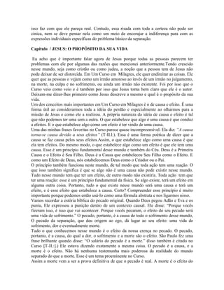 isso faz com que ele pareça real. Contudo, essa risada com toda a certeza não pode ser
cínica, nem se deve pensar nela como um meio de encorajar a indiferença para com as
expressões individuais específicas do problema básico da separação.
Capítulo / JESUS: O PROPÓSITO DA SUA VIDA
Eu acho que é importante falar agora de Jesus porque todas as pessoas parecem ter
problemas com ele por algumas das razões que mencionei anteriormente.Tendo crescido
nesse mundo, seja como cristão ou como judeu, a noção que a pessoa tem de Jesus não
pode deixar de ser distorcida. Em Um Curso em Milagres, ele quer endireitar as coisas. Ele
quer que as pessoas o vejam como um irmão amoroso ao invés de um irmão no julgamento,
na morte, na culpa e no sofrimento, ou ainda um irmão não existente. Foi por isso que o
Curso veio como veio e é também por isso que Jesus torna bem claro que ele é o autor.
Deixem-me dizer-lhes primeiro como Jesus descreve a mesmo e qual é o propósito da sua
vida.
Um dos conceitos mais importantes em Um Curso em Milagres é o de causa e efeito. É uma
forma útil ao considerarmos toda a idéia do perdão e especialmente ao olharmos para a
missão de Jesus e como ele a realizou. A própria natureza da idéia de causa e efeito é tal
que não podemos ter uma sem a outra. O que estabelece que algo é uma causa é que conduz
a efeitos. E o que estabelece algo como um efeito é ter vindo de uma causa.
Uma das minhas frases favoritas no Curso parece quase incompreensível. Ela diz: “A causa
torna-se causa devido a seus efeitos” (T-II.l:). Essa é uma forma poética de dizer que a
causa se faz causa pelos seus efeitos.Assim, o que estabelece algo como uma causa é que
ela tem efeitos. Do mesmo modo, o que estabelece algo como um efeito é que ele tem uma
causa. Esse é um princípio fundamental desse mundo e também do Céu. Deus é a Primeira
Causa e o Efeito é Seu Filho. Deus é a Causa que estabeleceu Seu Filho como o Efeito. E
como um Efeito de Deus, nós estabelecemos Deus como o Criador ou o Pai.
O princípio também funciona neste mundo, de tal modo que toda ação tem uma reação. O
que isso também significa é que se algo não é uma causa não pode existir nesse mundo.
Tudo nesse mundo tem que ter um efeito, de outro modo não existiria. Toda ação tem que
ter uma reação: esse é um princípio fundamental da física. Se algo existe, terá um efeito em
alguma outra coisa. Portanto, tudo o que existe nesse mundo será uma causa e terá um
efeito, e é esse efeito que estabelece a causa. Certo? Compreender esse princípio é muito
importante porque podemos então usá-lo como uma fórmula abstrata e nos ligarmos nisso.
Vamos recordar a estória bíblica do pecado original. Quando Deus pegou Adão e Eva e os
puniu, Ele expressou a punição dentro de um contexto causal. Ele disse: “Porque vocês
fizeram isso, é isso que vai acontecer. Porque vocês pecaram, o efeito do seu pecado será
uma vida de sofrimento.” O pecado, portanto, é a causa de todo o sofrimento desse mundo,
O pecado da separação, que deu origem ao ego, dá lugar ao seu efeito: uma vida de
sofrimento, dor e eventualmente morte.
Tudo o que conhecemos nesse mundo é o efeito da nossa crença no pecado. O pecado,
portanto, é a causa, do qual a dor, o sofrimento e a morte são o efeito. São Paulo fez uma
frase brilhante quando disse: “O salário do pecado é a morte.” (Isso também é citado no
Curso [T-II.:].) Ele estava dizendo exatamente a mesma coisa. O pecado é a causa, e a
morte é o efeito. Não há nenhuma testemunha mais poderosa da realidade do mundo
separado do que a morte. Esse é um tema proeminente no Curso.
Assim a morte vem a ser a prova definitiva de que o pecado é real. A morte é o efeito do
 