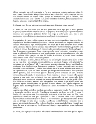 última instância, não podemos aceitar o Curso, a menos que também aceitemos o fato de
que a morte é uma ilusão. Não precisamos fazer isso de imediato, e não temos que integrar
isso completamente em nossas vidas, porque no momento em que o fizermos, não
estaremos mais aqui. Essa é a meta. Mas, como uma idéia intelectual, temos que reconhecê-
la como uma parte essencial de todo o sistema.
P: Quando você diz que não estaremos mais aqui, quer dizer que vamos morrer?
R: Bem, de fato, quer dizer que nós não precisamos estar aqui para a nossa própria
Expiação; eventualmente teremos servido ao propósito de estarmos aqui. Quando tivermos
realizado esse propósito, podemos deixar esse corpo e voltar para Casa. Esse é um
pensamento bom, não uma coisa ruim como usualmente o consideramos.
Esse princípio de causa e efeito também funciona em termos de perdão e Jesus nos oferece
algumas das melhores demonstrações disso. Pensem mais uma vez naquele exemplo no
qual eu estou sentado aqui e vem alguém e me ataca. Se eu não estiver na minha mente
certa, verei essa pessoa como a causa do meu sofrimento. O meu sofrimento, portanto, será
o efeito do pecado daquela pessoa. A minha reação como alguém que foi ferido, reforçará o
fato de que essa pessoa pecou. Se eu estiver na minha mente certa, darei a outra face, o que
nesse sentido significa demonstrar para aquela pessoa que o seu pecado contra mim não
teve nenhum efeito porque eu não fui ferido. Cancelando o efeito, estou também
cancelando a causa. Isso é o verdadeiro perdão.
Jesus nos deu esse exemplo, não só através da sua ressurreição, mas em várias ações no fim
da sua vida. Isso é apresentado em um subtítulo que tem muita força no texto chamado “A
mensagem da crucificação” (T-I). As pessoas estavam atacando Jesus, humilhando-o,
zombando dele, insultando-o e finalmente o mataram. Pecando contra ele, pareciam estar
causando o seu sofrimento. O fato de Jesus não os atacar de volta, mas continuar amando-
os e perdoando-os, foi a sua forma de dizer que seu pecado contra ele não tinha qualquer
efeito, portanto, eles não haviam pecado. Tinham apenas cometido um erro. Tinham
meramente pedido ajuda. E foi assim que Jesus perdoou os nossos pecados, não apenas
durante a sua vida, mas certamente em sua ressurreição. A sua ressurreição dizia
claramente que o pecado que o mundo havia cometido ao assassiná-lo não havia tido efeito.
Ele ainda está conosco, portanto, eles não podiam tê-lo morto, o que significa que não
pecaram. Apenas olharam para o seu ‘pecado’ de modo errado. Esse é o plano de perdão do
Espírito Santo descrito pelo Curso. Você desfaz a causa mostrando que ela não teve efeito
algum.
A coisa mais difícil em todo o mundo é responder ao ataque com perdão. No entanto, é essa
a única coisa que Deus nos pede. E também a única coisa que Jesus nos pede. E, o que é
bonito, ele não apenas nos deu o exemplo perfeito de como isso deve ser feito, mas
permaneceu dentro de nós para ajudar-nos a fazer a mesma coisa. Não é possível
respondermos assim aos ataques do mundo se não soubermos que há alguém dentro de nós
que nos protege, nos ama e nos consola, pedindo que compartilhemos o seu amor com a
pessoa que nos está atacando. Não podemos fazer isso sem a sua ajuda. E esse é o apelo que
Jesus faz uma e outra vez em Um Curso em Milagres—que aceitemos a sua ajuda para
perdoarmos.
P: Assim, isso significa que quando perdoamos verdadeiramente uma outra pessoa depois
 