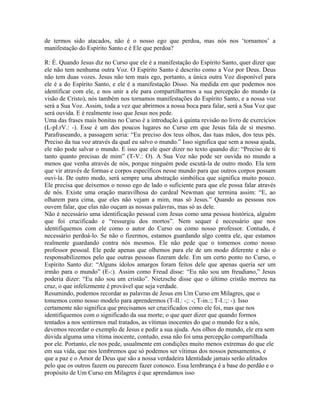 de termos sido atacados, não é o nosso ego que perdoa, mas nós nos ‘tornamos’ a
manifestação do Espírito Santo e é Ele que perdoa?
R: É. Quando Jesus diz no Curso que ele é a manifestação do Espírito Santo, quer dizer que
ele não tem nenhuma outra Voz. O Espírito Santo é descrito como a Voz por Deus. Deus
não tem duas vozes. Jesus não tem mais ego, portanto, a única outra Voz disponível para
ele é a do Espírito Santo, e ele é a manifestação Disso. Na medida em que podemos nos
identificar com ele, e nos unir a ele para compartilharmos a sua percepção do mundo (a
visão de Cristo), nós também nos tornamos manifestações do Espírito Santo, e a nossa voz
será a Sua Voz. Assim, toda a vez que abrirmos a nossa boca para falar, será a Sua Voz que
será ouvida. E é realmente isso que Jesus nos pede.
Uma das frases mais bonitas no Curso é a introdução à quinta revisão no livro de exercícios
(L-pI.rV.: -). Esse é um dos poucos lugares no Curso em que Jesus fala de si mesmo.
Parafraseando, a passagem seria: “Eu preciso dos teus olhos, das tuas mãos, dos teus pés.
Preciso da tua voz através da qual eu salvo o mundo.” Isso significa que sem a nossa ajuda,
ele não pode salvar o mundo. E isso que ele quer dizer no texto quando diz: “Preciso de ti
tanto quanto precisas de mim” (T-V.: O). A Sua Voz não pode ser ouvida no mundo a
menos que venha através de nós, porque ninguém pode escutá-la de outro modo. Ela tem
que vir através de formas e corpos específicos nesse mundo para que outros corpos possam
ouvi-la. De outro modo, será sempre uma abstração simbólica que significa muito pouco.
Ele precisa que deixemos o nosso ego de lado o suficiente para que ele possa falar através
de nós. Existe uma oração maravilhosa do cardeal Newman que termina assim: “E, ao
olharem para cima, que eles não vejam a mim, mas só Jesus.” Quando as pessoas nos
ouvem falar, que elas não ouçam as nossas palavras, mas só as dele.
Não é necessário uma identificação pessoal com Jesus como uma pessoa histórica, alguém
que foi crucificado e “ressurgiu dos mortos”. Nem sequer é necessário que nos
identifiquemos com ele como o autor do Curso ou como nosso professor. Contudo, é
necessário perdoá-lo. Se não o fizermos, estamos guardando algo contra ele, que estamos
realmente guardando contra nós mesmos. Ele não pede que o tomemos como nosso
professor pessoal. Ele pede apenas que olhemos para ele de um modo diferente e não o
responsabilizemos pelo que outras pessoas fizeram dele. Em um certo ponto no Curso, o
Espírito Santo diz: “Alguns ídolos amargos foram feitos dele que apenas queria ser um
irmão para o mundo” (E-:). Assim como Freud disse: “Eu não sou um freudiano,” Jesus
poderia dizer: “Eu não sou um cristão”. Nietzsche disse que o último cristão morreu na
cruz, o que infelizmente é provável que seja verdade.
Resumindo, podemos recordar as palavras de Jesus em Um Curso em Milagres, que o
tomemos como nosso modelo para aprendermos (T-II.: -;: -; T-in.:; T-I.:;: -). Isso
certamente não significa que precisamos ser crucificados como ele foi, mas que nos
identifiquemos com o significado da sua morte; o que quer dizer que quando formos
tentados a nos sentirmos mal tratados, as vítimas inocentes do que o mundo fez a nós,
devemos recordar o exemplo de Jesus e pedir a sua ajuda. Aos olhos do mundo, ele era sem
dúvida alguma uma vítima inocente, contudo, essa não foi uma percepção compartilhada
por ele. Portanto, ele nos pede, usualmente em condições muito menos extremas do que ele
em sua vida, que nos lembremos que só podemos ser vítimas dos nossos pensamentos, e
que a paz e o Amor de Deus que são a nossa verdadeira Identidade jamais serão afetados
pelo que os outros fazem ou parecem fazer conosco. Essa lembrança é a base do perdão e o
propósito de Um Curso em Milagres é que aprendamos isso
 