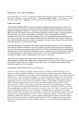 1
Prefácio de Um Curso em Milagres.
Esse Prefácio foi escrito em 1977, em resposta aos muitos pedidos para que se fizesse uma breve introdução a
Um Curso em Milagres. As duas primeiras partes — Como veio a existir e O que é — são de autoria de Helen
Schucman; a parte final — O que diz — foi escrita pelo processo de ditado interno descrito no Prefácio.
Como veio a existir.
UM CURSO EM MILAGRES começou com a decisão repentina de duas pessoas de se unirem com
uma meta comum. Seus nomes eram Helen Schucman e William Thetford, professores de psicologia
médica na Faculdade de Medicina e Cirurgia da Universidade de Columbia na cidade de Nova York.
Quem eram eles não importa, exceto que a história mostra que com Deus todas as coisas são possíveis.
Eles eram tudo, menos pessoas interessadas no espiritual. O seu relacionamento era difícil e
freqüentemente tenso e eles estavam preocupados com o nível de aceitação pessoal e profissional em
suas vidas e com status. Em suma, tinham investido de forma considerável nos valores do mundo. As
suas vidas dificilmente estavam de acordo com qualquer coisa que o curso advoga. Helen, que recebeu
o material, descreve a si mesma nestes termos:
Psicóloga, educadora, teoricamente conservadora e ateísta em minhas crenças, eu estava trabalhando
num ambiente altamente acadêmico e de muito prestígio. De repente algo aconteceu que desencadeou
uma série de eventos que eu nunca poderia ter previsto. O chefe do meu departamento inesperadamente
anunciou que ele estava cansado dos sentimentos raivosos e agressivos que as nossas atitudes refletiam,
e concluiu dizendo que “tem que haver um outro jeito.” Como se eu estivesse esperando esse sinal,
concordei em ajudar a achá-lo. Aparentemente, esse Curso é o outro jeito.
Apesar das suas intenções serem sérias, eles tiveram muita dificuldade em iniciar o seu
empreendimento conjunto. Mas tinham dado ao Espírito Santo “um pouco de boa vontade” que, como o
Curso enfatiza uma e outra vez, e suficiente para capacitá-Lo a usar qualquer situação para os Seus
propósitos, suprindo-a com o Seu poder.
Continuando o relato de Helen, feito na primeira pessoa:
Três meses estarrecedores precederam o manuscrito em si, durante os quais Bill sugeriu que eu
anotasse os sonhos altamente simbólicos e as descrições das estranhas imagens que vinham a mim.
Apesar de já ter aprendido a me acostumar mais ao inesperado naquela altura, eu me surpreendi muito
quando escrevi: “Esse é um curso em milagres.” Essa foi a minha apresentação a Voz. Ela não tinha
som, mas parecia estar me dando um tipo de ditado interno e rápido que eu anotava num caderno de
taquigrafia. O ato de escrever nunca era automático. Podia ser interrompido a qualquer momento e
depois continuava daquele ponto. Isso me deixava muito desconfortável mas nunca me ocorreu
seriamente parar. Parecia ser um projeto especial que eu tinha aceito de alguma forma, em algum
lugar. Ele representava um empreendimento feito em colaboração verdadeira entre Bill e eu, e muito
da sua significação, eu tenho certeza, está nisso. Eu anotava o que a Voz “dizia” e lia para ele no dia
seguinte, ele então datilografava o que eu lhe ditava. Eu imagino que ele tenha tido o seu projeto
especial também. Sem o seu apoio e encorajamento, eu nunca teria sido capaz de realizar o meu. Todo
o processo levou aproximadamente sete anos. O Texto veio primeiro, depois o Livro de Exercícios e
finalmente o Manual dos Professores. Apenas algumas modificações de somenos importância foram
feitas. Os títulos dos capítulos e subtítulos foram inseridos no Texto e algumas das referencias mais
pessoais que ocorreram no início foram omitidas. Exceto isso, o material não sofreu modificações
substanciais.
 